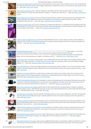4/1/24, 9:25 AM Advanced View Arduino Projects List - Use Arduino for Projects
https://duino4projects.com/advanced-view-arduino-projects-list/?page31074=5 13/60
175. Sentriduino! Its the all new Sentry turret Hey guys, Today I would like to show you how to make a simple sentry turret out of household Items!
You would only need to get an Arduino UNO or Mega, a Ping))) Ultrasonic Range finder, two servos, and an electronic water squinter! The rest
of…... Listed under: How To – DIY – Projects
176. How to make a Ghost Knocker Step 1: Check the materials you need. Below is the list of stuff you need to make it: 1. Arduino I used an
Arduino Pro Mini 3.3V. You also need USB-Serial tether to program it. 2. A battery box I used a AA x 4…... Listed under: Game – Entertainment
Projects
177. Wireless Finger Drum using Arduino I came across these Force Sensitive Resistors. I like them a lot and I wanted to do something with them,
may be making them more usesable than standing on the breadboard. Few months ago, I created the pocket-sized RevIO - Arduino
Compatible and having fun with…... Listed under: Game – Entertainment Project Ideas, Ideas
178. Temperature-Sensitive Infinity Mirror As per an assignment in my digital multi-media class, I’ve combined two Arduino-related tutorials into a
functional object! The result is a pair of infinity mirrors that flash red and blue depending on minute fluctuations in ambient temperature. This
is my first experience with Arduino,…... Listed under: Temperature Measurement Projects
179. Wireless nunchuk controlled animatronic doll This instructable will attempt to show you how to make an animatronic doll controlled by a
wireless nunchuk. This doll can only move its head though. I'm sure there are plenty of people out there who can take this and expand on it
and make…... Listed under: Game – Entertainment Projects
180. The Word Clock Arduino version ************************************************************************** Major updates - A much better
enclosure for this clock has been designed - check out http://www.instructables.com/id/The-Wordclock-Grew-Up/
************************************************************************** Last month I wanted to build a special gift for my beautiful wife,
Megan. She has a teaching background in English, so what better present to…... Listed under: Clock – Timer Projects, Projects
181. Palm Arduino II I have a "through the Looking Glasses" idea of making another version of Palm Arduino. Since this design derived from Palm
Arduino, I will called it Palm Arduino II. This Palm Arduino, the Second, will be the combination of Palm Arduino and Portable 5V Voltage
Regulator. So…... Listed under: Development Board – Kits Project Ideas, Ideas
182. Arduino BlinkyBall Project I frequent a blog called hackaday.com which featured a project by "Nikolai", it was a 10cm LED ball that used shift
registers. It seems like a really fun project to attempt but the cost of having the boards made & not having any experience sending…... Listed
under: LED Projects
183. ButtonHero using Arduino ButtonHero is a game made on an Arduino that involves the use of buttons, LEDs, wires, and resistors. In this
game, you have to hit the corresponding button to the light that is randomly selected before the light changes. You start with 5 lives and…...
Listed under: Ideas, Interfacing(USB – RS232 – I2c -ISP) Project Ideas
184. Guide For The Educational colorimeter kit This instructable is a step-by-step assembly guide for the educational colorimeter kit we launched
in April 2012 on Kickstarter. Assembly takes from 20-40 minutes. Once assembled the colorimeter can be used in a wide variety of science
experiments to measure the absorbance and concentration of…... Listed under: Metering – Instrument Projects
185. Blinky Lights using Arduino and LumiGeek I used the Arduino UNO combined with three LumiGeek shields to run lighting. LumiGeek has
dedicated shields to support 1 Watt RGB LEDs that require constant current, Addressable RGB LED Strip, and Non-Addressable RGB LED Strip.
Step 1: 1 Watt RGB LEDs (2x) I wired…... Listed under: LED Projects
186. Servo 360 rotation mod (Parallax) In this instructurable I will expalin and show you how to make a Parallax servo rotate 360º. And againI have
search the internet to see tutorials clear enough to make this posible with no luck. Don't get me wrong they are some how good but not…...
Listed under: Motor Projects
187. Wu-Tang Can: Interactive Tipping Cash rules everything around me. C.R.E.A.M. Get the money. Arduinos are showing up everywhere. Even in
space. But what about the lowly tip jar? No. Are Arduino projects giving the Wu-Tang Clan the proper respect they deserve? Not even close!
Rectification. That's what this is…... Listed under: Other Projects
188. Hookup an LCD to an Arduino in 6 seconds with 3, not 6 pins Adding an LCD display to Arduino projects can add real value but the cost of
doing so can be significant. Not a financial cost - you can pick up 16 (characters) x 2 (rows) LCD for as little as £3.50. The cost is the pin…...
Listed under: LCD Projects, Projects
189. Arduino Based Four Legged Robot The name of our robot is FIER and here is a video of it saying hello to the world. In this instructable, I will
try to show you the basic steps to making your own walking robot for the most bang for your buck. You…... Listed under: Robotics –
Automation Projects
190. Analog audio panel for PC using Arduino Have you ever struggled with audio settings in control panel in middle of a VoIP call? Or, wondered
if the other guy can hear you properly? I have. My work requires great deal of remote conference calls using PC. The first thing I wonder
 
