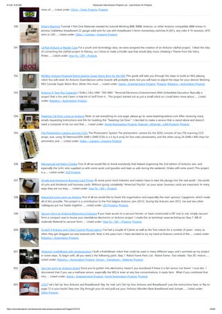 4/1/24, 9:25 AM Advanced View Arduino Projects List - Use Arduino for Projects
https://duino4projects.com/advanced-view-arduino-projects-list/?page31074=5 40/60
mess of…... Listed under: Clock – Timer Projects, Projects
590. Artist’s Machine Tutorial 1 Part One Materials needed for tutorial Working BBB, RBBB, Arduino, or other Arduino compatible (BBB shown in
photos) Solderless breadboard 22 gauge solid wire for use with breadboard 3 6mm momentary switches 8 LED's, any color 8 1k resistors, (470
ohm or 220…... Listed under: Video – Camera – Imaging Projects
591. LilyPad Arduino e-Reader Case For a youth and technology class, we were assigned the creation of an Arduino LilyPad project. I liked the idea
of connecting the LilyPad project to literacy, so I chose to make a Kindle case that would play music [Hedwig’s Theme from the Harry
Potter…... Listed under: How To – DIY – Projects
592. NESBot: Arduino Powered Robot beating Super Mario Bros for the NES This guide will take you through the steps to build an NES playing
robot You will need: An Arduino Duemilanove (other boards will probably work, but you will have to adjust the steps for your device) Working
NES Console Super Mario Bros. (Note: this must…... Listed under: Game – Entertainment Projects, Projects, Robotics – Automation Projects
593. Arduino V-Twin Flux Capacitor I SHALL CALL HIM " PEE-WEE " Personal Electronics Entertainment With Embedded Education. Basically a
project that is fun and I learn a hole lot of stuff from it. . This project started out as just a small robot so I could learn more about…... Listed
under: Robotics – Automation Projects
594. Tweeting Cat Door using an Arduino Note: to see everything on one page, please go to: www.tweetingcatdoor.com After receiving many
emails requesting Instructions and Kits for building the "Tweeting Cat Door ", I decided to make a version that is stand-alone and doesn't
need a computer to be run and that…... Listed under: Home Automation Projects, Internet – Ethernet – LAN Projects, Projects
595. The Photometric Camera and the CCDs The Photometric System The photometric camera for the SDSS consists of two TDI scanning CCD
arrays, one, using 30 Tektronix/SITe 2048 x 2048 CCDs in a 5 by 6 array for five-color photometry, and the other using 24 2048 x 400 chips for
astrometry and…... Listed under: Video – Camera – Imaging Projects
596. Mechanical Led Matrix Display First of all we would like to thank everybody that helped organizing the 2nd edition of Arduino Jam, and
especially the Jo3ri, who supplied us with some quite cool goodies and kept us safe during the weekend. (Video will come soon!) This project
is a…... Listed under: LCD Projects
597. Simple and Impressive Business Card Printer At some point most tinkerers and makers have to take the plunge into the real world - the world
of suits and dividends and business cards. Without going completely "American Psycho" on your asses: business cards are important. In many
ways they are our keys…... Listed under: How To – DIY – Projects
598. Interactive Logo using an Arduino first of all we would like to thank the organisation and especially the main sponsor, Capgemini, which made
all of this possible. This project is a contribution to the first belgian Arduino Jam (2012). During the Arduino Jam 2012, me and two other
colleagues put our heads together…... Listed under: LED Projects, Projects
599. Vacuum form an Arduino/Electronics Enclosure If you have access to a vacuum former, or have constructed a DIY one to use, simply vacuum
form a compact case to house your standalone electronics or Arduino project. I made this at techshop! www.techshop.ws Step 1: Bill of
materials Material to vacuum form…... Listed under: How To – DIY – Projects, Projects
600. Scratch 4 Arduino and Cybot Control (Rover basics) I've had a couple of Cybots as well as the Tom robots for a number of years - every so
often they get dragged out and tinkered with. Now is this years turn. I have decided to try my hand at Arduino control of the…... Listed under:
Robotics – Automation Projects
601. [Arduino] Linefollower with photoresistors I built a linefollower robot that could be used in many different ways, and I summed up my project
in some steps. To begin with, all you need is the following parts: Step 1: Robot frame Parts List: -Robot frame -Two wheels -Two DC motors…...
Listed under: Robotics – Automation Projects, Sensor – Transducer – Detector Projects
602. Gas Cap using an Arduino board Since you've gotten into electronics, haven't you wondered if there is a fart sensor out there? I sure did. I
discovered that if you use a methane sensor, especially the MQ-4, even at very low concentrations, it reads farts. What if you combined that
into…... Listed under: Game – Entertainment Projects, Home Automation Projects, Projects
603. CrEST Let’s Set Up Your Arduino and Breadboard! Yep, for real: Let’s Set Up Your Arduino and Breadboard! (use the instructions here, or flip to
page 12 in your book) Step one: Dig through your kit and pull out your: Arduino Wooden Base Breadboard and Jumper…... Listed under:
Other Projects
 