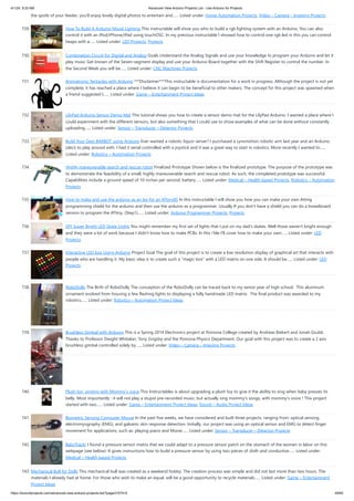 4/1/24, 9:25 AM Advanced View Arduino Projects List - Use Arduino for Projects
https://duino4projects.com/advanced-view-arduino-projects-list/?page31074=5 49/60
the spoils of your feeder, you'll enjoy lovely digital photos to entertain and…... Listed under: Home Automation Projects, Video – Camera – Imaging Projects
729. How To Build A Arduino Mood Lighting This instructable will show you who to build a rgb lighting system with an Arduino. You can also
control it with an iPod/iPhone/iPad using touchOSC. In my previous instructable I showed how to control one rgb led in this you can control
heaps with a…... Listed under: LED Projects, Projects
730. Combination Circuit for Digital and Analog Goals Understand the Analog Signals and use your knowledge to program your Arduino and let it
play music Get known of the Seven-segment display and use your Arduino Board together with the Shift Register to control the number. In
the Second Week you will be…... Listed under: CNC Machines Projects
731. Animatronic Tentacles with Arduino ***Disclaimer***This instructable is documentation for a work in progress. Although the project is not yet
complete, it has reached a place where I believe it can begin to be beneficial to other makers. The concept for this project was spawned when
a friend suggested I…... Listed under: Game – Entertainment Project Ideas
732. LilyPad Arduino Sensor Demo Mat This tutorial shows you how to create a sensor demo mat for the LilyPad Arduino. I wanted a place where I
could experiment with the different sensors, but also something that I could use to show examples of what can be done without constantly
uploading…... Listed under: Sensor – Transducer – Detector Projects
733. Build Your Own BARBOT using Arduino Ever wanted a robotic liquor server? I purchased a Lynxmotion robotic arm last year and an Arduino
(deci) to play around with. I had it serial controlled with a joystick and it was a great way to start in robotics. More recently I wanted to…...
Listed under: Robotics – Automation Projects
734. Highly maneuverable search and rescue robot Finalized Prototype Shown below is the finalized prototype. The purpose of the prototype was
to demonstrate the feasibility of a small, highly maneuverable search and rescue robot. As such, the completed prototype was successful.
Capabilities include a ground speed of 10 inches per second, battery…... Listed under: Medical – Health based Projects, Robotics – Automation
Projects
735. How to make and use the arduino as an Isp for an ATtiny85 In this instructable I will show you how you can make your own Atting
programming shield for the arduino and then use the arduino as a programmer. Usually If you don't have a shield you can do a breadboard
version to program the ATtiny. (Step1)…... Listed under: Arduino Programmer Projects, Projects
736. DIY Super Bright LED Skate Lights You might remember my first set of lights that I put on my dad's skates. Well those weren't bright enough
and they were a lot of work because I didn't know how to make PCBs. In this i'ble I'll cover how to make your own…... Listed under: LED
Projects
737. Interactive LED box Using Arduino Project Goal The goal of this project is to create a low resolution display of graphical art that interacts with
people who are handling it. My basic idea is to create such a "magic box" with a LED matrix on one side. It should be…... Listed under: LED
Projects
738. RoboDolly The Birth of RoboDolly The conception of the RoboDolly can be traced back to my senior year of high school. This aluminum
ornament evolved from housing a few flashing lights to displaying a fully handmade LED matrix. The final product was awarded to my
robotics…... Listed under: Robotics – Automation Project Ideas
739. Brushless Gimbal with Arduino This is a Spring 2014 Electronics project at Pomona College created by Andreas Biekert and Jonah Grubb.
Thanks to Professor Dwight Whitaker, Tony Grigsby and the Pomona Physics Department. Our goal with this project was to create a 2 axis
brushless gimbal controlled solely by…... Listed under: Video – Camera – Imaging Projects
740. Plush toy, singing with Mommy’s voice This Instructables is about upgrading a plush toy to give it the ability to sing when baby presses its
belly. Most importantly : it will not play a stupid pre-recorded music, but actually sing mommy's songs, with mommy's voice ! This project
started with two…... Listed under: Game – Entertainment Project Ideas, Sound – Audio Project Ideas
741. Biometric Sensing Computer Mouse In the past five weeks, we have considered and built three projects, ranging from: optical sensing,
electromyography (EMG), and galvanic skin response detection. Initially, our project was using an optical sensor and EMG to detect finger
movement for applications, such as: playing piano and Morse…... Listed under: Sensor – Transducer – Detector Projects
742. BabyTrackr I found a pressure sensor matrix that we could adapt to a pressure sensor patch on the stomach of the women in labor on this
webpage (see below). It gives instructions how to build a pressure sensor by using two pieces of cloth and conductive…... Listed under:
Medical – Health based Projects
743. Mechanical Bull for Dolls This mechanical bull was created as a weekend hobby. The creation process was simple and did not last more than two hours. The
materials I already had at home. For those who wish to make an equal, will be a good opportunity to recycle materials…... Listed under: Game – Entertainment
Project Ideas
 