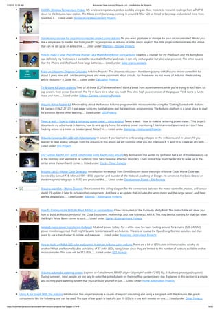 1/10/23, 11:03 AM Advanced View Arduino Projects List - Use Arduino for Projects
https://duino4projects.com/advanced-view-arduino-projects-list/?page31074=4 16/62
YAHMS: Wireless Temperature Probes My wireless temperature probes work by using an Xbee module to transmit readings from a TMP36
down to the Arduino base station. The XBees aren’t too cheap, coming in around £19 or $23 so I tried to be cheap and ordered mine from
Sparkfun, I…... Listed under: Temperature Measurement Projects
Simple mass storage for your microcontroller project using arduino Do you want gigabytes of storage for your microcontroller? Would you
like a simple way to tranfer files from your PC to your picaxe or arduino or other micro project? This little projects demonstrates the uDrive
that can be set up as an extra drive…... Listed under: Memory – Storage Projects
How to make a solar iPod/iPhone charger -aka MightyMintyBoost using arduino I wanted a charger for my iPodTouch and the MintyBoost
was definitely my first choice. I wanted to take it a bit further and make it not only rechargeable but also solar powered. The other issue is
that the iPhone and iPodTouch have large batteries…... Listed under: Solar energy projects
Make an Ultrasonic Distance Calculator Arduino Project – The distance calculator I have been playing with Arduino (micro-controller) for
about 2 years now and I am becoming more and more passionate about circuits. For those who are not aware of Arduino, check out my
article “Arduino – A Guide for…... Listed under: Calculator Projects
TV-B-Gone Kit Using Arduino Tired of all those LCD TVs everywhere? Want a break from advertisements while you're trying to eat? Want to
zap screens from across the street? The TV-B-Gone kit is what you need! This ultra-high-power version of the popular TV-B-Gone is fun to
make and even…... Listed under: Video – Camera – Imaging Projects
Arduino Police Flasher Kit After reading about the famous Arduino programmable microcontroller using the "Getting Started with Arduino
Kit (Jameco P/N 2121121) I was eager to try my hand at some real live electronic programming. The Arduino platform is a great place to start
for a novice like me. After learning…... Listed under: LED Projects
Tweet-a-watt – How to make a twittering power meter… using arduino Tweet-a-watt - How to make a twittering power meter... This project
documents my adventures in learning how to wire up my home for wireless power monitoring. I live in a rented apartment so I don't have
hacking-access to a meter or breaker panel. Since I'm…... Listed under: Metering – Instrument Projects
Arduino Circuit to Dim LED with Potentiometer In Lesson 8 you learned to write analog voltages on the Arduiono, and in Lesson 10 you
learned to read analog voltages from the arduino. In this lesson we will combine what you did in lessons 8, 9, and 10 to create an LED with…...
Listed under: LED Projects
LED Sunrise Alarm Clock with Customizable Song Alarm using arduino My Motivation This winter my girlfriend had a lot of trouble waking up
in the morning and seemed to be suffering from SAD (Seasonal Affective Disorder). I even notice how much harder it is to wake up in the
winter since the sun hasn't come…... Listed under: Clock – Timer Projects
Arduino Lab 2 – Morse Code Generator Introduction An excerpt from OmniGlot.com about the origin of Morse Code: Morse Code was
invented by Samuel F. B. Morse (1791-1872), a painter and founder of the National Academy of Design. He conceived the basic idea of an
electromagnetic telegraph in 1832, and produced the…... Listed under: Development Board – Kits Projects
Arduino robot kit – Wiring Diagram I have created this wiring diagram for the connections between the motor controller, motors, and sensor
shield. I’ll update it later to include other components. And here is an update that includes the servo motor and the range sensor. And here
are the detailed pin…... Listed under: Robotics – Automation Projects
How To Communicate With An Alien Artifact or using arduino Close Encounters of the Curiously Minty Kind. This Instructable will show you
how to build an Altoids version of the 'Close Encounters' mothership, and how to interact with it. This may be vital training for that day when
the Bright White Beam comes to suck…... Listed under: Game – Entertainment Projects
Isolated mains power monitoring (Arduino) All about power today.. For a while now, I’ve been looking around for a mains (220-240VAC)
power monitoring circuit that I might be able to interface with an Arduino. There is of course the OpenEnergyMonitor solution, but they
seem to use a transformer to isolate and measure…... Listed under: Metering – Instrument Projects
How to build an 8x8x8 LED cube and control it with an Arduino using arduino There are a lot of LED cubes on Instructables, so why do
another? Most are for small cubes consisting of 27 or 64 LEDs, rarely larger since they are limited to the number of outputs available on the
microcontroller. This cube will be 512 LEDs,…... Listed under: LED Projects
Arduino automatic watering system [caption id="attachment_19540" align="alignright" width="210"] Fig. 1: Author’s prototype[/caption]
During summers, most people are too lazy to water the potted plants on their rooftop gardens every day. Explained in this section is a simple
and exciting plant watering system that you can build yourself in just…... Listed under: Home Automation Projects
Using A Bar Graph With The Arduino Introduction This project explores a couple of ways of simulating and using a bar graph with the Arduino. Bar graph
components like the following one can be used, This type of bar graph is basically just 10 LEDs in a row with anodes on one…... Listed under: Other Projects
 