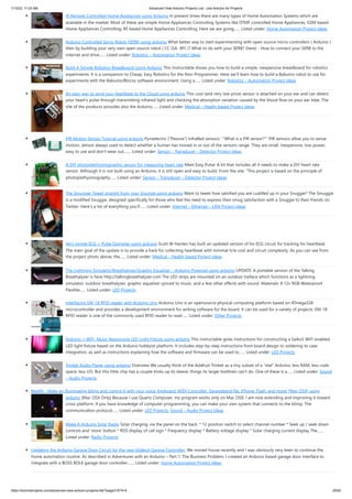 1/10/23, 11:03 AM Advanced View Arduino Projects List - Use Arduino for Projects
https://duino4projects.com/advanced-view-arduino-projects-list/?page31074=4 20/62
IR Remote Controlled Home Appliances using Arduino In present times there are many types of Home Automation Systems which are
available in the market. Most of these are simple Home Appliances Controlling Systems like DTMF controlled Home Appliances, GSM based
Home Appliances Controlling, RF based Home Appliances Controlling. Here we are going…... Listed under: Home Automation Project Ideas
Arduino Controlled Servo Robot (SERB) using arduino What better way to start experimenting with open source micro-controllers ( Arduino )
then by building your very own open source robot ( CC (SA -BY) )? What to do with your SERB? (here) - How to connect your SERB to the
internet and drive…... Listed under: Robotics – Automation Project Ideas
Build A Simple Robotics Breadboard Using Arduino This Instructable shows you how to build a simple, inexpensive breadboard for robotics
experiments. It is a companion to Cheap, Easy Robotics for the Non-Programmer. Here we'll learn how to build a Babuino robot to use for
experiments with the Babuino/Blocos software environment. Using a…... Listed under: Robotics – Automation Project Ideas
An easy way to send your heartbeat to the Cloud using arduino This cool (and very low price) sensor is attached on your ear and can detect
your heart’s pulse through transmitting infrared light and checking the absorption variation caused by the blood flow on your ear lobe. The
site of the products provides also the Arduino…... Listed under: Medical – Health based Project Ideas
PIR Motion Sensor Tutorial using arduino Pyroelectric ("Passive") InfraRed sensors: '''What is a PIR sensor?''' PIR sensors allow you to sense
motion, almost always used to detect whether a human has moved in or out of the sensors range. They are small, inexpensive, low-power,
easy to use and don't wear out.…... Listed under: Sensor – Transducer – Detector Project Ideas
A DIY photoplethysmographic sensor for measuring heart rate Meet Easy Pulse: A kit that includes all it needs to make a DIY heart rate
sensor. Although it is not built using an Arduino, it is still open and easy to build. From the site: “This project is based on the principle of
photoplethysmography…... Listed under: Sensor – Transducer – Detector Project Ideas
The Smuggie: Tweet straight from your Snuggie using arduino Want to tweet how satisfied you are cuddled up in your Snuggie? The Smuggie
is a modified Snuggie, designed specifically for those who feel the need to express their smug satisfaction with a Snuggie to their friends on
Twitter. Here's a list of everything you'll…... Listed under: Internet – Ethernet – LAN Project Ideas
Very simple ECG + Pulse Oximeter using arduino Scott W Harden has built an updated version of his ECG circuit for tracking his heartbeat.
The main goal of the update is to provide a hack for collecting heartbeat with minimal h/w cost and circuit complexity. As you can see from
the project photo above, the…... Listed under: Medical – Health based Project Ideas
The Lightning Simulator/Breathalyzer/Graphic Equalizer – Arduino Powered using arduino UPDATE: A portable version of the Talking
Breathalyzer is here http://talkingbreathalyzer.com The LED strips are mounted on an outdoor trellace which functions as a lightning
simulator, outdoor breathalyzer, graphic equalizer synced to music, and a few other effects with sound. Materials: 8 12v RGB Waterproof
Flexible…... Listed under: LED Projects
Interfacing EM-18 RFID reader with Arduino Uno Arduino Uno is an opensource physical computing platform based on ATmega328
microcontroller and provides a development environment for writing software for the board. It can be used for a variety of projects. EM-18
RFID reader is one of the commonly used RFID reader to read…... Listed under: Other Projects
Arduino + WiFi, Music Responsive LED Light Fixture using arduino This instructable gives instructions for constructing a Saiko5 WiFi enabled
LED light fixture based on the Arduino hobbyist platform. It includes step-by-step instructions from board design to soldering to case
integration, as well as instructions explaining how the software and firmware can be used to…... Listed under: LED Projects
Trinket Audio Player using arduino Overview We usually think of the Adafruit Trinket as a tiny subset of a “real” Arduino; less RAM, less code
space, less I/O. But this little chip has a couple tricks up its sleeve, things its larger brethren can’t do. One of these is a…... Listed under: Sound
– Audio Projects
Beatfly : Make an illuminating blimp and control it with your voice, Keyboard, MIDI Controller, Garageband file, iPhone, Flash, and more! [Mac OSX] using
arduino [Mac OSX Only] Because I use Quartz Composer, my program works only on Mac OSX. I am now extending and improving it toward
cross-platform. If you have knowledge of computer programming, you can make your own system that connects to the blimp. The
communication protocol…... Listed under: LED Projects, Sound – Audio Project Ideas
Make A Arduino Solar Radio Solar charging, via the panel on the back. * 12 position switch to select channel number * Seek up / seek down
controls and 'store' button * RDS display of call sign * Frequency display * Battery voltage display * Solar charging current display The…...
Listed under: Radio Projects
Updating the Arduino Garage Door Circuit for the new Gliderol Garage Controller. We moved house recently and I was obviously very keen to continue the
home automation routine. As described in Adventures with an Arduino – Part 1: The Business Problem, I created an Arduino based garage door interface to
integrate with a BOSS BOL6 garage door controller.…... Listed under: Home Automation Project Ideas
 