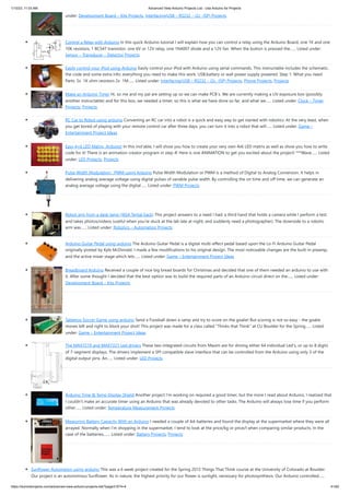 1/10/23, 11:03 AM Advanced View Arduino Projects List - Use Arduino for Projects
https://duino4projects.com/advanced-view-arduino-projects-list/?page31074=4 41/62
under: Development Board – Kits Projects, Interfacing(USB – RS232 – I2c -ISP) Projects
Control a Relay with Arduino In this quick Arduino tutorial I will explain how you can control a relay using the Arduino Board, one 1K and one
10K resistors, 1 BC547 transistor, one 6V or 12V relay, one 1N4007 diode and a 12V fan. When the button is pressed the…... Listed under:
Sensor – Transducer – Detector Projects
Easily control your iPod using Arduino Easily control your iPod with Arduino using serial commands. This instructable includes the schematic,
the code and some extra info; everything you need to make this work. USB,battery or wall power supply powered. Step 1: What you need
Parts: 5x 1K ohm resistors 2x 1M…... Listed under: Interfacing(USB – RS232 – I2c -ISP) Projects, Phone Projects, Projects
Make an Arduino Timer Hi, so me and my pal are setting up so we can make PCB´s. We are currently making a UV exposure box (possibly
another instructable) and for this box, we needed a timer, so this is what we have done so far, and what we…... Listed under: Clock – Timer
Projects, Projects
RC Car to Robot using arduino Converting an RC car into a robot is a quick and easy way to get started with robotics. At the very least, when
you get bored of playing with your remote control car after three days, you can turn it into a robot that will…... Listed under: Game –
Entertainment Project Ideas
Easy 4×6 LED Matrix, Arduino! In this inst'able, I will show you how to create your very own 4x6 LED matrix as well as show you how to write
code for it! There is an animation creator program in step 4! Here is one ANIMATION to get you excited about the project! ***Wave…... Listed
under: LED Projects, Projects
Pulse Width Modulation : PWM using Arduino Pulse Width Modulation or PWM is a method of Digital to Analog Conversion. It helps in
delivering analog average voltage using digital pulses of variable pulse width. By controlling the on time and off time, we can generate an
analog average voltage using the digital…... Listed under: PWM Projects
Robot arm from a desk lamp (IKEA Tertial hack) This project answers to a need I had: a third hand that holds a camera while I perform a test
and takes photos/videos (useful when you're stuck at the lab late at night, and suddenly need a photographer). The downside to a robotic
arm was…... Listed under: Robotics – Automation Projects
Arduino Guitar Pedal using arduino The Arduino Guitar Pedal is a digital multi-effect pedal based upon the Lo-Fi Arduino Guitar Pedal
originally posted by Kyle McDonald. I made a few modifications to his original design. The most noticeable changes are the built-in preamp,
and the active mixer stage which lets…... Listed under: Game – Entertainment Project Ideas
Breadboard Arduino Received a couple of nice big bread boards for Christmas and decided that one of them needed an arduino to use with
it. After some thought I decided that the best option was to build the required parts of an Arduino circuit direct on the…... Listed under:
Development Board – Kits Projects
Tabletop Soccer Game using arduino Send a Foosball down a ramp and try to score on the goalie! But scoring is not so easy - the goalie
moves left and right to block your shot! This project was made for a class called "Thinks that Think" at CU Boulder for the Spring…... Listed
under: Game – Entertainment Project Ideas
The MAX7219 and MAX7221 Led drivers These two integrated circuits from Maxim are for driving either 64 individual Led's, or up to 8 digits
of 7-segment displays. The drivers implement a SPI compatible slave interface that can be controlled from the Arduino using only 3 of the
digital output pins. An…... Listed under: LED Projects
Arduino Time & Temp Display Shield Another project I'm working on required a good timer, but the more I read about Arduino, I realized that
I couldn't make an accurate timer using an Arduino that was already devoted to other tasks. The Arduino will always lose time if you perform
other…... Listed under: Temperature Measurement Projects
Measuring Battery Capacity With an Arduino I needed a couple of AA batteries and found the display at the supermarket where they were all
arrayed. Normally when I’m shopping in the supermarket, I tend to look at the price/kg or price/l when comparing similar products. In the
case of the batteries,…... Listed under: Battery Projects, Projects
Sunflower Automaton using arduino This was a 6 week project created for the Spring 2012 Things That Think course at the University of Colorado at Boulder.
Our project is an autonomous Sunflower. As in nature, the highest priority for our flower is sunlight, necessary for photosynthesis. Our Arduino controlled…...
 