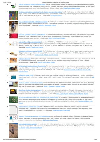 1/10/23, 11:03 AM Advanced View Arduino Projects List - Use Arduino for Projects
https://duino4projects.com/advanced-view-arduino-projects-list/?page31074=4 49/62
TiDiGino, the Arduino-based GSM remote control Using an ATmega 2560 and therefore the heart of Arduino, we have developed a universal
remote control with GSM. This allows to control 2IN/2OUT, DTMF key, gate control and GSM thermostat activated remotely. We have already
presented several remote control with different functions. But now…... Listed under: Phone Projects, Radio Projects
UltraSonic Arduino Video instructions How To – Parking your car with an Arduino How To - Parking your car with an Arduino Code: // Back up
Helper, by Kevin Darrah v4 #include <SoftwareSerial.h>// to read the data fron the range finder on any digital pin SoftwareSerial sonar(5, 6);
// RX, TX //we're only using the RX pin (5),…... Listed under: Car Projects, Projects
Hack Your Hasbro R2D2 With an IOIO Microcontroller My wife bought me a Hasbro Interactive R2D2 Astromech Droid for my birthday a few
years ago after I said how much fun it would be to hack it and I've finally managed to get inside and start playing!Although the built-in voice
control functions are…... Listed under: Robotics – Automation Projects
Clock One – Digital plus Analog Clock An Arduino For some strange reason I have a fascination with various types of electronic clocks (which
explains this article). Therefore this project will be the start of an irregular series of clock projects whose goal will be easy to follow and
produce interesting results. Our “Clock…... Listed under: Clock – Timer Projects, Projects
Ardu-Bot-Tom – RF Link Controlled Robot [box color="#985D00" bg="#FFF8CB" font="verdana" fontsize="14 " radius="20 "
border="#985D12" float="right" head="Major Components in Project" headbg="#FFEB70" headcolor="#985D00"] Ardu-Bot-Tom List of
Materials Controller Parts: 1x - Arduino Uno 1x - 9V Battery 1x - 433Mhz TX Module 1x - SparkFun Joystick Robot Parts: 1x - Arduino Uno…...
Listed under: Robotics – Automation Projects
Multiplexing with Arduino and the 74HC595 The 74HC595 is an easy and inexpensive (at about 60 cents apiece) way to increase the number
of digital out pins on your Arduino. In this tutorial I'll show you how to drive up to 16 LEDs with one 74HC595 using a technique called
multiplexing.…... Listed under: Interfacing(USB – RS232 – I2c -ISP) Projects
Arduino punk console This is my first build using an arduino microcontroller. I wanted to create a simple tone output device along the lines of
the 555-basedatari punk console, but using solely the mcu as the tone generator. Unfortunately, that was just too simple a task with a
microcontroller to…... Listed under: Projects, Sound – Audio Projects
Perfduino: Build Your Own Arduino Microcontroller This how-to takes you through all the steps of making your own arduino on a perfboard
or perfduino! Arduino microcontrollers are great for learning about physical computing and are very useful for rapid prototyping. Arduino’s
simple programming language makes it a favorite of hobbyists and…... Listed under: Development Board – Kits Projects, How To – DIY –
Projects, Projects
Arduino LED Flasher Circuit In this project, we will go over how to build an arduino LED flasher circuit. We will use a standard arduino board,
doesn't matter which, and connect it so that it flashes an LED a certain amounts of times on and off repeatedly to create…... Listed under: LED
Projects
Touche for Arduino: Advanced touch sensing Update: New interface - look at the last step. Credits: Arduino sensing done by DZL, Processing
sketch and Instructable done by Mads Hobye. Disney Research lab designed a novel way to detect touch. You can see a video of their demo
here: I had the honor to meet…... Listed under: Sensor – Transducer – Detector Projects
Clock Three – A pillow clock using Arduino Time for another instalment in my irregular series of irregular clock projects. In contrast with the
minimalism of Clock Two, in this article we describe how to build a different type of clock – using the “lilypad” style of Arduino-compatible
board and components designed for use in e-textiles…... Listed under: Clock – Timer Projects, Home Automation Projects, Projects
Get Into the Kit Business: How to Build and Sell Your Own Arduino Shields The DIY industry is booming, despite the desperate blackmailing of
society by finance capitalists. Companies like Adafruit and Makerbot are grossing well over a million dollars a year, and Evil Mad Science
Laboratories just recently dedicated themselves to running a full-time kit business. Making kits…... Listed under: Development Board – Kits
Projects
Arduino Internet Controlled Desk Lamp Step 1: What You'll need A linux web-server with PHP, an arduino, a relay and some other
components. Step 2: Upload your code to the arduino Upload the following code to your arduino: void setup(){ Serial.begin(9600); } void
loop() { if (Serial.available() > 0) { char inByte =…... Listed under: Home Automation Project Ideas
Arduino IR Transmitter & Receiver w/ LEDs Flickering Issue I have an Arduino Uno connected to two IR transmitters and respective receivers.
Basically, when one of the receivers detects a beam break, I have a strand of LEDs display a pattern. This all works in principle, but the
problem is that when the IR…... Listed under: LED Projects, Radio Projects
Intro to Model Airplane Autopilot I am twenty years old. I picked up my arduino for the first time this Christmas, and I've been keeping busy
on my arduino applications so that I can bring you this instructable. I hope that it helps!!! The purpose of this project was to…... Listed under:
Car Projects, Game – Entertainment Projects
 