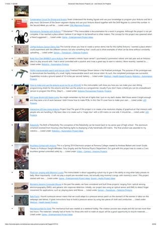 1/10/23, 11:08 AM Advanced View Arduino Projects List - Use Arduino for Projects
https://duino4projects.com/advanced-view-arduino-projects-list/?page31074=5 20/48
Combination Circuit for Digital and Analog Goals Understand the Analog Signals and use your knowledge to program your Arduino and let it
play music Get known of the Seven-segment display and use your Arduino Board together with the Shift Register to control the number. In
the Second Week you will be…... Listed under: CNC Machines Projects
Animatronic Tentacles with Arduino ***Disclaimer***This instructable is documentation for a work in progress. Although the project is not yet
complete, it has reached a place where I believe it can begin to be beneficial to other makers. The concept for this project was spawned when
a friend suggested I…... Listed under: Game – Entertainment Project Ideas
LilyPad Arduino Sensor Demo Mat This tutorial shows you how to create a sensor demo mat for the LilyPad Arduino. I wanted a place where I
could experiment with the different sensors, but also something that I could use to show examples of what can be done without constantly
uploading…... Listed under: Sensor – Transducer – Detector Projects
Build Your Own BARBOT using Arduino Ever wanted a robotic liquor server? I purchased a Lynxmotion robotic arm last year and an Arduino
(deci) to play around with. I had it serial controlled with a joystick and it was a great way to start in robotics. More recently I wanted to…...
Listed under: Robotics – Automation Projects
Highly maneuverable search and rescue robot Finalized Prototype Shown below is the finalized prototype. The purpose of the prototype was
to demonstrate the feasibility of a small, highly maneuverable search and rescue robot. As such, the completed prototype was successful.
Capabilities include a ground speed of 10 inches per second, battery…... Listed under: Medical – Health based Projects, Robotics – Automation
Projects
How to make and use the arduino as an Isp for an ATtiny85 In this instructable I will show you how you can make your own Atting
programming shield for the arduino and then use the arduino as a programmer. Usually If you don't have a shield you can do a breadboard
version to program the ATtiny. (Step1)…... Listed under: Arduino Programmer Projects, Projects
DIY Super Bright LED Skate Lights You might remember my first set of lights that I put on my dad's skates. Well those weren't bright enough
and they were a lot of work because I didn't know how to make PCBs. In this i'ble I'll cover how to make your own…... Listed under: LED
Projects
Interactive LED box Using Arduino Project Goal The goal of this project is to create a low resolution display of graphical art that interacts with
people who are handling it. My basic idea is to create such a "magic box" with a LED matrix on one side. It should be…... Listed under: LED
Projects
RoboDolly The Birth of RoboDolly The conception of the RoboDolly can be traced back to my senior year of high school. This aluminum
ornament evolved from housing a few flashing lights to displaying a fully handmade LED matrix. The final product was awarded to my
robotics…... Listed under: Robotics – Automation Project Ideas
Brushless Gimbal with Arduino This is a Spring 2014 Electronics project at Pomona College created by Andreas Biekert and Jonah Grubb.
Thanks to Professor Dwight Whitaker, Tony Grigsby and the Pomona Physics Department. Our goal with this project was to create a 2 axis
brushless gimbal controlled solely by…... Listed under: Video – Camera – Imaging Projects
Plush toy, singing with Mommy’s voice This Instructables is about upgrading a plush toy to give it the ability to sing when baby presses its
belly. Most importantly : it will not play a stupid pre-recorded music, but actually sing mommy's songs, with mommy's voice ! This project
started with two…... Listed under: Game – Entertainment Project Ideas, Sound – Audio Project Ideas
Biometric Sensing Computer Mouse In the past five weeks, we have considered and built three projects, ranging from: optical sensing,
electromyography (EMG), and galvanic skin response detection. Initially, our project was using an optical sensor and EMG to detect finger
movement for applications, such as: playing piano and Morse…... Listed under: Sensor – Transducer – Detector Projects
BabyTrackr I found a pressure sensor matrix that we could adapt to a pressure sensor patch on the stomach of the women in labor on this
webpage (see below). It gives instructions how to build a pressure sensor by using two pieces of cloth and conductive…... Listed under:
Medical – Health based Projects
Mechanical Bull for Dolls This mechanical bull was created as a weekend hobby. The creation process was simple and did not last more than
two hours. The materials I already had at home. For those who wish to make an equal, will be a good opportunity to recycle materials…...
Listed under: Game – Entertainment Project Ideas
 
