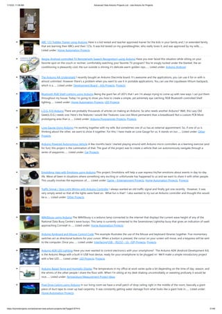 1/10/23, 11:08 AM Advanced View Arduino Projects List - Use Arduino for Projects
https://duino4projects.com/advanced-view-arduino-projects-list/?page31074=5 31/48
ABC 123 Toddler Trainer using Arduino Here is a kid tested and teacher approved trainer for the kids in your family and / or extended family
that are learning their ABCs and their 123s. It was kid tested on my granddaughter, who really loves it, and was approved by my wife,…...
Listed under: Home Automation Projects
Aergia: Android controlled TV Remote(with Speech Recognition) using Arduino Have you ever faced this situation while sitting on your
favorite spot on the couch or recliner, comfortably watching your favorite TV program? You're snugly tucked under the blanket, the air
conditioning is pleasantly cool, the sun outside is shining it's delicate warm golden rays…... Listed under: Arduino Android
The Arduino AA Undershield I recently bought an Arduino Diecimila board. It's awesome and the applications, you can use it for or with is
almost unlimited. However there's a problem when you want to use it in portable applications. You can use the Liquidware lithium backpack,
which is a…... Listed under: Development Board – Kits Projects, Projects
Bluetooth RGB Shelf Lighting using Arduino Being the giant fan of LED's that I am i'm always trying to come up with new ways I can put them
throughout my house. Today i'm going to show you how to create a simple, yet extremely eye catching, RGB Bluetooth controlled Shelf
lighting…... Listed under: Home Automation Projects, LED Projects
L.O.G. $10 Arduino There are probably thousands of articles on making an Arduino. So who needs another Arduino? Well, this Lazy Old
Geek(L.O.G.) needs one. Here’s the features I would like: Features: Low cost More permanent than a breadboard Not a custom PCB More
prototyping area than a…... Listed under: Arduino Programmer Projects, Projects
Love Gauge Using Arduino I'm working together with my wife. But sometimes one of us has an external appointment. So, if one of us is
thinking about the other, we want to show it together. For this, I have made an Love Gauge for us. It stands on our…... Listed under: Other
Projects
Arduino Powered Autonomous Vehicle A few months back I started playing around with Arduino micro controllers as a learning exercise (and
for fun); this project is the culmination of that. The goal of the project was to create a vehicle that can autonomously navigate through a
series of waypoints…... Listed under: Car Projects
Emotidora: Hats with Emotions using Arduino This project, Emotidora, will help a user express his/her emotions about events in day-to-day
life. Weve all been in situations where something very exciting or unfortunate has happened to us and we want to share it with other people.
This usually involves the expression of…... Listed under: Game – Entertainment Projects, Home Automation Projects, Projects
Traffic Signal / Stop Light Wiring with Arduino Controller I always wanted an old traffic signal and finally got one recently. However, it was
very simply wired so that all the lights were fixed on. What fun is that? I also wanted to try out an Arduino controller and thought this would
be a…... Listed under: Other Projects
WAVEbuoy using Arduino The WAVEbuoy is a arduino lamp connected to the internet that displays the current wave height of any of the
National Data Buoy Centre's wave buoys. This lamp is currently connected to the Sevenstones Lightship buoy that gives an indication of swell
approaching Cornwall in…... Listed under: Home Automation Projects
Arduino Keyboard and Mouse Control Code This example illustrates the use of the Mouse and keyboard libraries together. Five momentary
switches act as directional buttons for your cursor. When a button is pressed, the cursor on your screen will move, and a keypress will be sent
to the computer. Once you…... Listed under: Interfacing(USB – RS232 – I2c -ISP) Projects, Projects
Arduino ADK LED Lighting Have you ever wanted to control electronics with your smartphone? The Arduino ADK (Android Development Kit)
is the Arduino Mega with a built in USB host device, ready for your smartphone to be plugged in! We'll make a simple introductory project
with a few LED…... Listed under: LED Projects, Projects
Arduino Based Temp and Humidity Display The temperature in my office at work varies quite a bit depending on the time of day, season, and
the whims of the other people I share the floor with. When I’m sitting at my desk shaking uncontrollably or sweating profusely it would be
nice…... Listed under: Temperature Measurement Project Ideas
Pixel Drop Ceiling using Arduino In our living room we have a small patch of drop ceiling right in the middle of the room, basically a giant
piece of duct tape to cover up bad carpentry. It was constantly getting water damage from what looks like a giant hole in…... Listed under:
Home Automation Projects
 