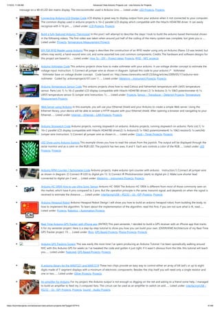 1/10/23, 11:08 AM Advanced View Arduino Projects List - Use Arduino for Projects
https://duino4projects.com/advanced-view-arduino-projects-list/?page31074=5 41/48
message on a 48×8 LED dot matrix display. The microcontroller used is Arduino Uno…... Listed under: LED Projects, Projects
Connecting Arduino LCD Display Code LCD display is great way to display output from your arduino when it not connected to your computer.
The common display used in arduino projects is 16×2 parallel LCD display which compatible with the Hitachi HD44780 driver. It can easily
recognize with it 16 pin…... Listed under: LCD Projects, Projects
Build a fully featured Arduino Thermostat In this post I will attempt to describe the steps I took to build the arduino based thermostat shown
in the following videos. The first video was taken when around just half of the coding of the menu system was complete, but gives you a…...
Listed under: Projects, Temperature Measurement Projects
DIY FSK RFID Reader using Arduino This page is describes the construction of an RFID reader using only an Arduino (Nano 3.0 was tested, but
others may work), a hand-wound wire coil, and some assorted low cost common components. Credits The hardware and software designs for
this project are based in…... Listed under: How To – DIY – Project Ideas, Projects, RFID - NFC projects
Arduino Voltmeter Code This arduino projects show how to make voltmeter with your arduino. It use voltage divider concept to estimate the
voltage input. Instruction; 1) Connect all jumper wire as shown in diagram. Upload this code to your arduino /* Voltmeter
Voltmeter base on voltage divider concept. Code based on: http://www.clarenceho.net:8123/blog/articles/2009/05/17/arduino-test-
voltmeter Coded by: arduinoprojects101.com */…... Listed under: Metering – Instrument Projects, Projects
Arduino Temperature Sensor Code This arduino projects show how to read Celsius and Fahrenheit temperature with LM35 temperature
sensor. Parts List; 1) 1x 16×2 parallel LCD display (compatible with Hitachi HD44780 driver) 2) 1x Arduino 3) 1x 10kΩ potentiometer 4) 1x
LM35 temperature sensor 5) Jumper wire Instruction; 1)…... Listed under: Projects, Sensor – Transducer – Detector Projects, Temperature
Measurement Projects
Web Server using Arduino In this example, you will use your Ethernet Shield and your Arduino to create a simple Web server. Using the
Ethernet library, your device will be able to answer a HTTP request with your Ethernet shield. After opening a browser and navigating to your
Ethernet…... Listed under: Internet – Ethernet – LAN Projects, Projects
Arduino Stopwatch Code Arduino projects, running stopwatch on arduino. Arduino projects, running stopwatch on arduino. Parts List;1) 1x
16×2 parallel LCD display (compatible with Hitachi HD44780 driver)2) 1x Arduino3) 1x 10kΩ potentiometer4) 1x 10kΩ resistor5) 1x switch6)
Jumper wire Instruction; 1) Connect all jumper wire as shown in…... Listed under: Clock – Timer Projects, Projects
LED Show using Arduino Esplora This example shows you how to read the values from the joystick. The output will be displayed through the
serial monitor and as a color on the RGB LED. The joystick has two axes, X and Y. Each axis controls a color of the RGB…... Listed under: LED
Projects, Projects
Arduino RPM Counter / Tachometer Code Arduino projects, make arduino rpm counter with arduino. Instruction;1) Connect all jumper wire
as shown in diagram. 2) Connect IR LED to digital pin 13. 3) Connect IR Phototransistor (dark) to digital pin 2. Make sure shorter lead
connected to digital pin 2 and…... Listed under: Metering – Instrument Projects, Projects
Arduino HC-SR04 How to use Ultra Sonic Sensor Arduino HC-SR04 The Arduino HC-SR04 is different from most of those commonly seen on
the market, which have 4 pins compared to 3 pins. But the operation principle is the same, transmit signal, and depends on when the signal is
received to estimate the distance.…... Listed under: Interfacing(USB – RS232 – I2c -ISP) Projects, Projects
Arduino Hexapod Robot Arduino Hexapod Robot Design I will show you how to build an arduino hexapod robot, from building the body, to
how to implement the algorithm. To learn about the implementation of the algorithm, read this first, if you are not sure what is IK, read…...
Listed under: Projects, Robotics – Automation Projects
Real-Time Arduino GPS Tracker with iPhone app [INTRO] This past semester, I decided to build a GPS receiver with an iPhone app that tracks
it for my semester project. Here is a step-by-step tutorial to show you how you can build your own. [OVERVIEW] Architecture of my Real-Time
GPS Tracker project. I’ll…... Listed under: Blog, GPS Based Projects, Phone Projects, Projects
Arduino GPS Tracking System This was easily the most time I’ve spent producing an Arduino Tutorial. I’ve been sporadically walking around
NYC with this Arduino GPS for weeks as I’ve tweaked the code and gotten it just right. If it wasn’t obvious from the title, this tutorial will teach
you…... Listed under: Featured, GPS Based Projects, Projects
A arduino library for the MAX7221 and MAX7219 These two chips provide an easy way to control either an array of 64 Led's or up to eight
digits made of 7-segment displays with a minimum of electronic components. Besides the chip itself you will need only a single resistor and
one or two…... Listed under: Other Projects, Projects
An amplifier for Arduino For my project, the Arduino output is not enough so digging on the net and asking to a friend some help, I managed
to build an amplifier to feed my 3 computer fans. This circuit can be used as an amplifier to switch on and…... Listed under: Interfacing(USB –
RS232 – I2c -ISP) Projects, Projects, Sound – Audio Projects
 