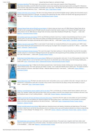 1/10/23, 11:08 AM Advanced View Arduino Projects List - Use Arduino for Projects
https://duino4projects.com/advanced-view-arduino-projects-list/?page31074=5 45/48
My Arduino WordClock The initial project, and certainly the one to which many were inspired is that of Doug Jackson.
http://www.instructables.com/id/The-Word-Clock-Arduino-version/ also inspired by http://www.highonsolder.com/blog/2011/1/8/arduino-
word-clock.html http://www.instructables.com/id/Sleek-word-clock/ Step 1: The Materials The list of materials for the board depends on how
you plan to make the electronics, if you…... Listed under: Clock – Timer Projects, Projects
Chicken Light Timer using an Arduino The wife is into raising chickens and now that the daylight savings is getting near she wanted a way to
keep the egg laying production in high gear. According to the material that she reads, chickens will maintain their egg laying production if
they get…... Listed under: Clock – Timer Projects, CNC Machines Projects, Projects
Ultrasonic Range Finder with an ATtiny85 using an Arduino I’m here to show you how to use a HC-SR04 Ultrasonic Range Finder with an
ATtiny85 as well as programming the ATtiny85 using the wonderful shield that randofo created. List of materials: ATtiny85 Programming
Library Arduino Uno HC-SR04 Ultrasonic Range Finder and Library Jumper Wires Breadboard ATtiny85 Step 1: Program…... Listed under:
Metering – Instrument Projects, Projects
Auto Leveling Laser Cross using Arduino So this Lazy Old Geek purchased a Laser Cross. I created a manual leveling Laser Cross to use for
aligning stuff on my drill press: http://www.instructables.com/id/ManualLevelingLaserCross/ Well, being a Geek I decided to make an
automated platform that adjusts automatically with an Arduino. Well, the…... Listed under: Projects, Sensor – Transducer – Detector Projects
Arduino 2-axis servo solar tracker What is a solar tracker? A solar tracker can increase the efficiency of a solar panel by up to 100%! It does
this by always keeping the panel perpendicular to the incoming rays of sunlight. here's an equation to prove this: P = AW sin…... Listed under:
Sensor – Transducer – Detector Projects
Arduino True Random Number Generator This is just a fun project I have been working on in the last little while. If you like this instructable,
consider voting for it in the Arduino Challenge! Anyone who has experience with programming will have probably used random numbers in
their code. These random…... Listed under: Calculator Projects, Projects
Bubble Alarm Clock Makes Waking Up Fun using Arduino Waking up to a buzzing alarm clock sucks. I'm one of those people who doesn't like
to wake up before the sun is out (or has been out for many hours). So what better way to make waking up fun than having a bubble party…...
Listed under: Clock – Timer Projects, Game – Entertainment Projects, Home Automation Projects, Projects
Uno The Arduino Robot Age: 13 Meet Uno the Arduino powered robot. Some functions include a blinking nose, moving antennas, rotating
head, IR distance sensor, twin motor gear box and rotation counters. Uno is made with relatively easy to obtain parts. This project provides a
good introduction to Arduino. robot.skp475 KB Step 1: Materials Material and tools • Foam board…... Listed under: Projects, Robotics –
Automation Projects
Arduino Based Auto Timer The Need: Last week around at work I had another usual un-usual problem to face with. Having to make lots of
mechanisms n components to work with-in seconds or fracs at times I kind-of knew this was always coming. And invariably so my poor
mind…... Listed under: Clock – Timer Projects, Projects
Carduino- A simple Arduino robotics platform with its own library This is, as the title says, an Arduino-based robotics platform, with its own
library. The "standard" model comes with two back motors, two omni-wheels in the front, and a distance sensor mounted on the front. It also
has breadboard space on top for adding whatever…... Listed under: Projects, Robotics – Automation Projects
Building a semi Smart, DIY boat with Arduino and some other sensors I based this off of this really nice instructables.com post for building a
water bottle boat, with some additions for obstacle avoidance and light-guided control. I used Arduino as a microcontroller, an ultrasonic
sensor in the front, a few simple switches on the side of the boat,…... Listed under: Game – Entertainment Projects, Projects, Sensor –
Transducer – Detector Projects
Remote controlled webcam using Arduino Web-enable your interactive sensors over desktop, smartphone and tablet devices. This tutorial
describes in detail how to use the free SensorMonkey service to remotely control a pan and tilt webcam attached to an Arduino using nothing
more than a simple webpage. The webpage can be…... Listed under: Internet – Ethernet – LAN Projects, Projects, Video – Camera – Imaging
Projects
Bike Speedometer using an Arduino Monitor your road speed using the Arduino. This project uses a magnetic switch (also called a reed
switch) to measure the speed of one of the bike's wheels. The Arduino calculates the mph, and send this information out to the LCD screen
on the handlebars…... Listed under: Metering – Instrument Projects, Projects
 