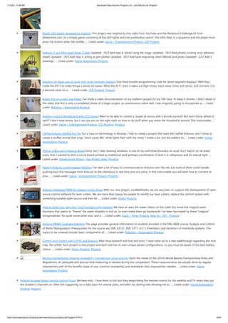 1/10/23, 11:08 AM Advanced View Arduino Projects List - Use Arduino for Projects
https://duino4projects.com/advanced-view-arduino-projects-list/?page31074=5 9/48
StopIt! LED Game (powered by arduino) This project was inspired by this video from YouTube and the Pendulum Challenge Kit from
Makershed.com. Its a simple game consisting of five LED lights and one pushbutton switch. The LEDs flash in a sequence and the player must
press the button when the middle…... Listed under: Game – Entertainment Projects, LED Projects
Arduino 3-axis Mini Lazer Paper-Cutter Updated : 16/3 Add step 4, about using the stage. Updated : 18/3 Add photos (cutting vinyl adhesive
sheet) Updated : 19/3 Add step 5, acting as pen plotter Updated : 20/3 Add laser engraving video (Wood) and photo Updated : 22/3 Add 2
drawings…... Listed under: Home Automation Projects
Arduino: an easier way to work with seven segment displays Ever have trouble programming code for seven segment displays? Well they
made the 4511 to make things a whole lot easier. What the 4511 does is takes a 4 digit binary input value (ones and zeros), and converts it to
a decimal value on a…... Listed under: LCD Projects, Projects
Buddy the on-screen seal Robot I’ve made a video documentation of my midterm project for my 544 class. To keep it shorter, I didn’t detail in
the video that this is only a completed phase of a larger project: an autonomous robot seal. I was originally going to incorporate a…... Listed
under: Robotics – Automation Projects
Arduino Joystick Breadboard with LCD Output Want to be able to control a couple of servos with a thumb-joystick? But don't know where to
start? I don't have servos, but I can put you on the right track on how to do stuff when you move the thumbstick around. This instructable…...
Listed under: Game – Entertainment Projects, LCD Projects, Projects
LilyPad Arduino Stuffed Fox Toy For a class on technology in libraries, I had to create a project that used the LilyPad Arduino, and I chose to
create a stuffed animal that sings “Jesus Loves Me” while lights flash with the notes. I made a fox, but the pattern to…... Listed under: Home
Automation Projects
PCB on a Box using Arduino Board Sorry, but I hate cleaning windows, is one of my unfinished business as usual, but I had to do (at least)
every time I wanted to etch a circuit board printed by traditional (and perhaps unorthodox) of stick it in cellophane and let natural light…...
Listed under: Development Board – Kits Project Ideas, Projects
Make A Arduino Candygrabber Machine I've seen a lot of ways to communicate to Arduino over the net, but none of them could handle
pushing back the messages from Arduino to the client(you) in real time and vice versa. In this instructable you will learn how to connect to
your…... Listed under: Game – Entertainment Projects, Projects
Arduino Hardware PWM for stepper motor drives With our new project, JustAddSharks, we are very keen to support the development of open
source control software for laser cutters. We are more than happy for people to modify our laser cutters, replace the control system with
something suitably open source and then let…... Listed under: Motor Projects
How to build your very own Time Fountain using Arduino We have all seen the sweet videos on the tube! You know the magical water
fountains that seems to "freeze" the water droplets in mid air, or even make them go backwards! I've been fascinated by these "magical"
thingamabobs for quite some while now, and a…... Listed under: Clock – Timer Projects, How To – DIY – Projects
Arduino MMAE Graduate Robotics This page provides general information to students enrolled in the EML 6808 course, Analysis and Control
of Robot Manipulators. Prerequisites for the course are: EML 4312C, EML 5271, or C.I. Kinematics and dynamics of multibody systems. The
topics to be covered include: basic components of…... Listed under: Robotics – Automation Projects
Control your motors with L293D and Arduino After long research and trial and error, I have came up to a new walkthrough regarding this nice
chip, the L293D. Each project is one project and each one has its own unique power configurations, so you must be aware of the best battery
choice…... Listed under: Motor Projects, Projects
Barista championship brewing stopwatch • Introduction using arduino Upon the needs of the (2014) World Barista Championship Rules and
Regulations, an adequate and precise time measuring is needed during the competition. These measurements are usually done by regular
stopwatches with all the benefits (ease of use, common availability) and drawbacks (two stopwatches needed…... Listed under: Home
Automation Projects
Arduino browser based remote control (linux) We have kids. I love them to bits but they keep hiding the remote control for the satellite and TV when they put
the children's channels on. After this happening on a daily basis for several years, and after my darling wife allowing me to…... Listed under: Home Automation
Projects, Projects
 