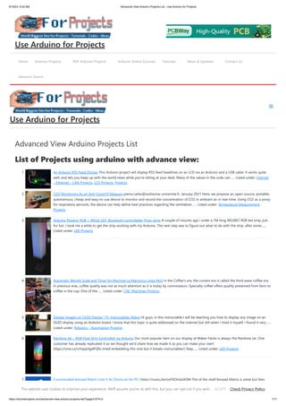 9/19/23, 9:52 AM Advanced View Arduino Projects List - Use Arduino for Projects
https://duino4projects.com/advanced-view-arduino-projects-list/?page31074=2 1/71
Advanced View Arduino Projects List
List of Projects using arduino with advance view:
1. An Arduino RSS Feed Display This Arduino project will display RSS feed headlines on an LCD via an Arduino and a USB cable. It works quite
well, and lets you keep up with the world news while you're sitting at your desk. Many of the values in the code can…... Listed under: Internet
– Ethernet – LAN Projects, LCD Projects, Projects
2. CO2 Monitoring As an Anti-Covid19 Measure pierre.carles@sorbonne-universite.fr, January 2021 Here, we propose an open-source, portable,
autonomous, cheap and easy-to-use device to monitor and record the concentration of CO2 in ambiant air in real-time. Using CO2 as a proxy
for respiratory aerosols, the device can help define best practices regarding the ventilation…... Listed under: Temperature Measurement
Projects
3. Arduino Powerd, RGB + White LED, Bluetooth controllable, Floor lamp A couple of mounts ago i order a 1M long WS2801 RGB led strip, just
for fun. I took me a while to get the strip working with my Arduino. The next step was to figure out what to do with the strip. after some…...
Listed under: LED Projects
4. Automatic Weight Scale and Timer for Machine La Marzocco Linea Mini in the Coffee's era, the current era is called the third wave coffee era.
In previous eras, coffee quality was not as much attention as it is today by connoisseurs. Specialty coffee offers quality preserved from farm to
coffee in the cup. One of the…... Listed under: CNC Machines Projects
5. Display Images on OLED Display | Ft. Instructables Robot Hi guys, in this instructable I will be teaching you how to display any image on an
OLED display using an Arduino board. I know that this topic is quite addressed on the internet but still when I tried it myself, I found it very…...
Listed under: Robotics – Automation Projects
6. Rainbow Jar – RGB Pixel Strip Controlled via Arduino Our most popular item on our display at Maker Faires is always the Rainbow Jar. One
customer has already replicated it so we thought we'd share how we made it so you can make your own!
https://vine.co/v/hqxpVgdFQ9z (tried embedding this vine but it breaks instructables!) Step…... Listed under: LED Projects
7. Customizable Keypad Matrix (Use It As Shortcuts for PC) https://youtu.be/oyFXOmdzXOM The of the shelf Keypad Matrix is great but they
only come in numeric or alphanumeric types. If you want to make a Keypad Matrix whose keys are designed for your needs then this is the
Home Arduino Projects PDF Arduino Projects Arduino Online Courses Tutorials News & Updates Contact Us
Advance Search
Use Arduino for Projects
Use Arduino for Projects
This website uses cookies to improve your experience. We'll assume you're ok with this, but you can opt-out if you wish. Check Privacy Policy
ACCEPT
 