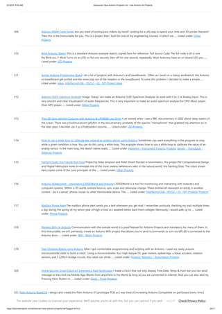 9/19/23, 9:52 AM Advanced View Arduino Projects List - Use Arduino for Projects
https://duino4projects.com/advanced-view-arduino-projects-list/?page31074=2 25/71
309. Arduino M&M Color Sorter Are you tired of sorting your m&ms by hand? Looking for a silly way to spend your time and 3D printer filament?
Then this is the Instructable for you. This is a project that I built for one of my engineering courses, in which we…... Listed under: Other
Projects
310. Blink Arduino Sketch This is a standard Arduino example sketch, copied here for reference. Full Source Code The full code is all in one
file Blink.ino. /* Blink Turns on an LED on for one second, then off for one second, repeatedly. Most Arduinos have an on-board LED you…...
Listed under: LED Projects
311. Acrylic Arduino Prototyping Stand I do a lot of projects with Arduino's and breadboards. Often as I work on a messy workbench, the Arduino
or breadboard get jostled and the wires pop out of the headers or the breadboard. To solve this problem, I decided to make a simple…...
Listed under: Ideas, Interfacing(USB – RS232 – I2c -ISP) Project Ideas
312. Arduino OLED Spectrum Analyzer Image: Today I am make an Arduino OLED Spectrum Analyzer its work with 0 to 3.3v Analog input. This is
very smooth and clear Visualization of audio frequencies. This is very important to make an audio spectrum analyser for DVD Music player,
IPod, MP3 player…... Listed under: Other Projects
313. The LED Strip Jellyfish Costume with Arduino & LPD8806 Led Strips It all started when I saw a BBC documentary in 2002 about deep waters of
the ocean. There was a biolimunescent jellyfish in the documentary, probably of the species "ctenophores" that grabbed my attention so in
the later years I decided use it as a Halloween costume.…... Listed under: LED Projects
314. How to use a while loop to calibrate the value of an analog sensor using Arduino Sometimes you want everything in the program to stop
while a given condition is true. You can do this using a while loop. This example shows how to use a while loop to calibrate the value of an
analog sensor. In the main loop, the sketch below reads…... Listed under: Metering – Instrument Projects, Projects, Sensor – Transducer –
Detector Projects
315. Fainting Goats Are Friends Not Food Project by Ailey Simpson and Peter Ehvert Rooted in biomimetics, this project for Computational Design
and Digital Fabrication looks to emulate one of the most useless behaviours seen in the natural world, the Fainting Goat. The robot shown
here copies some of the core principals of the…... Listed under: Other Projects
316. Arduino-l3dgecomm – Integrating L3DGEWorld and Arduino L3DGEWorld is a tool for monitoring and interacting with networks and
computer systems. Within a 3D world, entities bounce, spin, scale and otherwise change. These entities all represent an entity in another
context - be it a server, phone, router or other monitorable device. The…... Listed under: Interfacing(USB – RS232 – I2c -ISP) Projects, Projects
317. Mailbox Phone Alert The mailbox phone alert sends you a text whenever you get mail. I remember anxiously checking my mail multiple times
a day during the spring of my senior year of high school as I awaited letters back from colleges. Nervously, I would walk up to…... Listed
under: Phone Projects
318. Painless WiFi on Arduino Communication with the outside world is a great feature for Arduino Projects and mandatory for many of them. In
this instructable, we will, painlessly, create an Arduino WiFi project that allows you to send it commands to turn on/off LED's connected to the
Arduino from…... Listed under: Wifi - WLan Projects
319. Tree Climbing Robot using Arduino After I got comfortable programming and building with an Arduino, I used my newly acquire
microcontroller skills to build a robot. Using a microcontroller, four high-torque DC gear motors, spiked legs, a linear actuator, rotation
sensors, and 3 L298 H-bridge circuits, this robot can climb…... Listed under: Projects, Robotics – Automation Projects
320. Home Security Smart Clock IoT Emergency App Notification I made a Clock that not only display Time,Date, Temp & Hum but you can send
message to the clock via Mobile App (Blynk) from anywhere in the World as long as you are connected to internet. And you can also alert by
Pressing Panic Button in…... Listed under: Clock – Timer Projects
321. Palm Arduino Board V3 I design and create this Palm Arduino V3 prototype PCB, as I was tired of recreating Arduino Compatible on perf board every time I
prototyping a new project, especially when I had to spend a lot of time tracing the wiring to see that I…... Listed under: Development Board – Kits Projects,
Projects
This website uses cookies to improve your experience. We'll assume you're ok with this, but you can opt-out if you wish. Check Privacy Policy
ACCEPT
 
