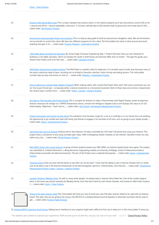 9/19/23, 9:52 AM Advanced View Arduino Projects List - Use Arduino for Projects
https://duino4projects.com/advanced-view-arduino-projects-list/?page31074=2 3/71
Clock – Timer Projects
23. Arduino Hello World Blink Code This is a basic example how arduino works. In this arduino projects you’ll see how arduino control LED on for
1 second and off for 1 second repeatedly. Instruction; 1) Connect cathode lead of LED (shorter lead) to ground pin and anode lead of LED…...
Listed under: LED Projects, Projects
24. Autonomous Autonavigation Robot using Arduino This is a step by step guide to build an autonomous navigation robot. We use the Arduino
microcontroller to control this robot. We have two different programs for this robot. The first enables the robot to drive around and avoid
anything that gets in its…... Listed under: Projects, Robotics – Automation Projects
25. 2 Bit Adder Binary and Decimal Calculator By: Sonya Singh Computer Engineering Step 1: Project Overview Have you ever dreamed of
building a 2-bit adder calculator, which can display the results in both binary and decimal? Well, look no further - Through this guide, your
dreams have finally come true! Not only…... Listed under: Calculator Projects
26. AAA Robot (Autonomous Analog Arduino) The AAA Robot is a perfect robot for beginners. It is versatile, easy to build, and discusses many of
the topics roboticists need to learn, including but no limited to transistor switches, motor driving nad analog sensors. This Instructable
includes step-by-step instructions on how to…... Listed under: Robotics – Automation Projects
27. How to Motorize a Camera Slider (Battery Powered) When making videos with a tripod fluid head, there aren't that many movements you can
do. You've got tilt and pan - so basically either a vertical movement or a horizontal movement. Both of these have one common characteristic:
the camera stays in pretty much…... Listed under: Video – Camera – Imaging Projects
28. An Arduino Thermometer with Digital Display This is a project for Arduino to make a Thermometer with Digital Display, aimed at beginners.
Arduino measures the voltage on a TMP36 Temperature sensor, converts the Voltage to Degrees Celcius and Displays the value on an LOL
shield display. Objectives: * Learn how to…... Listed under: LED Projects, Temperature Measurement Projects
29. Arduino Activated Light Catcher Arcade Game This pandemic time has been rough for us all, as it confined us in our homes thus not enabling
the opportunity to go outside and meet with family and friends to engage in fun activities of all sorts, such as going to your nearby arcade…...
Listed under: Game – Entertainment Projects
30. Cell phone text using an Arduino Arduino text‘in. Key Features: 24 relays controlled by 4 I/O lines! Cell phone text using your Arduino. This
project hacks a cell phone to text using normally open relays. After investigating cellular modules on the internet I decided it looks not only
rather pricy, but…... Listed under: Phone Projects, Projects
31. PAD HERO (Guitar Hero Using Arduino) A group of three students present you PAD HERO, our Arduino based Guitar Hero game. This project
was submitted to 'Creative Electronics', a Beng Electronics Engineering module at University of Málaga, School of Telecommunications
(https://www.uma.es/etsi-de-telecomunicacion/). The aim of this Project was to replicate the popular…... Listed under: Game – Entertainment
Projects
32. Thermal Camera Have you ever had the desire to see what can not be seen? I never had the ability to see in thermal infrared, and it is rather
cool to be able to see in the thermal infrared part of the electromagnetic spectrum. Unfortunately, most thermal…... Listed under: Temperature
Measurement Projects, Video – Camera – Imaging Projects
33. Location Tracking “Weasley Clock” As with so many other people, I've always been a massive Harry Potter fan. One of the coolest magical
items in the series was almost certainly the Weasley family clock that had a hand for each family member, and moved to reflect their location.
I…... Listed under: Clock – Timer Projects
34. Arduino FM radio receiver shield This Instructable will show you how to build your own FM radio receiver shield to be used with an Arduino
board. The radio chip we are going to be using is the AR1010 on a breakoutboard found at Sparkfun or Electrokit and there will be code to
get…... Listed under: Projects, Radio Projects
35. Arduino/ESP32 Capacitive Touch Sensor Adding touch interfaces to your projects might seem difficult at first, but it really isn't. In this Instructable I'll show you
how to do it using an Arduino or ESP32 development board. What you will need: an Arudino* or ESP32 development boarda wiresome tinfoilsome sticky…...
Listed under: Sensor – Transducer – Detector Projects
This website uses cookies to improve your experience. We'll assume you're ok with this, but you can opt-out if you wish. Check Privacy Policy
ACCEPT
 