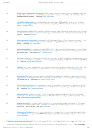 9/19/23, 9:52 AM Advanced View Arduino Projects List - Use Arduino for Projects
https://duino4projects.com/advanced-view-arduino-projects-list/?page31074=2 44/71
556. Awful to Awesome: Replace a Mechanical Alarm Sound Hoping to reduce my late-night smartphone use, I got a vintage alarm clock for next
to my bed. This beautiful mechanical flip clock has just one problem: a truly horrifying alarm sound. (Witness the first video above.) It’s no
wonder what this clock isn’t being…... Listed under: Sound – Audio Projects
557. How to Build a GPS Guided Robot Here is a Youtube video of me demonstrating the GPS Guided Robot. You can see that I am holding a
cellphone and controlling the robot. I am at a tennis court and I am setting a Waypoint for the robot to return to. Once I…... Listed under:
Robotics – Automation Projects
558. Pocket Metal Locator – Arduino This cool little Pocket Metal Locator is sensitive enough to identify small nails and tacks in wood and compact
enough to fit into awkward spaces making it convenient to carry and use for metal locating. The unit has four independent search coils and
color LED…... Listed under: LED Projects
559. Training Heart Rate Zone Monitor Watch https://youtu.be/7oLxJ_725rU College is a hectic and chaotic time in ones life, that is why it is very
important to keep your stress level low. One way we like to do this is by working out, it helps keep your mind clear and body feeling
healthy.…... Listed under: Clock – Timer Projects
560. Rob the Automated Robot This instructable was created in fulfillment of the project requirement of the Makecourse at the University of South
Florida (www.makecourse.com). In this tutorial you will learn how to make a fully automated robot named Rob who is equipped with sensors
that allow it to detect…... Listed under: Robotics – Automation Projects
561. Infinite Jest A rotating machine that is controlled by a robotic glove. Neverending fun. Step 1: Concept Our seminar assignment was to design
a useless machine. Thinking about absurd tasks, we were inspired by the greek myth of Sisyphus and the idea of gravitational weight shifting
in…... Listed under: Robotics – Automation Projects
562. Show Winch For this project, I wanted to create a winch that would be functional for use in a show in a theatre. Often, we have to fly in and
out small objects, like chandeliers. This unit would be ideal for raising and lowering small objects in…... Listed under: Motor Projects
563. DMX Effect Controller The goal of this project was to make a DMX-Controlled plug box which would allow on-stage effects or devices to be
triggered remotely from the lighting console. This could potentially eliminate the need for a separate control system and operator backstage.
This controller could be…... Listed under: Video – Camera – Imaging Projects
564. Neo Pixel, Fastest Thumb Game. I built this project because to take to my local Makerfaire In Newcastle, UK. The idea was to make a school
yard game that would be relatively cheap and simple to produce. The idea is simple, to win you have to press the button repeatedly until
you…... Listed under: Game – Entertainment Projects
565. DIY Weighing Machine In today's Instructable, I'll show you how to build an easy but useful Weighing Machine. It is very sensitive and
accurate up to 3 grams. The maximum weight it can measure is 20 kgs but I'll also show you how you can effortlessly build one…... Listed
under: Temperature Measurement Project Ideas
566. Ultrasonic Range Finder This instructable describes how to create a non-contact range-finder using an Arduino and an HC-SR04 ultrasonic
module to measure distances in the range 2cm – 400cm. The accuracy is typically +/- 3mm depending on distance, air temperature, and
humidity. Step 1: Parts List Very few…... Listed under: Other Projects
567. Around the World Time Clock Whether world trotting or just interested in knowing what time it is before making that late night call, a 5 zone
world clock fits the bill. Since I got some extra TM1637 7 digit displays in my latest shipment, I decided to put together a…... Listed under:
Clock – Timer Projects
568. Magic Wand Target Practice (IR Arduino Project) This is how I made my project for Electronic Art. This project was to focus on using an Arduino Uno to make a
wearable. I did not focus so much on the wearable, I more so focused on playing around with an IR sensor and…... Listed under: Other Projects
This website uses cookies to improve your experience. We'll assume you're ok with this, but you can opt-out if you wish. Check Privacy Policy
ACCEPT
 