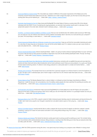 9/19/23, 9:52 AM Advanced View Arduino Projects List - Use Arduino for Projects
https://duino4projects.com/advanced-view-arduino-projects-list/?page31074=2 6/71
62. Gyroscope Platform/ Camera Gimbal This instructable was created in fulfillment of the project requirement of the Makecourse at the
University of South Florida (www.makecourse.com) tep 1: Materials List In order to begin the project, you first have to know what you'll be
working with! Here are the materials you…... Listed under: Video – Camera – Imaging Projects
63. Automatic Hand Sanitzer for Your Car https://youtu.be/IYw2ApjvN8I The United States of America currently holds 20% of the infected
individuals with the COVID-19 virus. Considering the ongoing pandemic, an automatic hand sanitizer would result in a decrease of viral
spread when placed in the center dash, whenever travel is necessary using a…... Listed under: Car Projects
64. Scintillino – an Arduino-based quick&dirty scintillation counter Have you ever wondered about the radiation levels around you? Well today
you can build your very own detector that measures ionizing radiation and displays data in real-time on an LCD (and also your computer if
you want). The visual design, as seen below, is…... Listed under: Calculator Projects
65. Simple Inexpensive Wireless With Any IR Remote, Including No Longer Used Ones I hope you will find this Instructable interesting and useful.
It is only three (3) steps long, plus an introduction. If you do find this article helpful, even if it is relative to when you see it some months or
years old, please be kind…... Listed under: Wireless Projects
66. Arduino Quadruped Robot Stalker Arduino Quadruped Robot - Stalker I am going to build an Arduino Quadruped Robot. As usual, I will share
my source code and show as many pictures as possible, to help those of you who are also building Quadruped robots. The way I do things
might not…... Listed under: Projects, Robotics – Automation Projects
67. Inverter Aurora ABB (Power One) Web Monitor (WIM) With Esp8266 Autonomous centraline with an esp8266 that grab and store data from
inverter and show charts and various data of production and can send notification email if there are some problems. It is a quite user-friendly
browser based monitoring solution, It's allows to track energy produced on a solar power plant in a simple and intuitive fashion.…... Listed
under: Other Projects
68. Dimmer using an Arduino This example shows how to send data from a personal computer to an Arduino board to control the brightness of
an LED. The data is sent in individual bytes, each of which ranges in value from 0 to 255. Arduino reads these bytes and uses…... Listed under:
LED Projects, Projects
69. Mystery Beeping Prank The Mystery Beeping Prank is a device hidden in a hollowed out book that beeps intermittently at different
frequencies. I made this because I am surrounded by a lot of incredibly creative people who have a penchant for pranking one another, and
this seemed like…... Listed under: Game – Entertainment Projects, Sound – Audio Projects
70. 3D Printed Mini CNC Machine Introduction! https://youtu.be/VwgZXWHkp14 Hi Friends Welcome to the DiY Projects Lab insctructable , I
hope you all are well, so today we are going to learn how to make your own 3D Printed CNC machine. It is a prototype module, but once you
build it you…... Listed under: CNC Machines Projects
71. Brainwaves Bend a Fork In the 1970’s, a psychic named Uri Geller introduced spoon-bending using his mental powers and became famous for
it. Well, I don’t claim to be a psychic, but I thought it would be fun to be able to bend a spoon or fork using my…... Listed under: Motor
Projects
72. Arduino Controlled Catapult I recently had the idea to create a catapult, But not just any kind of catapult, an electronic catapult! I wanted
something I could just sit it down hit some buttons and watch it do its thing without being to big. This is what I…... Listed under: Other
Projects, Projects
73. Emoticon Helmet using Arduino The Internet has become a pretty good mask to portray yourself as anything you want. This includes hiding
your true emotions when posting facebook statuses, IMing someone, or sending emails (like telling you're boss they are awesome when they
are really a jerk). But what…... Listed under: Game – Entertainment Project Ideas, Ideas
74. Arduino Eye Strain Alarm With the COVID quarantine moving life online, I now spend many hours looking at my computer screen. Whether I'm doing school
virtually, connecting with friends and family, or working on projects, all of these things keep me looking at my screen, as I am doing…... Listed under: Other
Projects
This website uses cookies to improve your experience. We'll assume you're ok with this, but you can opt-out if you wish. Check Privacy Policy
ACCEPT
 