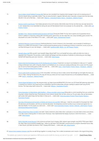 9/19/23, 9:52 AM Advanced View Arduino Projects List - Use Arduino for Projects
https://duino4projects.com/advanced-view-arduino-projects-list/?page31074=2 7/71
75. How to Make a Tactile Feedback Compass Belt Have you ever wondered how migratory birds manage to have such an amazing sense of
direction despite being so generally clueless? They can sense the Earth's magnetic field with what is basically a compass built into their body.
Wouldn't it be cool to feel what…... Listed under: Metering – Instrument Projects, Sensor – Transducer – Detector Projects
76. Arduino Liquid Crystal Displays I had initially planned to do an LCD tutorial a little further down the line, but there was very high demand for
it, and I already had a circuit assembled for testing the new LCD that element14 sent me to evaluate. So, this seemed like…... Listed under: LCD
Projects, Projects
77. GameBoy 5110 – Arduino Handheld Game Console by 3D Printing During the COVID-19 crisis, how to spend a lot of quarantine time at
home? In addition to improving cooking skills and doing sports, game lovers can also make their own unique GameBoy game console! The
blue backlit LCD screen of the Nokia 5110 is used…... Listed under: Game – Entertainment Projects
78. Interfacing Electronic Circuits to Arduinos Interfacing Electronic Circuits to Arduino In this instructable I use an example of interfacing an
Arduino to an ARINC 429 transceiver in order to demonstrate the general process of interfacing an Arduino to electronic circuits so you can
use these techniques on your own designs.…... Listed under: Interfacing(USB – RS232 – I2c -ISP) Projects, Projects
79. Gandalf’s Magic Staff Who wouldn't want Gandalf's Magic Wizard Staff? Turns out Gandalf had various staffs and either lost, broke or
upgraded them frequently! This provides us with multiple staff designs and there are plenty of methods of constructing your own Magic
Gandalf Staff depending upon your resources…... Listed under: Other Projects
80. Analog Clock And Temperature sensor On An Oscilloscope using Arduino Scopeclock is an easy to use hardware to make your X-Y capable
analog oscilloscope more useful .Using this simple to use hardware you can convert your analog oscilloscope into a scope clock.This project
was me and my friend kshitij gupta at CEDT nsit under the…... Listed under: Clock – Timer Projects, Projects, Sensor – Transducer – Detector
Projects, Temperature Measurement Projects
81. How to make A light-up distance sensor In this instructable, I will show you how to make a sensor that will light up more lights the closer you
are to it. Step 1: Placing The Electronics This step will show you where and how to place the electronics on the breadboard Materials:…... Listed
under: Sensor – Transducer – Detector Projects
82. Arduino Based Self Balancing Bot Hey everyone what's up! https://youtu.be/0KDyb7F0C_8 So here's my 3D Printed Self-balancing robot which
is powered by an Arduino nano board and has an MPU6050 to get the accelerometer and gyro readings to balance itself using the PID
function. This robot setup itself is almost 3D…... Listed under: Robotics – Automation Projects
83. Home Automation (or Robot Butler called Geoffrey) – iPhone controlled, arduino based Being able to control everything from your pocket has
long been a dream shared by many. Previously we've had universal remotes that can both control our TVs and radios, then we had wireless
wall sockets. Both great things, but how likely is it that you're…... Listed under: Home Automation Projects, Phone Projects, Robotics –
Automation Projects
84. Save data of temperature and humidity on MySQL with Arduino Uno and Wifly Hello guys, i make this instructable for the people that liked
the electronics and the botanic, with this you have the data about the temperatura and the humidity of your orchard and register this in a
data base MySQL. For this proyect you need some…... Listed under: Home Automation Projects, Internet – Ethernet – LAN Projects, Projects,
Temperature Measurement Projects
85. Make a Digital Photo Album by ESP32 Last week I made an electronic photo album that I could place on my work desk to show some photos.
I can take a look at relaxing when I'm tired at work. Previously I have implemented the display of pictures in which the format is…... Listed
under: Other Projects
86. ESP32 TTGO WiFi Signal Strength In this tutorial we will learn how to display a WiFi network signal strength using ESP32 TTGO board. Watch
the video! https://youtu.be/dHsG1XZqR9E Step 1: What You Will Need TTGO ESP32WiFi connectionVisuino program: Download Visuino Step
2: Start Visuino, and Select the Arduino TTGO T-Display ESP32 Board…... Listed under: Wifi - WLan Projects
87. Arduino String Addition Operator Code You can add Strings together in a variety of ways. This is called concatenation and it results in the original String being
longer by the length of the String or character array with which you concatenate it. The + operator allows you to combine a…... Listed under: How To – DIY –
Projects, Projects
This website uses cookies to improve your experience. We'll assume you're ok with this, but you can opt-out if you wish. Check Privacy Policy
ACCEPT
 