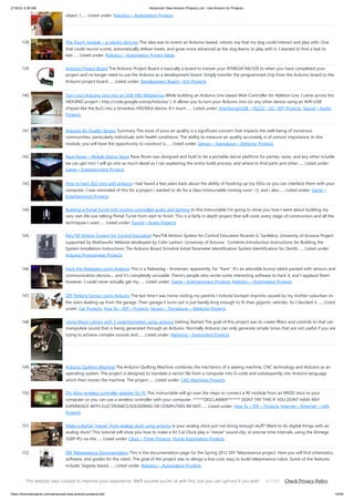 2/19/24, 9:36 AM Advanced View Arduino Projects List - Use Arduino for Projects
https://duino4projects.com/advanced-view-arduino-projects-list/ 10/59
object. I…... Listed under: Robotics – Automation Projects
138. The Touch module – a robotic dog toy The idea was to invent an Arduino-based, robotic toy that my dog could interact and play with. One
that could record scores, automatically deliver treats, and grow more advanced as the dog learns to play with it. I wanted to find a task to
test…... Listed under: Robotics – Automation Project Ideas
139. Arduino Project Board The Arduino Project Board is basically a board to transer your ATMEGA168/328 to when you have completed your
project and no longer need to use the Arduino as a development board. Simply transfer the programmed chip from the Arduino board to the
Arduino project board…... Listed under: Development Board – Kits Projects
140. Turn your Arduino Uno into an USB-HID-Mididevice While building an Arduino Uno based Midi-Controller for Ableton Live, I came across the
HIDUINO project ( http://code.google.com/p/hiduino/ ). It allows you to turn your Arduino Uno (or any other device using an AVR-USB
chipset like the 8u2) into a driverless HID/Midi device. It's much…... Listed under: Interfacing(USB – RS232 – I2c -ISP) Projects, Sound – Audio
Projects
141. Arduino Air Quality Sensor Summary The issue of poor air quality is a significant concern that impacts the well-being of numerous
communities, particularly individuals with health conditions. The ability to measure air quality accurately is of utmost importance. In this
module, you will have the opportunity to construct a…... Listed under: Sensor – Transducer – Detector Projects
142. Rave Rover – Mobile Dance Stage Rave Rover was designed and built to be a portable dance platform for parties, raves, and any other trouble
we can get into! I will go into as much detail as I can explaining the entire build process, and where to find parts and other…... Listed under:
Game – Entertainment Projects
143. How to hack EEG toys with arduino i had heard a few years back about the ability of hooking up toy EEGs so you can interface them with your
computer. I was reminded of this for a project i wanted to do for a class (instructable coming soon ;-)), and i also…... Listed under: Game –
Entertainment Projects
144. Building a Portal Turret with motion controlled audio and lighting In this Instructable I'm going to show you how I went about building my
very own life size talking Portal Turret from start to finish. This is a fairly in depth project that will cover every stage of construction and all the
techniques I used…... Listed under: Sound – Audio Projects
145. Pan/Tilt Motion System for Control Education Pan/Tilt Motion System for Control Education Ricardo G. Sanfelice, University of Arizona Project
supported by Mathworks Website developed by Colin Lasharr, University of Arizona Contents Introduction Instructions for Building the
System Installation Instructions The Arduino Board Simulink Initial Parameter Identification System Identification for Zenith…... Listed under:
Arduino Programmer Projects
146. Hack the Nabaztag using Arduino This is a Nabaztag - Armenian, apparently, for "hare". It's an adorable bunny rabbit packed with sensors and
communication devices.... and it's completely unusable. There's people who wrote some interesting software to hack it, and I applaud them:
however, I could never actually get my…... Listed under: Game – Entertainment Projects, Robotics – Automation Projects
147. DIY Parking Sonsor using Arduino The last time I was home visiting my parents I noticed bumper imprints caused by my mother suburban on
the stairs leading up from the garage. Their garage it turns out is just barely long enough to fit their gigantic vehicles. So I decided it…... Listed
under: Car Projects, How To – DIY – Projects, Sensor – Transducer – Detector Projects
148. Using Mozzi Library with 5 potentiometers using arduino Getting Started The goal of this project was to create filters and controls to that can
manipulate sound that is being generated through an Arduino. Normally Arduino can only generate simple tones that are not useful if you are
trying to achieve complex sounds and…... Listed under: Metering – Instrument Projects
149. Arduino Quilting Machine The Arduino Quilting Machine combines the mechanics of a sewing machine, CNC technology and Arduino as an
operating system. The project is designed to translate a vector file from a computer into G-code and subsequently into Arduino language
which then moves the machine. The project…... Listed under: CNC Machines Projects
150. Diy Xbox wireless controller adapter for Pc This instructable will go over the steps to connect a RF module from an RROD xbox to your
computer so you can use a wireless controller with your computer. ******DISCLAIMER******* DONT TRY THIS IF YOU DONT HAVE ANY
EXPERIENCE WITH ELECTRONICS/SOLDERING OR COMPUTERS IM NOT…... Listed under: How To – DIY – Projects, Internet – Ethernet – LAN
Projects
151. Make a digital “meow” from analog clock using arduino Is your analog clock just not doing enough stuff? Want to do digital things with an
analog clock? This tutorial will show you how to make a Kit Cat Clock play a “meow” sound clip, at precise time intervals, using the Atmega
328P-PU via the…... Listed under: Clock – Timer Projects, Home Automation Projects
152. DIY Telepresence Documentation This is the documentation page for the Spring 2012 DIY Telepresence project. Here you will find schematics,
software, and guides for the robot. The goal of the project was to design a low-cost, easy to build telepresence robot. Some of the features
include: Segway based…... Listed under: Robotics – Automation Projects
153. Total Recall- Arduino Simon Says on steroids Total Recall is a Simon based game for the Arduino. Your basic Arduino Simon Game consists of 4 buttons, 4 LEDs,
an Arduino, some code and maybe a speaker and sound effects. Total Recall takes things a step further by adding an LCD display and…... Listed under: Game –
This website uses cookies to improve your experience. We'll assume you're ok with this, but you can opt-out if you wish. Check Privacy Policy
ACCEPT
 