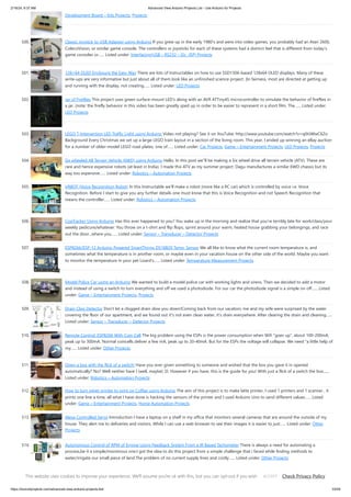 2/19/24, 9:37 AM Advanced View Arduino Projects List - Use Arduino for Projects
https://duino4projects.com/advanced-view-arduino-projects-list/ 33/59
Development Board – Kits Projects, Projects
500. Classic Joystick to USB Adaptor using Arduino If you grew up in the early 1980’s and were into video games, you probably had an Atari 2600,
ColecoVision, or similar game console. The controllers or joysticks for each of these systems had a distinct feel that is different from today’s
game consoles or…... Listed under: Interfacing(USB – RS232 – I2c -ISP) Projects
501. 128×64 OLED Enclosure the Easy Way There are lots of Instructables on how to use SSD1306-based 128x64 OLED displays. Many of these
write-ups are very informative but just about all of them look like an unfinished science project. (In fairness, most are directed at getting up
and running with the display, not creating…... Listed under: LED Projects
502. Jar of Fireflies This project uses green surface-mount LED's along with an AVR ATTiny45 microcontroller to simulate the behavior of fireflies in
a jar. (note: the firefly behavior in this video has been greatly sped up in order to be easier to represent in a short film. The…... Listed under:
LED Projects
503. LEGO T-Intersection LED Traffic Light using Arduino Video not playing? See it on YouTube: http://www.youtube.com/watch?v=q0tiiWwC6Zo
Background Every Christmas we set up a large LEGO train layout in a section of the living room. This year, I ended up winning an eBay auction
for a number of older-model LEGO road plates, one of…... Listed under: Car Projects, Game – Entertainment Projects, LED Projects, Projects
504. Six wheeled All Terrain Vehicle (6WD) using Arduino Hello, In this post we"ll be making a Six wheel drive all terrain vehicle (ATV). These are
rare and hence expensive robots (at least in India). I made this ATV as my summer project. Dagu manufactures a similar 6WD chassis but its
way too expensive…... Listed under: Robotics – Automation Projects
505. VRBOT (Voice Recognition Robot) In this Instructable we'll make a robot (more like a RC car) which is controlled by voice i.e. Voice
Recognition. Before I start to give you any further details one must know that this is Voice Recognition and not Speech Recognition that
means the controller…... Listed under: Robotics – Automation Projects
506. CoaTracker Using Arduino Has this ever happened to you? You wake up in the morning and realize that you're terribly late for work/class/your
weekly pedicure/whatever. You throw on a t-shirt and flip flops, sprint around your warm, heated house grabbing your belongings, and race
out the door...where you…... Listed under: Sensor – Transducer – Detector Projects
507. ESP8266/ESP-12 Arduino Powered SmartThings DS18B20 Temp. Sensor We all like to know what the current room temperature is, and
sometimes what the temperature is in another room, or maybe even in your vacation house on the other side of the world. Maybe you want
to monitor the temperature in your pet Lizard's…... Listed under: Temperature Measurement Projects
508. Model Police Car using an Arduino We wanted to build a model police car with working lights and sirens. Then we decided to add a motor
and instead of using a switch to turn everything and off we used a photodiode. For our car the photodiode signal is a simple on off…... Listed
under: Game – Entertainment Projects, Projects
509. Drain Clog Detector Don't let a clogged drain slow you down!Coming back from our vacation, me and my wife were surprised by the water
covering the floor of our apartment, and we found out it's not even clean water, it's drain everywhere. After clearing the drain and cleaning…...
Listed under: Sensor – Transducer – Detector Projects
510. Remote Control: ESP8266 With Coin Cell The big problem using the ESPs is the power consumption when Wifi "goes up", about 100-200mA,
peak up to 300mA. Normal coincells deliver a few mA, peak up to 20-40mA. But for the ESPs the voltage will collapse. We need "a little help of
my…... Listed under: Other Projects
511. Open a box with the flick of a switch! Have you ever given something to someone and wished that the box you gave it in opened
automatically? No? Well neither have I (well, maybe) :D. However if you have, this is the guide for you! With just a flick of a switch the box…...
Listed under: Robotics – Automation Projects
512. How to turn inkjet printer to print on Coffee using Arduino The aim of this project is to make latte printer, I used 1 printers and 1 scanner , it
prints one line a time, all what I have done is hacking the sensors of the printer and I used Arduino Uno to send different values…... Listed
under: Game – Entertainment Projects, Home Automation Projects
513. Alexa Controlled Servo Introduction I have a laptop on a shelf in my office that monitors several cameras that are around the outside of my
house. They alert me to deliveries and visitors. While I can use a web browser to see their images it is easier to just…... Listed under: Other
Projects
514. Autonomous Control of RPM of Engine Using Feedback System From a IR Based Tachometer There is always a need for automating a
process,be it a simple/monstrous one.I got the idea to do this project from a simple challenge that i faced while finding methods to
water/irrigate our small piece of land.The problem of no current supply lines and costly…... Listed under: Other Projects
515. Arduino + fischertechnik TX-C – Connecting I2C True Colour Sensor Colour reading is a real issue for industrial models. I've been working on it for more than 12
months now, since December 2009. After many months of hard work, • starting with the standard colour reader (season 1 ) with features a red LED, •…... Listed
This website uses cookies to improve your experience. We'll assume you're ok with this, but you can opt-out if you wish. Check Privacy Policy
ACCEPT
 