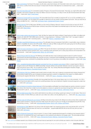 2/19/24, 9:37 AM Advanced View Arduino Projects List - Use Arduino for Projects
https://duino4projects.com/advanced-view-arduino-projects-list/ 36/59
545. Water Level Indicator Summary In this project, we will create a water level indicator with three levels inside a tank using an Arduino and a
water sensor, as well as three LEDs and a buzzer to indicate when the tank is full. Objectives To understand how a water…... Listed under:
Projects
546. Nixie Clock Mood Barometer An unremarked casualty of Progress is the aneroid home barometer. These days, you might still be able to find
examples in the homes of people over ninety, but millions more are in the dump, or on ebay. In truth, the old-school barometer didn't help
itself…... Listed under: Clock – Timer Projects
547. Autonomous Control of RC Car Using Arduino This instructable shows how to modify an inexpensive RC car so it can be controlled by an on-
board microcontroller. You can program the controller to make the car do any number of driving patterns and stunts. Once you have the car
being controlled from the…... Listed under: Car Projects, Game – Entertainment Projects, Projects
548. ESP-Now Rainstick This fun little project will allow you the trivial joy of letting a electronic network announce that you have rain! The AI
controlled, tear eliciting price'd Tesla has been rumored to have sensors that awaken the windshield wipers at the onset of rain. Being in…...
Listed under: Other Projects
549. How to make a robotic dart shooting sentry Tools: Hot Glue Gun Laptop with Arduino software 22 awg hookup wire (black, red, yellow) wire
strippers usb cable drill 1/16th drillbit exacto knife Parts: 2 tongue depressors 1 clothespin 1 rubber-band 1 dart 1 cup (paper or plastic) 1
arduino 1 breadboard 1 led 1 momentary button…... Listed under: Robotics – Automation Projects
550. Controlling Hand Drill with Roboduino using Arduino This will explain how we re-purposed a hand drill to re-spool solder using a roboduino
(arduino compatible), two servos, and a DIY encoder. While one could use TRIACs to play with the AC power going into the drill, just using a
servo to control the throttle…... Listed under: Motor Projects, Projects
551. Adding CV inputs to the Auduino granular synth When I first got into the Arduino I went looking for audio projects. One of the first things I
built was TobaTobias' Auduino granular synth. I was so impressed I built a permanent unit in a heavy duty enclosure and incorporated it into
my occasional…... Listed under: Interfacing(USB – RS232 – I2c -ISP) Projects
552. Measure Pressure With Your Micro:bit The following instructable describes a easy to build and inexpensive device to perform pressure
measurements and demonstrate Boyle's law, using the micro:bit in combination with the BMP280 pressure/temperature sensor. Whereas this
syringe/pressure sensor combination has already been described in one of my previous instructables, the combination…... Listed under: Other
Projects
553. GoFly – paragliding/hangliding/gliding altimeter-variometer from Your car navigation using Arduino GoFly is a project based on PNA (car
navigation devices with Windows CE), LK8000 tactical fligh computer software and variometer (altimeter) external input based on Arduino
board and pressure sensor. Why? -You can build this for about 150$, -Your ordinary PNA (Personal Navigation Assistant) changes…... Listed
under: Car Projects, Metering – Instrument Projects, Projects
554. 3-Axis Magnetic Field Sensor Wireless power transfer systems are well on their way to replacing conventional wired charging. Ranging from
tiny biomedical implants all the way to wirelessly recharging huge electric vehicles. An integral part of the research on wireless power is
minimizing the magnetic field density. The International…... Listed under: Sensor – Transducer – Detector Projects
555. Quick and Easy Arduino Nightlight Honestly, how many people have been in this scenario (leave a yes or no in the comments) : It is 2:30 in
the morning and you wake up with a need to do something whatever that may be (bathroom, forgotten homework assignment, project due
in…... Listed under: LED Projects
556. Using an Arduino to Control an Infrared Helicopter In this Instructable we will explain how infrared signals are used by a remote to control a
toy or device, then show how a simple circuit can be added to an Arduino to operate the same device through free, Open Source software.
This document is part of…... Listed under: Game – Entertainment Projects, Internet – Ethernet – LAN Projects, Projects
557. WiFi Controlled Camera Slider If you want to add interest to any video you are making, a good way to doing it is to add motion. There are an
infinite number of motion effects you could use in your videos, but a classic, and very pleasing one, is a…... Listed under: Wifi - WLan Projects
558. USA Flag made with diffused LED using Arduino USA flag constructed using a total of 2,301 diffused red, white and blue LEDs completed with
Arduino sketch animations, I hope this instructions helps anyone who wants to try this out. This flag can be displayed during the 4th of July,
memorial day or during…... Listed under: Home Automation Projects, How To – DIY – Projects, LCD Projects
559. NeoPixel Reactive Table Welcome to my version of the LED reactive table! I was inspired by previous work using discrete LEDs, such as this
one, but I figured it would be easier and more fun to use NeoPixels -- programmable RGB LEDs that can be set to any color you want.…...
Listed under: LED Projects
560. Arduino Skateboard Speedometer Using an Arduino, it is easy to make a speedometer/tachometer for virtually any man-powered vehicle. I
made one for my skateboard that used a small magnet to count revolutions and utilized an LCD display screen. This Instructable will show
you how you can do the…... Listed under: Game – Entertainment Projects, Metering – Instrument Projects, Projects
561. Fancy LED Hat I've always wanted to do an Arduino project, but never had any great ideas for one until my family was invited to a fancy hat party. With two
weeks lead time, I was curious if I could both plan and execute a motion sensitive LED…... Listed under: LED Projects
This website uses cookies to improve your experience. We'll assume you're ok with this, but you can opt-out if you wish. Check Privacy Policy
ACCEPT
 