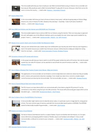 This Instructable will show you how to build your own Web Connected Robot (using an Arduino micro-controller and
Asus eee pc). Why would you want a Web Connected Robot? To play with of course. Drive your robot from across the
room or across the country,…… Listed under: Robotics – Automation Projects
227. Arduino Motor Party
In this instructable I will show you how to throw an Arduino motor party. I will also be giving away an Arduino Mega,
Arduino Uno, and an Arduino Pro Mini. (Details at the end) Step 1: Assembly + Code You’ll need a handful of
motors…… Listed under: Motor Projects
228. Send SMS from Arduino over the Internet using ENC28J60 and Thingspeak
This Instructable explains how to send an SMS from an Arduino using the Internet. There are many ways to approach
this and I will explain one of the di erent methods used to accomplish this task. Some major points needed for my
project: I have a…… Listed under: Interfacing(USB – RS232 – I2c -ISP) Projects
229. Washer Dryer Laundry Alarm using Arudino & SMS Text Messaging Alerts
Have you ever wished there was a better way to be noti ed when your laundry was done? Have you ever forgotten a
load in the washer because you couldn’t hear the buzzer and your clothes became smelly and moldy from sitting
there for too long?…… Listed under: Home Automation Projects, Wireless Projects
230. Converting infrared to RF signals with Arduino
In this project we will show you how to switch on and o the power sockets box with an IR remote. Not only the power
sockets box, but other RF receivers can be switched on and o with the same IR remote as well. We…… Listed under:
Wireless Projects
231. How to Make a Wireless Path Tracking System Using Mouse, XBee and Arduino
The applications of microcontroller are not limited to control simple electrical or electronic device but they are widely
used in robotics and automotive industries nowadays. From simple rear view mirror control to complex engine
control functions are done by the microcontroller. The microcontroller can even…… Listed under: Wireless Projects
232. How to Transmit Mouse Data Using Xbee with Arduino
The PS2 mouse is an input device which can communicate with a host device using the PS2 protocol. It can be
connected to a host device using the 6 pin mini DIN connector. The mouse will continuously give output which can be
decoded to get…… Listed under: Development Board – Kits Projects
233. How To Save a Text In The EEPROM of The Arduino
A microcontroller might need to store its data like sensor value, or a particular count or image data for a long period
of time. The most common type of memory used with the microcontroller based systems is EEPROM. The EEPROM
stands for Electrically Erasable Programmable…… Listed under: LED Projects
234. Drawing an Arduino Circuit Diagram
I’ve had an Arduino Duemilanove now for a couple of weeks. If you’re not familiar with the Arduino, it is “an open-
source electronics prototyping platform based on exible, easy-to-use hardware and software”. It has a small
microcontroller, a USB port to connect to your computer…… Listed under: Interfacing(USB – RS232 – I2c -ISP)
Projects
235. Generate Random Number using Arduino
 
