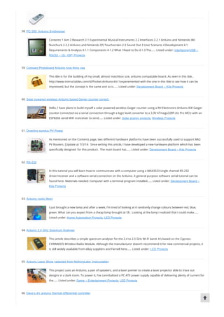 58. PC-350: Arduino Synthesiser
Contents 1 Aim 2 Research 2.1 Experimental Musical Instruments 2.2 Interfaces 2.2.1 Arduino and Nintendo Wii
Nunchuck 2.2.2 Arduino and Nintendo DS Touchscreen 2.3 Sound Out 3 User Scenario 4 Development 4.1
Requirements & Analysis 4.1.1 Components 4.1.2 What I Need to Do 4.1.3 The…… Listed under: Interfacing(USB –
RS232 – I2c -ISP) Projects
59. Compact Protoboard Arduino type thing yea
This ible is for the building of my small, almost matchbox size, arduino compatable board. As seen in this ible..
http://www.instructables.com/id/Pocket-Ardiuno-kit/ I experemented with the one in this ible to see how it can be
impreoved, but the consept is the same and so is…… Listed under: Development Board – Kits Projects
60. Solar powered wireless Arduino based Geiger counter porject.
Hello, I have plans to build myself a solar powered wireless Geiger counter using a RH Electronics Arduino IDE Geiger
counter connected via a serial connection through a logic level converter to a 3.3V ATmega328P-AU Pro MCU with an
ESP8266 serial WiFi tranceiver to send…… Listed under: Solar energy projects, Wireless Projects
61. Diverting surplus PV Power
As mentioned on the Contents page, two di erent hardware platforms have been successfully used to support Mk2
PV Routers. [Update at 7/3/14:  Since writing this article, I have developed a new hardware platform which has been
speci cally designed  for this product.  The main board has…… Listed under: Development Board – Kits Projects
62. RS-232
In this tutorial you will learn how to communicate with a computer using a MAX3323 single channel RS-232
driver/receiver and a software serial connection on the Arduino. A general purpose software serial tutorial can be
found here. Materials needed: Computer with a terminal program installed…… Listed under: Development Board –
Kits Projects
63. Arduino (optic fibre)
I just brought a new lamp and after a week, I’m tired of looking at it randomly change colours between red, blue,
green. What can you expect from a cheap lamp brought at 5$ . Looking at the lamp I realized that I could make……
Listed under: Home Automation Projects, LED Projects
64. Arduino 2.4 GHz Spectrum Analyser
This article describes a simple spectrum analyser for the 2.4 to 2.5 GHz Wi-Fi band. It’s based on the Cypress
CYWM6935 Wireless Radio Module. Although the manufacturer doesn’t recommend it for new commercial projects, it
is still widely available from eBay suppliers and Farnell here…… Listed under: LCD Projects
65. Arduino Laser Show (adapted from NothingLabs’ Instructable)
This project uses an Arduino, a pair of speakers, and a laser pointer to create a laser projector able to trace out
designs in a dark room. To power it, I’ve cannibalized a PC ATX power supply capable of delivering plenty of current for
the…… Listed under: Game – Entertainment Projects, LED Projects
66. Daox’s diy arduino thermal differential controller
 
