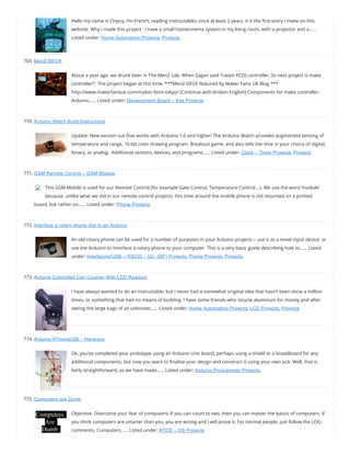 Hello my name is Chipsy, I’m French, reading instructables since at least 2 years, it is the rst entry i make on this
website. Why i made this project : I have a small homecinema system in my living room, with a projector and a……
Listed under: Home Automation Projects, Projects
769. MenZ-DECK
About a year ago, we drunk beer in The-MenZ Lab. When Zagan said “I want PCDJ controller, So next project is make
controller!”. The project began at this time. ***MenZ-DECK featured by Maker Faire UK Blog.***
http://www.makerfaireuk.com/maker-faire-tokyo/ (Continue with broken English) Components for make controller:
Arduino…… Listed under: Development Board – Kits Projects
770. Arduino Watch Build Instructions
Update: New version out that works with Arduino 1.0 and higher! The Arduino Watch provides augmented sensing of
temperature and range, 16-bit color drawing program, Breakout game, and also tells the time in your choice of digital,
binary, or analog.  Additional sensors, devices, and programs…… Listed under: Clock – Timer Projects, Projects
771. GSM Remote Control – GSM Module
This GSM Mobile is used for our Remote Control (for example Gate Control, Temperature Control….). We use the word ‘module’
because, unlike what we did in our remote control projects, this time around the mobile phone is not mounted on a printed
board, but rather on…… Listed under: Phone Projects
772. Interface a rotary phone dial to an Arduino
An old rotary phone can be used for a number of purposes in your Arduino projects – use it as a novel input device, or
use the Arduino to interface a rotary phone to your computer. This is a very basic guide describing how to…… Listed
under: Interfacing(USB – RS232 – I2c -ISP) Projects, Phone Projects, Projects
773. Arduino Controlled Can Crusher With LCD Readout
I have always wanted to do an instructable, but I never had a somewhat original idea that hasn’t been done a million
times, or something that had no means of building. I have some friends who recycle aluminum for money and after
seeing the large bags of an unknown…… Listed under: Home Automation Projects, LCD Projects, Projects
774. Arduino ATmega328 – Hardcore
Ok, you’ve completed your prototype using an Arduino Uno board, perhaps using a shield or a breadboard for any
additional components, but now you want to nalise your design and construct it using your own pcb. Well, that is
fairly straightforward, as we have made…… Listed under: Arduino Programmer Projects
775. Computers are Dumb
Objective: Overcome your fear of computers! If you can count to two, then you can master the basics of computers. If
you think computers are smarter than you, you are wrong and I will prove it. For normal people, just follow the LOG:
comments. Computers…… Listed under: RTOS – OS Projects
 