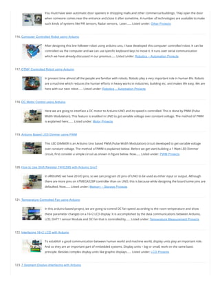 You must have seen automatic door openers in shopping malls and other commercial buildings. They open the door
when someone comes near the entrance and close it after sometime. A number of technologies are available to make
such kinds of systems like PIR sensors, Radar sensors,  Laser…… Listed under: Other Projects
116. Computer Controlled Robot using Arduino
After designing this line follower robot using arduino uno, I have developed this computer controlled robot. It can be
controlled via the computer and we can use speci c keyboard keys to move it. It runs over serial communication
which we have already discussed in our previous…… Listed under: Robotics – Automation Projects
117. DTMF Controlled Robot using Arduino
In present time almost all the people are familiar with robots. Robots play a very important role in human life. Robots
are a machine which reduces the human e orts in heavy works in industries, building etc. and makes life easy. We are
here with our next robot…… Listed under: Robotics – Automation Projects
118. DC Motor Control using Arduino
Here we are going to interface a DC motor to Arduino UNO and its speed is controlled. This is done by PWM (Pulse
Width Modulation). This feature is enabled in UNO to get variable voltage over constant voltage. The method of PWM
is explained here;…… Listed under: Motor Projects
119. Arduino Based LED Dimmer using PWM
This LED DIMMER is an Arduino Uno based PWM (Pulse Width Modulation) circuit developed to get variable voltage
over constant voltage. The method of PWM is explained below. Before we get start building a 1 Watt LED Dimmer
circuit, rst consider a simple circuit as shown in gure below. Now…… Listed under: PWM Projects
120. How to Use Shift Register 74HC595 with Arduino Uno?
In ARDUINO we have 20 I/O pins, so we can program 20 pins of UNO to be used as either input or output. Although
there are more pins on ATMEGA328P controller than on UNO, this is because while designing the board some pins are
defaulted. Now…… Listed under: Memory – Storage Projects
121. Temperature Controlled Fan using Arduino
In this arduino based project, we are going to control DC fan speed according to the room temperature and show
these parameter changes on a 16×2 LCD display. It is accomplished by the data communications between Arduino,
LCD, DHT11 sensor Module and DC fan that is controlled by…… Listed under: Temperature Measurement Projects
122. Interfacing 16×2 LCD with Arduino
To establish a good communication between human world and machine world, display units play an important role.
And so they are an important part of embedded systems. Display units – big or small, work on the same basic
principle. Besides complex display units like graphic displays…… Listed under: LCD Projects
123. 7 Segment Display Interfacing with Arduino
 