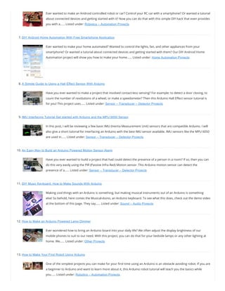 Ever wanted to make an Android controlled robot or car? Control your RC car with a smartphone? Or wanted a tutorial
about connected devices and getting started with it? Now you can do that with this simple DIY hack that even provides
you with a…… Listed under: Robotics – Automation Projects
7. DIY Android Home Automation With Free Smartphone Application
Ever wanted to make your home automated? Wanted to control the lights, fan, and other appliances from your
smartphone? Or wanted a tutorial about connected devices and getting started with them? Our DIY Android Home
Automation project will show you how to make your home…… Listed under: Home Automation Projects
8. A Simple Guide to Using a Hall Effect Sensor With Arduino
Have you ever wanted to make a project that involved contact-less sensing? For example: to detect a door closing, to
count the number of revolutions of a wheel, or make a speedometer? Then this Arduino Hall E ect sensor tutorial is
for you! This project uses…… Listed under: Sensor – Transducer – Detector Projects
9. IMU Interfacing Tutorial Get started with Arduino and the MPU 6050 Sensor
In this post, I will be reviewing a few basic IMU (Inertia Measurement Unit) sensors that are compatible Arduino. I will
also give a short tutorial for interfacing an Arduino with the best IMU sensor available. IMU sensors like the MPU 6050
are used in…… Listed under: Sensor – Transducer – Detector Projects
10. An Easy Way to Build an Arduino Powered Motion Sensor Alarm
Have you ever wanted to build a project that had could detect the presence of a person in a room? If so, then you can
do this very easily using the PIR (Passive Infra Red) Motion sensor. This Arduino motion sensor can detect the
presence of a…… Listed under: Sensor – Transducer – Detector Projects
11. DIY Music Keyboard: How to Make Sounds With Arduino
Making cool things with an Arduino is something, but making musical instruments out of an Arduino is something
else! So behold, here comes the Musical-duino, an Arduino keyboard. To see what this does, check out the demo video
at the bottom of this page. They say…… Listed under: Sound – Audio Projects
12. How to Make an Arduino Powered Lamp Dimmer
Ever wondered how to bring an Arduino board into your daily life? We often adjust the display brightness of our
mobile phones to suit to our need. With this project, you can do that for your bedside lamps or any other lighting at
home. We…… Listed under: Other Projects
13. How to Make Your First Robot Using Arduino
One of the simplest projects you can make for your rst time using an Arduino is an obstacle avoiding robot. If you are
a beginner to Arduino and want to learn more about it, this Arduino robot tutorial will teach you the basics while
you…… Listed under: Robotics – Automation Projects
 