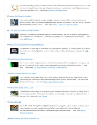 This instructable will tell you how to make and connect a soft potentiometer to a microcontroller, in particular we will
connect it to a Lilypad Arduino. In our case soft potentiometer means a potentiometer made of a textile conductive
ribbon. What you need: 1. soft…… Listed under: Metering – Instrument Projects
307. Arduino UNO Tutorial 8 – NightLight
In this Arduino UNO tutorial, we are going to use a Light Dependent Resistor (LDR) to create a simple childrens
bedroom nightlight which turns on automatically when it gets dark and turns o when it gets light. An LDR’s resistance
changes depending upon the amount…… Listed under: Sensor – Transducer – Detector Projects
308. 1 LED Game with Arduino Uno and an RGB LED
Sometimes I just have those days where I really want to make something neat with the Arduino I have lying around,
but I know I don’t have the patience for a more involved project that’ll take more than a day or so. This is for…… Listed
under: LED Projects
309. LED aquarium lighting with an Arduino based PWM timer
I bought a small aquarium (54l) as an impulse buy and I needed some lights for it, so naturally I wanted to use LEDs. I
also needed a timer for the lights. I also wanted the lights to fade in and out when they were…… Listed under: LED
Projects
310. Ground Tracking LED Longboard Mod
This mod uses a custom designed encoder on one of the wheels to track where the longboard is on the ground and
light up the LEDs so that the light pattern remains stationary on the ground as the board moves over it. To make
doing…… Listed under: LED Projects, Sensor – Transducer – Detector Projects
311. Arduino Clock using Standard Clock Display
This is a relatively simple clock to build, in terms of the hardware required and in terms of hooking up all the wires.
The complexity lies in the software, which I’ve conveniently included as part of this instructable This instructable
illustrates a few things:…… Listed under: Clock – Timer Projects, Projects
312. Getting Things to Talk: Arduino + LCDs
I spent the better part of the day on Saturday doing some more basic research into connecting an Arduino and LCD
for this ongoing project. For the most part, it’s pretty basic and following the wiring diagrams and tutorials online is
ne. I ran into…… Listed under: LCD Projects
313. Arduino ISP – LOG
Arduino ISP – LOG So this Lazy Old Geek (LOG) has had a lot of trouble getting Arduino bootload on Atmega chips. I
couldn’t get either of these to work with Arduino UNO Rev3. http://arduino.cc/en/Tutorial/ArduinoISP
http://letsmakerobots.com/node/35649 So I developed a couple that worked for me:…… Listed under: Arduino
Programmer Projects
314. Home Automation with Android and Arduino Yún
 