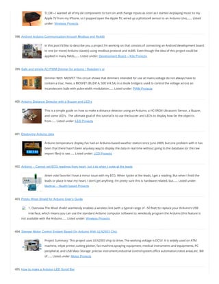 TL;DR – I wanted all of my AV components to turn on and change inputs as soon as I started Airplaying music to my
Apple TV from my iPhone, so I popped open the Apple TV, wired up a photocell sensor to an Arduino Uno,…… Listed
under: Wireless Projects
398. Android Arduino Communication through Modbus and Rs485
In this post I’d like to describe you a project I’m working on that consists of connecting an Android development board
to one (or more) Arduino slave(s) using modbus protocol and rs485. Even though the idea of this project could be
applied in many elds,…… Listed under: Development Board – Kits Projects
399. Safe and simple AC PWM Dimmer for arduino / Raspberry pi
Dimmer With  MOSFET This circuit shows that dimmers intended for use at mains voltage do not always have to
contain a triac. Here, a MOSFET (BUZ41A, 500 V/4.5A) in a diode bridge is used to control the voltage across an
incandescent bulb with pulse-width modulation…… Listed under: PWM Projects
400. Arduino Distance Detector with a Buzzer and LED’s
This is a simple guide on how to make a distance detector using an Arduino, a HC-SRO4 Ultrasonic Sensor, a Buzzer,
and some LED’s.  The ultimate goal of this tutorial is to use the buzzer and LED’s to display how far the object is
from…… Listed under: LED Projects
401. Displaying Arduino data
Arduino temperature display I’ve had an Arduino-based weather station since June 2009, but one problem with it has
been that there hasn’t been any easy way to display the data in real time without going to the database (or the raw
import les) to see…… Listed under: LCD Projects
402. Arduino – Cannot get ECG readings from heart, but I do when I poke at the leads
down vote favorite I have a minor issue with my ECG. When I poke at the leads, I get a reading. But when I hold the
leads or place it near my heart, I don’t get anything. I’m pretty sure this is hardware related, but…… Listed under:
Medical – Health based Projects
403. Pololu Wixel Shield for Arduino User’s Guide
1. Overview The Wixel shield seamlessly enables a wireless link (with a typical range of ~50 feet) to replace your Arduino’s USB
interface, which means you can use the standard Arduino computer software to: wirelessly program the Arduino (this feature is
not available with the Arduino…… Listed under: Wireless Projects
404. Stepper Motor Control System Based On Arduino With ULN2003 Chip
Project Summary: This project uses ULN2003 chip to drive. The working voltage is DC5V. It is widely used on ATM
machine, inkjet printer,cutting plotter, fax machine,spraying equipment, medical instruments and equipments, PC
peripheral, and USB Mass Storage ,precise instrument,industrial control system,o ce automation,robot areas,etc. Bill
of…… Listed under: Motor Projects
405. How to make a Arduino LED Scroll Bar
 
