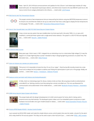 News – April 25, 2010: All future announcements and updates for the LCDuino-1 and related app modules (δ1 relay-
based attenuator, δ2 relay-based input/output selector, and others) have moved to the new AMB DIY audio forum. We
have an entire forum category dedicated to the LCDuino…… Listed under: LCD Projects
414. Web Server with Two Temperature Gauges
This project consists of two temperatures that are measured by the Arduino using two MCP9700 temperature sensors
An Arduino Uno and Ethernet shield are set up as a web server that hosts a web page to display the two temperatures
on two gauges. The web…… Listed under: Temperature Measurement Projects
415. How to Text Yourself when your DSC PC1550 Home Security System Alarms
I have a home security system that was installed when my home was built in the early 1990’s. It is, or was until I
modi ed it, a wired perimeter system with a single wired motion detector. The system is a DSC PC1550 and originally
was…… Listed under: Security – Safety Projects
416. A lightning flash counter
Many years ago, I think it was in 1997, I stepped into an interesting circuit on a book about high voltage [1]. It was the
diagram of a simple “lightning ash counter” intended to help in designing lightning protections on power lines. The
description was…… Listed under: Other Projects
417. Using an Arduino as a garage car parking sensor
“M-my lord, it-it’s impossible to locate the ship. It’s out of our range.” – Nute Gunray We recently moved into a new
house and as always the rst problem to address was nding the optimal place to park cars in the garage. Ideally, we
wanted…… Listed under: Sensor – Transducer – Detector Projects
418. Gesture control car(robot) with Arduino and Android(bluetooth)
Hi folks, Here’s an interesting project for all you creative minds out there. We are going to build an android phone
controlled RC car. Nothing could be more fascinating than remote controlled cars. This one uses Bluetooth for
communication and accelerometer of the mobile device…… Listed under: Bluetooth Projects, Robotics – Automation
Projects
419. GSM Home Security Alarm System with Arduino
This project deals with the design & development of a theft control system for home, which is being used to
prevent/control any theft attempt. The developed system makes use of an embedded system (comprises an open
hardware microcontroller and a gsm modem) based on Global…… Listed under: Home Automation Projects, Security
– Safety Projects
420. Arduino RFID Reader RC522 + Access Control System
I just received my RC522 RFID reader and made this simple Arduino access control system that uses the reader, a buzzer for the alarm
and a relay shield for the security system. The relay can be used to open a door lock and if you…… Listed under: RFID – NFC projects
 