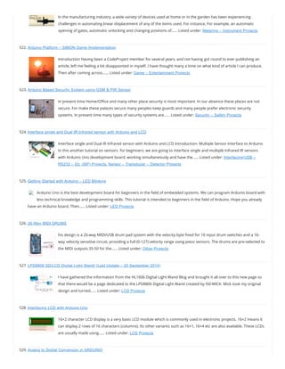In the manufacturing industry, a wide variety of devices used at home or in the garden has been experiencing
challenges in automating linear displacement of any of the items used. For instance, For example, an automatic
opening of gates, automatic unlocking and changing positions of…… Listed under: Metering – Instrument Projects
522. Arduino Platform – SIMON Game Implementation
Introduction Having been a CodeProject member for several years, and not having got round to ever publishing an
article, left me feeling a bit disappointed in myself. I have thought many a time on what kind of article I can produce.
Then after coming across…… Listed under: Game – Entertainment Projects
523. Arduino Based Security System using GSM & PIR Sensor
In present time Home/O ce and many other place security is most important. In our absence these places are not
secure. For make these palaces secure many peoples keep guards and many people prefer electronic security
systems. In present time many types of security systems are…… Listed under: Security – Safety Projects
524. Interface single and Dual IR Infrared sensor with Arduino and LCD
Interface single and Dual IR Infrared sensor with Arduino and LCD Introduction- Multiple Sensor Interface to Arduino
In this another tutorial on sensors  for beginners, we are going to interface single and multiple Infrared IR sensors
with Arduino Uno development board, working simultaneously and have the…… Listed under: Interfacing(USB –
RS232 – I2c -ISP) Projects, Sensor – Transducer – Detector Projects
525. Getting Started with Arduino – LED Blinking
Arduino Uno is the best development board for beginners in the eld of embedded systems. We can program Arduino board with
less technical knowledge and programming skills. This tutorial is intended to beginners in the eld of Arduino. Hope you already
have an Arduino board. Then…… Listed under: LED Projects
526. 26-Way MIDI DRUMS
his design is a 26-way MIDI/USB drum pad system with the velocity byte xed for 10 input drum switches and a 16-
way velocity sensitive circuit, providing a full (0-127) velocity range using piezo sensors. The drums are pre-selected to
the MIDI outputs 35-50 for the…… Listed under: Other Projects
527. LPD8806 SD/LCD Digital Light Wand! (Last Update – 20 September 2014)
I have gathered the information from the HL1606 Digital Light Wand Blog and brought it all over to this new page so
that there would be a page dedicated to the LPD8806 Digital Light Wand created by IS0-MICK. Mick took my original
design and turned…… Listed under: LCD Projects
528. Interfacing LCD with Arduino Uno
16×2 character LCD display is a very basic LCD module which is commonly used in electronic projects. 16×2 means it
can display 2 rows of 16 characters (columns). Its other variants such as 16×1, 16×4 etc are also available. These LCDs
are usually made using…… Listed under: LCD Projects
529. Analog to Digital Conversion in ARDUINO
 