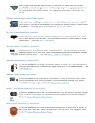 Analog to digital conversion module of ARDUINO UNO has 6 input ports. The number of the port varies with
your ARDUINO model but the coding remains the same. The analog reading in the analog inputs are converted into
corresponding 10bit(0-1023). ARDUINO developers have made such an option that you…… Listed under: Other
Projects
530. How to Convert an Arduino into an AVR Flash Programmer
In case you don’t have an AVR programmer but you do have an arduino, the arduino can be converted into an AVR
ash programmer, meaning it can program bare AVR microcontroller chips. Say if you have an AVR chip and you want
to program the…… Listed under: Arduino Programmer Projects, How To – DIY – Projects
531. How to Build an Infrared Distance Sensor Circuit
An infrared (IR) distance sensor is a sensor that can measure distance from a solid or physical object. An infrared
distance sensor does this through light waves. It sends out infrared light and waits to receive it back at the receiver
end. If it receives…… Listed under: How To – DIY – Projects
532. How to Build an HC-SR04 Distance Sensor Circuit
An ultrasonic distance sensor is a sensor that can measure distance from a solid or physical object. An ultrasonic
range nder does this through sound waves. It sends out high-frequency sound waves and then waits to listen back
for these sound waves. If it has…… Listed under: Sensor – Transducer – Detector Projects
533. How to Build a Servo Motor Circuit (with Arduino)
In this project, we will go over how to build a servo motor circuit using an arduino. This is a circuit which can control
and rotate a servo motor to rotate a certain amount of degrees. Speci cally, in our circuit, we will make it so…… Listed
under: Motor Projects
534. How to Build an Ohmmeter Using an Arduino
In this project, we will show how you can build an ohmmeter using an arduino. An ohmmeter is a device that can
measure resistance. Most of the times now, ohmmeters aren’t standalone devices but appear as one of type of
measuring device amongst many in…… Listed under: Metering – Instrument Projects
535. MQ-7 Carbon Monoxide Sensor Circuit Built with an Arduino
In this project, we will go over how to build a carbon monoxide sensor circuit with an arduino. The carbon monoxide
sensor we will use is the MQ-7 sensor. This is a sensor that is sensitive to e ects of CO. Carbon monoxide (CO) is a……
Listed under: Sensor – Transducer – Detector Projects
536. MQ-3 Alcohol Sensor Circuit Built with an Arduino
In this project, we will go over how to build an alcohol sensor with an arduino. The alcohol sensor we will use is the
MQ-3 sensor. This is a sensor that is not only sensitive to alcohol, particularly ethanol, which is the type of alcohol……
Listed under: Sensor – Transducer – Detector Projects
 