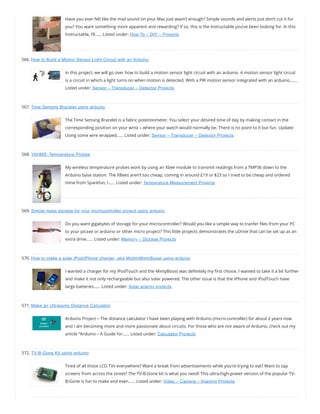 Have you ever felt like the mail sound on your Mac just wasn’t enough? Simple sounds and alerts just don’t cut it for
you? You want something more apparent and rewarding? If so, this is the Instructable you’ve been looking for. In this
Instructable, I’ll…… Listed under: How To – DIY – Projects
566. How to Build a Motion Sensor Light Circuit with an Arduino
In this project, we will go over how to build a motion sensor light circuit with an arduino. A motion sensor light circuit
is a circuit in which a light turns on when motion is detected. With a PIR motion sensor integrated with an arduino,……
Listed under: Sensor – Transducer – Detector Projects
567. Time Sensing Bracelet using arduino
The Time Sensing Bracelet is a fabric potentiometer. You select your desired time of day by making contact in the
corresponding position on your wrist – where your watch would normally be. There is no point to it but fun. Update:
Using some wire wrapped…… Listed under: Sensor – Transducer – Detector Projects
568. YAHMS: Temperature Probes
My wireless temperature probes work by using an Xbee module to transmit readings from a TMP36 down to the
Arduino base station. The XBees aren’t too cheap, coming in around £19 or $23 so I tried to be cheap and ordered
mine from Sparkfun, I…… Listed under: Temperature Measurement Projects
569. Simple mass storage for your microcontroller project using arduino
Do you want gigabytes of storage for your microcontroller? Would you like a simple way to tranfer les from your PC
to your picaxe or arduino or other micro project? This little projects demonstrates the uDrive that can be set up as an
extra drive…… Listed under: Memory – Storage Projects
570. How to make a solar iPod/iPhone charger -aka MightyMintyBoost using arduino
I wanted a charger for my iPodTouch and the MintyBoost was de nitely my rst choice. I wanted to take it a bit further
and make it not only rechargeable but also solar powered. The other issue is that the iPhone and iPodTouch have
large batteries…… Listed under: Solar energy projects
571. Make an Ultrasonic Distance Calculator
Arduino Project – The distance calculator I have been playing with Arduino (micro-controller) for about 2 years now
and I am becoming more and more passionate about circuits. For those who are not aware of Arduino, check out my
article “Arduino – A Guide for…… Listed under: Calculator Projects
572. TV-B-Gone Kit using arduino
Tired of all those LCD TVs everywhere? Want a break from advertisements while you’re trying to eat? Want to zap
screens from across the street? The TV-B-Gone kit is what you need! This ultra-high-power version of the popular TV-
B-Gone is fun to make and even…… Listed under: Video – Camera – Imaging Projects
 