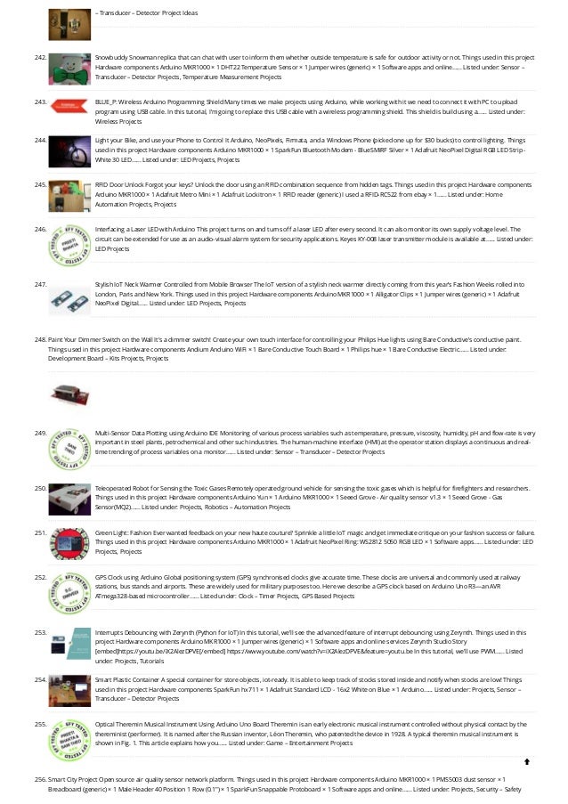 – Transducer – Detector Project Ideas
242. Snowbuddy
Snowman replica that can chat with user to inform them whether outside temperature is safe for outdoor activity or not. Things used in this project
Hardware components Arduino MKR1000 × 1 DHT22 Temperature Sensor × 1 Jumper wires (generic) × 1 Software apps and online…... Listed under: Sensor –
Transducer – Detector Projects, Temperature Measurement Projects
243. BLUE_P: Wireless Arduino Programming Shield
Many times we make projects using Arduino, while working with it we need to connect it with PC to upload
program using USB cable. In this tutorial, I’m going to replace this USB cable with a wireless programming shield. This shield is build using a…... Listed under:
Wireless Projects
244. Light your Bike, and use your Phone to Control It
Arduino, NeoPixels, Firmata, and a Windows Phone (picked one up for $30 bucks) to control lighting. Things
used in this project Hardware components Arduino MKR1000 × 1 SparkFun Bluetooth Modem - BlueSMiRF Silver × 1 Adafruit NeoPixel Digital RGB LED Strip -
White 30 LED…... Listed under: LED Projects, Projects
245. RFID Door Unlock
Forgot your keys? Unlock the door using an RFID combination sequence from hidden tags. Things used in this project Hardware components
Arduino MKR1000 × 1 Adafruit Metro Mini × 1 Adafruit Lockitron × 1 RFID reader (generic) I used a RFID-RC522 from ebay × 1…... Listed under: Home
Automation Projects, Projects
246. Interfacing a Laser LED with Arduino
This project turns on and turns off a laser LED after every second. It can also monitor its own supply voltage level. The
circuit can be extended for use as an audio-visual alarm system for security applications. Keyes KY-008 laser transmitter module is available at…... Listed under:
LED Projects
247. Stylish IoT Neck Warmer Controlled from Mobile Browser
The IoT version of a stylish neck warmer directly coming from this year’s Fashion Weeks rolled into
London, Paris and New York. Things used in this project Hardware components Arduino MKR1000 × 1 Alligator Clips × 1 Jumper wires (generic) × 1 Adafruit
NeoPixel Digital…... Listed under: LED Projects, Projects
248. Paint Your Dimmer Switch on the Wall
It's a dimmer switch! Create your own touch interface for controlling your Philips Hue lights using Bare Conductive's conductive paint.
Things used in this project Hardware components Andium Anduino WiFi × 1 Bare Conductive Touch Board × 1 Philips hue × 1 Bare Conductive Electric…... Listed under:
Development Board – Kits Projects, Projects
249. Multi-Sensor Data Plotting using Arduino IDE
Monitoring of various process variables such as temperature, pressure, viscosity, humidity, pH and flow-rate is very
important in steel plants, petrochemical and other such industries. The human-machine interface (HMI) at the operator station displays a continuous and real-
time trending of process variables on a monitor…... Listed under: Sensor – Transducer – Detector Projects
250. Teleoperated Robot for Sensing the Toxic Gases
Remotely operated ground vehicle for sensing the toxic gases which is helpful for firefighters and researchers.
Things used in this project Hardware components Arduino Yun × 1 Arduino MKR1000 × 1 Seeed Grove - Air quality sensor v1.3 × 1 Seeed Grove - Gas
Sensor(MQ2)…... Listed under: Projects, Robotics – Automation Projects
251. Green Light: Fashion
Ever wanted feedback on your new haute couture? Sprinkle a little IoT magic and get immediate critique on your fashion success or failure.
Things used in this project Hardware components Arduino MKR1000 × 1 Adafruit NeoPixel Ring: WS2812 5050 RGB LED × 1 Software apps…... Listed under: LED
Projects, Projects
252. GPS Clock using Arduino
Global positioning system (GPS) synchronised clocks give accurate time. These clocks are universal and commonly used at railway
stations, bus stands and airports. These are widely used for military purposes too. Here we describe a GPS clock based on Arduino Uno R3—an AVR
ATmega328-based microcontroller…... Listed under: Clock – Timer Projects, GPS Based Projects
253. Interrupts Debouncing with Zerynth (Python for IoT)
In this tutorial, we'll see the advanced feature of interrupt debouncing using Zerynth. Things used in this
project Hardware components Arduino MKR1000 × 1 Jumper wires (generic) × 1 Software apps and online services Zerynth Studio Story
[embed]https://youtu.be/iX2AlezDPVE[/embed] https://www.youtube.com/watch?v=iX2AlezDPVE&feature=youtu.be In this tutorial, we'll use PWM…... Listed
under: Projects, Tutorials
254. Smart Plastic Container
A special container for store objects, iot-ready. It is able to keep track of stocks stored inside and notify when stocks are low! Things
used in this project Hardware components SparkFun hx711 × 1 Adafruit Standard LCD - 16x2 White on Blue × 1 Arduino…... Listed under: Projects, Sensor –
Transducer – Detector Projects
255. Optical Theremin Musical Instrument Using Arduino Uno Board
Theremin is an early electronic musical instrument controlled without physical contact by the
thereminist (performer). It is named after the Russian inventor, Léon Theremin, who patented the device in 1928. A typical theremin musical instrument is
shown in Fig. 1. This article explains how you…... Listed under: Game – Entertainment Projects
256. Smart City Project
Open source air quality sensor network platform. Things used in this project Hardware components Arduino MKR1000 × 1 PMS5003 dust sensor × 1
Breadboard (generic) × 1 Male Header 40 Position 1 Row (0.1") × 1 SparkFun Snappable Protoboard × 1 Software apps and online…... Listed under: Projects, Security – Safety

 