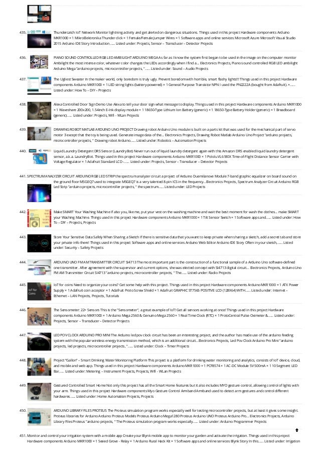 435. Thundercatch IoT Network
Monitor lightning activity and get alerted on dangerous situations. Things used in this project Hardware components Arduino
MKR1000 × 1 MikroElektronika Thunder click × 1 Female/Female Jumper Wires × 1 Software apps and online services Microsoft Azure Microsoft Visual Studio
2015 Arduino IDE Story Introduction…... Listed under: Projects, Sensor – Transducer – Detector Projects
436. PIANO SOUND CONTROLLED RGB LED AMBILIGHT ARDUINO MEGA
As far as I know the system first began to be used in the image on the computer monitor
Ambilight the most intense color, whatever color changes the LEDs accordingly when I find a... Electronics Projects, Piano sound controlled RGB LED ambilight
Arduino Mega "arduino projects, microcontroller projects, "…... Listed under: Sound – Audio Projects
437. The Ugliest Sweater
In the maker world, only boredom is truly ugly. Prevent boredom with horrible, smart flashy lights!!! Things used in this project Hardware
components Arduino MKR1000 × 1 LED string lights (battery-powered) × 1 General Purpose Transistor NPN I used the PN2222A (bought from Adafruit). ×…...
Listed under: How To – DIY – Projects
438. Alexa Controlled Door Sign Demo
Use Alexa to tell your door sign what message to display. Things used in this project Hardware components Arduino MKR1000
× 1 Waveshare 200x200, 1.54inch E-Ink display module × 1 18650-Type Lithium Ion Battery (generic) × 1 18650-Type Battery Holder (generic) × 1 Breadboard
(generic)…... Listed under: Projects, Wifi - WLan Projects
439. DRAWING ROBOT MATLAB ARDUINO UNO PROJECT
Drawing robot Arduino Uno module is built on a parts kit that was used for the mechanical part of servo
motor 3 except that the toy is being used. Generate image data of the... Electronics Projects, Drawing Robot Matlab Arduino Uno Project "arduino projects,
microcontroller projects, " Drawing robot Arduino…... Listed under: Robotics – Automation Projects
440. Liquid Laundry Detergent DRS Sensor (LaundryBot)
Never run out of liquid laundry detergent again with this Amazon DRS enabled liquid laundry detergent
sensor, a.k.a. LaundryBot. Things used in this project Hardware components Arduino MKR1000 × 1 Pololu VL6180X Time-of-Flight Distance Sensor Carrier with
Voltage Regulator × 1 Adafruit Standard LCD -…... Listed under: Projects, Sensor – Transducer – Detector Projects
441. SPECTRUM ANALYZER CIRCUIT ARDUINO RGB LED STRIP
the spectrum analyzer circuit a project of Arduino Duemilanove Module 7-band graphic equalizer on board sound on
the ground floor MSGEQ7 used to integrate MSGEQ7 is a very talented 8-pin ICS in the frequency...Electronics Projects, Spectrum Analyzer Circuit Arduino RGB
Led Strip "arduino projects, microcontroller projects, " the spectrum…... Listed under: LED Projects
442. Make SMART Your Washing Machine
If also you, like me, put your vest on the washing machine and wait the best moment for wash the clothes... make SMART
your Washing Machine. Things used in this project Hardware components Arduino MKR1000 × 1 Tilt Sensor Switch × 1 Software apps and…... Listed under: How
To – DIY – Projects, Projects
443. Store Your Sensitive Data Safely When Sharing a Sketch
If there is sensitive data that you want to keep private when sharing a sketch, add a secret tab and store
your private info there! Things used in this project Software apps and online services Arduino Web Editor Arduino IDE Story Often in your sketch,…... Listed
under: Security – Safety Projects
444. ARDUINO UNO FM AM TRANSMITTER CIRCUIT SI4713
The most important part is the construction of a functional sample of a Arduino Uno software-defined
one transmitter. After agreement with the supervisor and current options, she was elected concept with SI4713 digital circuit... Electronics Projects, Arduino Uno
FM AM Transmitter Circuit SI4713 "arduino projects, microcontroller projects, " The…... Listed under: Radio Projects
445. IoT for coins
Need to organize your coins? Get some help with this project. Things used in this project Hardware components Arduino MKR1000 × 1 ATX Power
Supply × 1 Adafruit coin acceptor × 1 Adafruit Proto Screw Shield × 1 Adafruit GRAPHIC ST7565 POSITIVE LCD (128X64) WITH…... Listed under: Internet –
Ethernet – LAN Projects, Projects, Tutorials
446. The Sensometer: 22+ Sensors
This is the "Sensometer", a great example of IoT! Get all sensors working at once! Things used in this project Hardware
components Arduino MKR1000 × 1 Arduino Mega 2560 & Genuino Mega 2560 × 1 Real Time Clock (RTC) × 1 ProtoCentral Pulse Oximeter &…... Listed under:
Projects, Sensor – Transducer – Detector Projects
447. LED POV CLOCK ARDUINO PRO MINI
The Arduino led pov clock circuit has been an interesting project, and the author has made use of the arduino feeding
system with the popular wireless energy transmission method, which is an additional circuit...Electronics Projects, Led Pov Clock Arduino Pro Mini "arduino
projects, led projects, microcontroller projects, "…... Listed under: Clock – Timer Projects
448. Project “Gallon” – Smart Drinking Water Monitoring Platform
This project is a platform for drinking water monitoring and analytics, consists of IoT device, cloud,
and mobile and web app. Things used in this project Hardware components Arduino MKR1000 × 1 PCF8574 × 1 AC-DC Module 5V 500mA × 1 10 Segment LED
Bar…... Listed under: Metering – Instrument Projects, Projects, Wifi - WLan Projects
449. Gestured Controlled Smart Home
Not only this project has all the Smart Home features but it also includes MYO gesture control, allowing control of lights with
your arm. Things used in this project Hardware components Myo Gesture Control Armband Armband used to detect arm gestures and control different
hardwares…... Listed under: Home Automation Projects, Projects
450. ARDUINO LIBRARY FILES PROTEUS
The Proteus simulation program works especially well for testing microcontroller projects, but at least it gives some insight.
Proteus libraries for Arduino Arduino Proteus Models Proteus Arduino Mega1280 Proteus Arduino UNO Proteus Arduino Pro... Electronics Projects, Arduino
Library Files Proteus "arduino projects, " The Proteus simulation program works especially…... Listed under: Arduino Programmer Projects
451. Monitor and control your irrigation system with a mobile app
Create your Blynk mobile app to monitor your garden and activate the irrigation. Things used in this project
Hardware components Arduino MKR1000 × 1 Seeed Grove - Relay × 1 Arduino Rural Hack Kit × 1 Software apps and online services Blynk Story In this…... Listed under: Irrigation

 