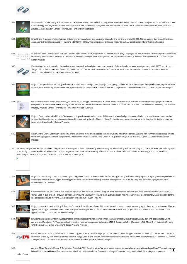 502. Water Level Indicator Using Arduino & Ultrasonic Sensor
Water Level Indicator Using Arduino Wireless Water Level Indicator Using Ultrasonic sensor & Arduino
is an amazing and very useful project. The objective of this project is to notify the user the amount of water that is present in the overhead water tank. This
project…... Listed under: Sensor – Transducer – Detector Project Ideas
503. Limb Shaker
A stepper motor shakes a limb to frighten away birds and squirrels. It is under the control of the MKR1000. Things used in this project Hardware
components DC motor (generic) × 1 Arduino MKR1000 × 1 Story The project uses a stepper motor to pull…... Listed under: Motor Projects, Projects
504. DC Motor Speed Control Using Arduino & PWM
Speed control of DC motor with PC Interface is an easy DIY project. In this project DC motor’s speed is controlled
by sending the command through PC. Arduino is directly connected to PC through the USB cable and command is given to Arduino on serial…... Listed under:
Motor Projects
505. PlantAnalyzer
A device which collects data (environmental, soil and photosynthesis values) of plant(s) and then stores/analyze using a MKR1000 and Azure.
Things used in this project Hardware components Arduino MKR1000 × 1 ADAFRUIT SD CARD READER × 1 ARDUCAM 5MP OV5642 × 1 SparkFun Weather
Shield…... Listed under: Projects, Wifi - WLan Projects
506. Project: Car Speed Detector Using Arduino
Car speed Detector Project In this project I am going to show you how to measure the speed of running car (or man)
from outside. Police department uses this type of system to prevent over speed of vehicles. Our project is a little different from…... Listed under: LCD Projects
507. Getting weather data
With this tutorial, you will learn how to get the weather data from a web service to your Arduino. Things used in this project Hardware
components Arduino MKR1000 × 1 Story In this tutorial we would make use of the WiFiConnection of our mkr1000. We…... Listed under: Metering – Instrument
Projects, Projects, Sensor – Transducer – Detector Projects, Tutorials
508. Project: Gesture Controlled Mouse (Air Mouse) Using Arduino & Accelerometer
AIR Mouse is also called gesture-controlled mouse and it works based on hand
gesture. In this project an accelerometer is used for measuring the tilt of hand in X and Y direction and moves the cursor according the tilt. In the project two
types of…... Listed under: Battery Projects
509. Mind Control Drone
Learn how to lift-off a drone with your mind and a hacked controller using a MindWave sensor, Arduino MKR1000 and Processing. Things
used in this project Hardware components Arduino MKR1000 × 1 Micro Racing Drone × 1 Capacitor 100 µF × 4 Resistor 221 ohm…... Listed under: Drone,
Projects
510. DIY: Measuring Wheel/Surveyor’s Wheel Using Arduino & Rotary Encoder
DIY: Measuring Wheel/Surveyor’s Wheel Using Arduino & Rotary Encoder A surveyor’s wheel may also
be known by other names like: clickwheel, hodometer, waywiser, trundle wheel, measuring wheel or a perambulator. All these devices serve a single purpose, which is,
measuring distance. The origin of surveyor’s…... Listed under: LCD Projects
511. Project: Auto Intensity Control Of Street Light Using Arduino
Auto Intensity Control Of Street Light Using Arduino In this project, I am going to show you how to
control the intensity of LED lights according to the time and the light intensity of outer atmosphere. This is an amazing and very useful project because…...
Listed under: LED Projects
512. Control the Position of a Continuous Rotation Servo via WiFi
Position control using wifi from a smartphone sounds too good to be true? Do it with MKR1000.
Things used in this project Hardware components Arduino MKR1000 × 1 Hand tools and fabrication machines 3D Printer (generic) Story Many position control
use steppers because they are…... Listed under: Projects, Wifi - WLan Projects
513. Project: Home Automation Using IR Remote Control
Arduino-Remote Control Home Automation In this project, we are going to show you how to control home
appliances using a TV Remote. This same principle can be applicable in offices and industries as well. The project deals with the automation of four home
appliances, like…... Listed under: Wireless Projects
514. Smartphone Controlled Atomic Weather Station
This project combines Atomic Time keeping with local weather station, and additional cool projects using
Arduino and Raspberry Pi. Things used in this project Hardware components Arduino UNO & Genuino UNO × 1 Raspberry Pi 2 Model B × 1 Adafruit Ultimate
GPS Breakout ×…... Listed under: GPS Based Projects, Projects
515. Create Mobile Apps for Android and iOS Connecting to the MKR
This simple project shows how to make an app that controls an Arduino MKR1000 board with
Evothings Studio by communicating over the TCP. Things used in this project Hardware components Arduino MKR1000 × 1 LED (generic) × 1 Resistor 100 ohm ×
1 Jumper wires…... Listed under: Arduino Programmer Projects, Projects, Wireless Projects
516. Arduino Mega Tutorial – Pinout & Schematics
First of all, Why Arduino Mega? When cheaper boards are available, why go with Arduino Mega? The main reason
behind this is the additional features that are inbuilt with this board. First feature is the large I/O system design with inbuilt 16 analog transducers and…... Listed
under: Pinouts

 