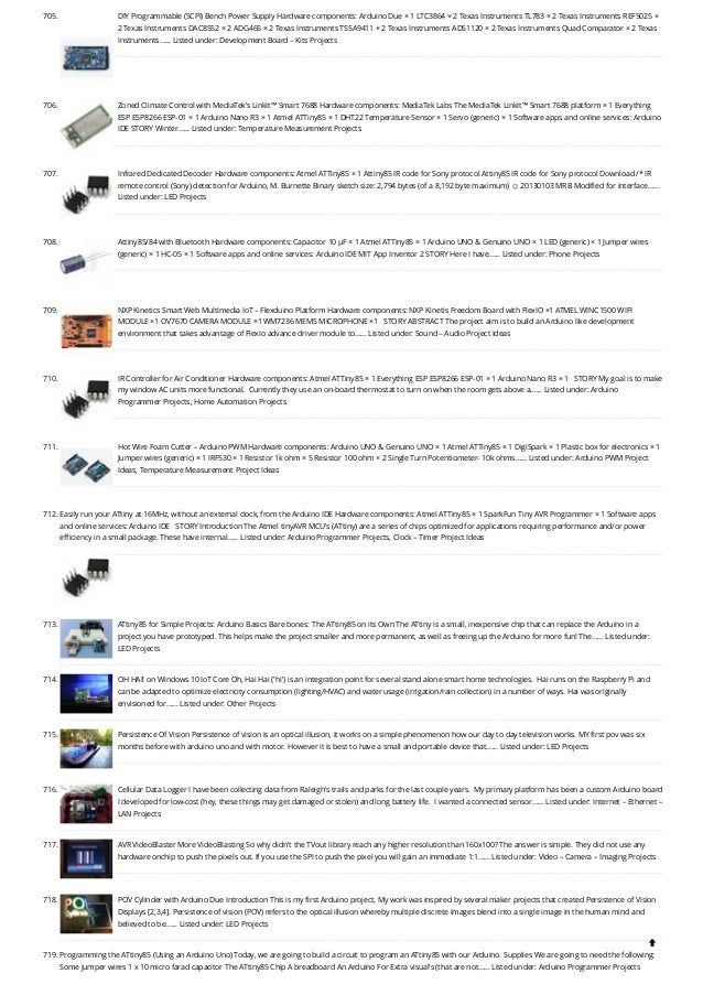 705. DIY Programmable (SCPI) Bench Power Supply
Hardware components: Arduino Due × 1 LTC3864 × 2 Texas Instruments TL783 × 2 Texas Instruments REF5025 ×
2 Texas Instruments DAC8552 × 2 ADG465 × 2 Texas Instruments TS5A9411 × 2 Texas Instruments ADS1120 × 2 Texas Instruments Quad Comparator × 2 Texas
Instruments…... Listed under: Development Board – Kits Projects
706. Zoned Climate Control with MediaTek’s LinkIt™ Smart 7688
Hardware components: MediaTek Labs The MediaTek LinkIt™ Smart 7688 platform × 1 Everything
ESP ESP8266 ESP-01 × 1 Arduino Nano R3 × 1 Atmel ATTiny85 × 1 DHT22 Temperature Sensor × 1 Servo (generic) × 1 Software apps and online services: Arduino
IDE STORY Winter…... Listed under: Temperature Measurement Projects
707. Infrared Dedicated Decoder
Hardware components: Atmel ATTiny85 × 1 Attiny85 IR code for Sony protocol Attiny85 IR code for Sony protocol Download /* IR
remote control (Sony) detection for Arduino, M. Burnette Binary sketch size: 2,794 bytes (of a 8,192 byte maximum) ☺ 20130103 MRB Modified for interface…...
Listed under: LED Projects
708. Attiny85/84 with Bluetooth
Hardware components: Capacitor 10 µF × 1 Atmel ATTiny85 × 1 Arduino UNO & Genuino UNO × 1 LED (generic) × 1 Jumper wires
(generic) × 1 HC-05 × 1 Software apps and online services: Arduino IDE MIT App Inventor 2 STORY Here I have…... Listed under: Phone Projects
709. NXP Kinetics Smart Web Multimedia IoT – Flexduino Platform
Hardware components: NXP Kinetis Freedom Board with FlexIO ×1 ATMEL WINC1500 WIFI
MODULE ×1 OV7670 CAMERA MODULE ×1 WM7236 MEMS MICROPHONE ×1   STORY ABSTRACT The project aim is to build an Arduino like development
environment that takes advantage of FlexIo advance driver module to…... Listed under: Sound – Audio Project Ideas
710. IR Controller for Air Conditioner
Hardware components: Atmel ATTiny85 × 1 Everything ESP ESP8266 ESP-01 × 1 Arduino Nano R3 × 1   STORY My goal is to make
my window AC units more functional.  Currently they use an on-board thermostat to turn on when the room gets above a…... Listed under: Arduino
Programmer Projects, Home Automation Projects
711. Hot Wire Foam Cutter – Arduino PWM
Hardware components: Arduino UNO & Genuino UNO × 1 Atmel ATTiny85 × 1 DigiSpark × 1 Plastic box for electronics × 1
Jumper wires (generic) × 1 IRF530 × 1 Resistor 1k ohm × 5 Resistor 100 ohm × 2 Single Turn Potentiometer- 10k ohms…... Listed under: Arduino PWM Project
Ideas, Temperature Measurement Project Ideas
712. Easily run your ATtiny at 16MHz, without an external clock, from the Arduino IDE
Hardware components: Atmel ATTiny85 × 1 SparkFun Tiny AVR Programmer × 1 Software apps
and online services: Arduino IDE   STORY Introduction The Atmel tinyAVR MCU's (ATtiny) are a series of chips optimized for applications requiring performance and/or power
efficiency in a small package. These have internal…... Listed under: Arduino Programmer Projects, Clock – Timer Project Ideas
713. ATtiny85 for Simple Projects: Arduino Basics
Bare bones: The ATtiny85 on its Own The ATtiny is a small, inexpensive chip that can replace the Arduino in a
project you have prototyped. This helps make the project smaller and more permanent, as well as freeing up the Arduino for more fun! The…... Listed under:
LED Projects
714. OH HAI! on Windows 10 IoT Core
Oh, Hai Hai ('hi') is an integration point for several stand alone smart home technologies.  Hai runs on the Raspberry Pi and
can be adapted to optimize electricity consumption (lighting/HVAC) and water usage (irrigation/rain collection) in a number of ways. Hai was originally
envisioned for…... Listed under: Other Projects
715. Persistence Of Vision
Persistence of vision is an optical illusion, it works on a simple phenomenon how our day to day television works. MY first pov was six
months before with arduino uno and with motor. However it is best to have a small and portable device that…... Listed under: LED Projects
716. Cellular Data Logger
I have been collecting data from Raleigh's trails and parks for the last couple years.  My primary platform has been a custom Arduino board
I developed for low-cost (hey, these things may get damaged or stolen) and long battery life.  I wanted a connected sensor…... Listed under: Internet – Ethernet –
LAN Projects
717. AVR VideoBlaster
More VideoBlasting So why didn't the TVout library reach any higher resolution than 160x100? The answer is simple. They did not use any
hardware onchip to push the pixels out. If you use the SPI to push the pixel you will gain an immediate 1:1…... Listed under: Video – Camera – Imaging Projects
718. POV Cylinder with Arduino Due
Introduction This is my first Arduino project. My work was inspired by several maker projects that created Persistence of Vision
Displays [2,3,4]. Persistence of vision (POV) refers to the optical illusion whereby multiple discrete images blend into a single image in the human mind and
believed to be…... Listed under: LED Projects
719. Programming the ATtiny85 (Using an Arduino Uno)
Today, we are going to build a circuit to program an ATtiny85 with our Arduino. Supplies We are going to need the following:
Some jumper wires 1 x 10 micro farad capacitor The ATtiny85 Chip A breadboard An Arduino For Extra visual's (that are not…... Listed under: Arduino Programmer Projects

 