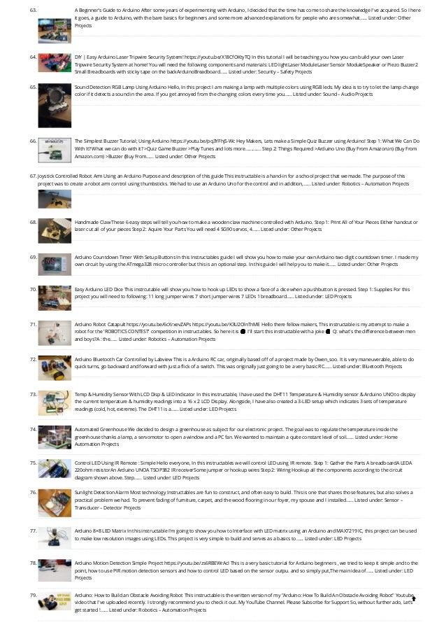 63. A Beginner’s Guide to Arduino
After some years of experimenting with Arduino, I decided that the time has come to share the knowledge I've acquired. So I here
it goes, a guide to Arduino, with the bare basics for beginners and some more advanced explanations for people who are somewhat…... Listed under: Other
Projects
64. DIY | Easy Arduino Laser Tripwire Security System!
https://youtu.be/X18CfOKtyTQ In this tutorial I will be teaching you how you can build your own Laser
Tripwire Security System at home! You will need the following components and materials: LED lightLaser ModuleLaser Sensor ModuleSpeaker or Piezo Buzzer2
Small Breadboards with sticky tape on the backArduinoBreadboard…... Listed under: Security – Safety Projects
65. Sound Detection RGB Lamp Using Arduino
Hello, In this project I am making a lamp with multiple colors using RGB leds. My idea is to try to let the lamp change
color if it detects a sound in the area. If you get annoyed from the changing colors every time you…... Listed under: Sound – Audio Projects
66. The Simplest Buzzer Tutorial; Using Arduino
https://youtu.be/pq3YFhjS-Wc Hey Makers, Lets make a Simple Quiz Buzzer using Arduino! Step 1: ​
What We Can Do
With It? What we can do with it? >Quiz Game Buzzer >Play Tunes and lots more…………. Step 2: Things Required >Arduino Uno (Buy From Amazon.in) (Buy From
Amazon.com) >Buzzer (Buy From…... Listed under: Other Projects
67. Joystick Controlled Robot Arm Using an Arduino
Purpose and description of this guide This instructable is a hand-in for a school project that we made. The purpose of this
project was to create a robot arm control using thumbsticks. We had to use an Arduino Uno for the control and in addition,…... Listed under: Robotics – Automation Projects
68. Handmade Claw
These 6 easy steps will tell you how to make a wooden claw machine controlled with Arduino. Step 1: Print All of Your Pieces Either handcut or
laser cut all of your pieces Step 2: Aquire Your Parts You will need 4 SG90 servos, 4…... Listed under: Other Projects
69. Arduino Countdown Timer With Setup Buttons
In this Instructables guide I will show you how to make your own Arduino two digit countdown timer. I made my
own circuit by using the ATmega328 micro controller but this is an optional step. In this guide I will help you to make it…... Listed under: Other Projects
70. Easy Arduino LED Dice
This instrcutable will show you how to hook up LEDs to show a face of a dice when a pushbutton is pressed. Step 1: Supplies For this
project you will need to following: 11 long jumper wires 7 short jumper wires 7 LEDs 1 breadboard…... Listed under: LED Projects
71. Arduino Robot Catapult
https://youtu.be/6cXrxevZAPs https://youtu.be/K3U2OlnTnME Hello there fellow makers, This instructable is my attempt to make a
robot for the 'ROBOTICS CONTEST' competition in instructables. So here it is 🙂 I'll start this instructable with a joke 🙂 Q: what's the difference between men
and boys?A : the…... Listed under: Robotics – Automation Projects
72. Arduino Bluetooth Car Controlled by Labview
This is a Arduino RC car, originally based off of a project made by Owen_soo. It is very maneuverable, able to do
quick turns, go backward and forward with just a flick of a switch. This was originally just going to be a very basic RC…... Listed under: Bluetooth Projects
73. Temp & Humidity Sensor With LCD Disp & LED Indicator
In this instructable, I have used the DHT11 Temperature & Humidity sensor & Arduino UNO to display
the current temperature & humidity readings into a 16 x 2 LCD Display. Alongside, I have also created a 3-LED setup which indicates 3 sets of temperature
readings (cold, hot, extreme). The DHT11 is a…... Listed under: LED Projects
74. Automated Greenhouse
We decided to design a greenhouse as subject for our electronic project. The goal was to regulate the temperature inside the
greenhouse thanks a lamp, a servomotor to open a window and a PC fan. We wanted to maintain a quite constant level of soil…... Listed under: Home
Automation Projects
75. Control LED Using IR Remote : Simple
Hello everyone, In this instructables we will control LED using IR remote. Step 1: Gather the Parts A breadboardA LEDA
220ohm resistorAn Arduino UNOA TSOP382 IR receiverSome jumper or hookup wires Step 2: Wiring Hookup all the components according to the circuit
diagram shown above. Step…... Listed under: LED Projects
76. Sunlight Detection Alarm
Most technology Instructables are fun to construct, and often easy to build. This is one that shares those features, but also solves a
practical problem we had. To prevent fading of furniture, carpet, and the wood flooring in our foyer, my spouse and I installed…... Listed under: Sensor –
Transducer – Detector Projects
77. Arduino 8×8 LED Matrix
In this instructable I'm going to show you how to Interface with LED matrix using an Arduino and MAX7219 IC, this project can be used
to make low resolution images using LEDs. This project is very simple to build and serves as a basics to…... Listed under: LED Projects
78. Arduino Motion Detection Simple Project
https://youtu.be/zs6RBEWrAcI This is a very basic tutorial for Arduino beginners , we tried to keep it simple and to the
point, how to use PIR motion detection sensors and how to control LED based on the sensor outpu. and so simply put,The main idea of…... Listed under: LED
Projects
79. Arduino: How to Build an Obstacle Avoiding Robot
This instructable is the written version of my "Arduino: How To Build An Obstacle Avoiding Robot" Youtube
video that I've uploaded recently. I strongly recommend you to check it out. My YouTube Channel. Please Subscribe for Support So, without further ado, Let's
get started !…... Listed under: Robotics – Automation Projects

 