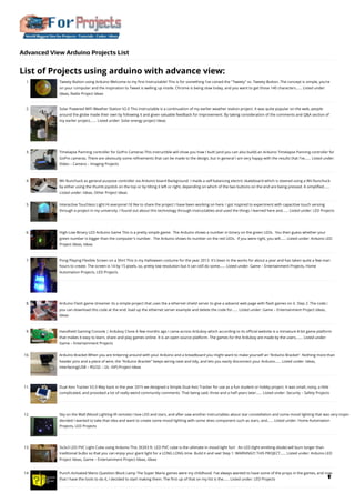 Advanced View Arduino Projects List
List of Projects using arduino with advance view:
1. Tweety Button using Arduino
Welcome to my first Instructable! This is for something I've coined the "Tweety" or, Tweety-Button. The concept is simple, you're
on your computer and the inspiration to Tweet is welling up inside. Chrome is being slow today, and you want to get those 140 characters…... Listed under:
Ideas, Radio Project Ideas
2. Solar Powered WiFi Weather Station V2.0
This Instructable is a continuation of my earlier weather station project. It was quite popular on the web, people
around the globe made their own by following it and given valuable feedback for improvement. By taking consideration of the comments and Q&A section of
my earlier project,…... Listed under: Solar energy project Ideas
3. Timelapse Panning controller for GoPro Cameras
This instructible will show you how I built (and you can also build) an Arduino Timelapse Panning controller for
GoPro cameras. There are obviously some refinements that can be made to the design, but in general I am very happy with the results that I've…... Listed under:
Video – Camera – Imaging Projects
4. Wii Nunchuck as general purpose controller via Arduino board
Background: I made a self-balancing electric skateboard which is steered using a Wii Nunchuck
by either using the thumb joystick on the top or by tilting it left or right, depending on which of the two buttons on the end are being pressed. A simplified…...
Listed under: Ideas, Other Project Ideas
5. Interactive Touchless Light
Hi everyone! I'd like to share the project I have been working on here. I got inspired to experiment with capacitive touch sensing
through a project in my university. I found out about this technology through instructables and used the things I learned here and…... Listed under: LED Projects
6. High-Low Binary LED Arduino Game
This is a pretty simple game:  The Arduino shows a number in binary on the green LEDs.  You then guess whether your
green number is bigger than the computer's number.  The Arduino shows its number on the red LEDs.  If you were right, you will…... Listed under: Arduino LED
Project Ideas, Ideas
7. Pong Playing Flexible Screen on a Shirt
This is my Halloween costume for the year 2013. It's been in the works for about a year and has taken quite a few man
hours to create. The screen is 14 by 15 pixels, so, pretty low resolution but it can still do some…... Listed under: Game – Entertainment Projects, Home
Automation Projects, LED Projects
8. Arduino Flash game streamer
its a simple project that uses the a ethernet shield server to give a advanst web page with flash games on it. Step 2: The code:::
you can download this code at the end: load up the ethernet server example and delete the code for…... Listed under: Game – Entertainment Project Ideas,
Ideas
9. Handheld Gaming Console | Arduboy Clone
A few months ago I came across Arduboy which according to its official website is a miniature 8-bit game platform
that makes it easy to learn, share and play games online. It is an open source platform. The games for the Arduboy are made by the users.…... Listed under:
Game – Entertainment Projects
10. Arduino Bracket
When you are tinkering around with your Arduino and a breadboard you might want to make yourself an "Arduino Bracket". Nothing more than
header pins and a piece of wire, the "Arduino Bracket" keeps wiring neat and tidy, and lets you easily disconnect your Arduino…... Listed under: Ideas,
Interfacing(USB – RS232 – I2c -ISP) Project Ideas
11. Dual Axis Tracker V2.0
Way back in the year 2015 we designed a Simple Dual Axis Tracker for use as a fun student or hobby project. It was small, noisy, a little
complicated, and provoked a lot of really weird community comments. That being said, three and a half years later…... Listed under: Security – Safety Projects
12. Sky on the Wall (Mood Lighting-IR remote)
I love LED and stars, and after saw another instructables about star constellation and some mood lighting that was very inspire
decided I wanted to take that idea and want to create some mood lighting with some skies component such as stars, and…... Listed under: Home Automation
Projects, LED Projects
13. 3x3x3 LED PVC Light Cube using Arduino
This 3X3X3 ft. LED PVC cube is the ultimate in mood light fun!   An LED (light emitting diode) will burn longer than
traditional bulbs so that you can enjoy your giant light for a LONG LONG time. Build it and see! Step 1: WARNING!!! THIS PROJECT…... Listed under: Arduino LED
Project Ideas, Game – Entertainment Project Ideas, Ideas
14. Punch Activated Mario Question Block Lamp
The Super Mario games were my childhood. I've always wanted to have some of the props in the games, and now
that I have the tools to do it, I decided to start making them. The first up of that on my list is the…... Listed under: LED Projects 
 