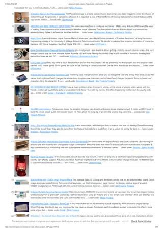 9/19/23, 9:52 AM Advanced View Arduino Projects List - Use Arduino for Projects
https://duino4projects.com/advanced-view-arduino-projects-list/?page31074=2 2/59
Instructable for you. In this Instructables, I will…... Listed under: Other Projects
8. A Modern Take on the Phenakistoscope The Phenakistoscope is an early optical illusion device that uses static images to create the illusion of
motion through the principle of persistence of vision. It is regarded as one of the first forms of moving media entertainment that paved the
way for the motion…... Listed under: LED Projects
9. ARDUINO with XBEE- WIRELESS SETUP DEMO This video describes how to configure two Series 1 XBEEs using Arduino UNO board.The ways
of making 2 way communication is also tested on Wireless mode. Overview The Xbee shield allows an Arduino board to communicate
wirelessly using Zigbee. It is based on the Xbee module…... Listed under: Development Board – Kits Projects, Projects
10. Magic Dome Francisca Molero Luque, Dolores Martín Cabrera and Laura Mejía Ospina, students of 'Creative Electronics', a Beng Electronics
Engineering module at the University of Málaga, School of Telecommunications. We decide to make as final project a derivation of Interactive
Geodesic LED Dome. Supplies - NeoPixel Digital RGB LED…... Listed under: LED Projects
11. Super Simple Arduino Powered Roomba Scheduler Like most people I was skeptical about getting a robotic vacuum cleaner, so as a trial run I
thought I would buy the now obsolete iRobot Roomba 530 which was heavily discounted (they're still available in Australia, showing how
behind the times we are). Of…... Listed under: Robotics – Automation Projects
12. LED Chaser Game Hello, my name is Vigas Balachandran and on this instructable, I will be presenting my final project. For this project, I have
created a LED chaser game. In this game, the LEDs will be flashing in consecutive order. On the serial monitor on the arduino,…... Listed under:
LED Projects
13. Arduino String Case Change Functions Code The String case change functions allow you to change the case of a String. They work just as their
names imply. toUpperCase() changes the whole string to upper case characters, and toLowerCase() changes the whole String to lower case
characters. Only the characters A to…... Listed under: Development Board – Kits Projects, Projects
14. DIY: ARDUINO SOUND SENSOR SYSTEM I have a major problem when it comes to talking on the phone or playing video games with my
friends - I often get loud (that's quite an understatement). Since I live with my parents, this often triggers my mother and she usually ends
up…... Listed under: Sensor – Transducer – Detector Projects
15. Blink LED using Arduino This example shows the simplest thing you can do with an Arduino to see physical output: it blinks an LED. Circuit To
build the circuit, attach a 220-ohm resistor to pin 13. Then attach the long leg of an LED (the positive leg, called the…... Listed under: LED
Projects, Projects
16. Yogy – The Arduino Powered Robot Made For Kids In this Instructable I will show you how to make a cute and kid friendly Obstacle Avoiding
Robot I like to call Yogy. Yogy gets his name from the Yoghurt tub body he is made from. I am a sucker for seeing the best in…... Listed under:
Robotics – Automation Projects
17. Arduino Safe With Multivibrator Changeable 4-digit Combination This instructable will explain how to wire, code, and build a functioning DIY
arduino safe with multivibrator changeable 4-digit combination. Well what does that mean? A arduino safe with multivibrator changeable 4-
digit combination is a functioning safe with a changeable password/combination, it features a series…... Listed under: Security – Safety Project
Ideas
18. NeoPixel Ancient Oil Lamp In this Instructable, we will describe how to turn a "retro" oil lamp into a NeoPixels based rechargeable lamp with
colorful light effects. Supplies Arduino nano12 bits NeoPixel ringMicro USB 5V 1A TP4056 Lithium battery charger module3.7V 9800mAh Lipo
Li-polymer BatteryRotary encoder Ec11 or KY-040…... Listed under: Other Projects
19. Analog Write with 12 LEDs on an Arduino Mega This example fades 12 LEDs up and the down, one by one, on an Arduino Mega board. Circuit
image developed using Fritzing. For more circuit examples, see the Fritzing project page Connect the longer, positive legs of (anodes)
12 LEDs to digital pins 2-13 through 220 ohm current limiting resistors. Connect…... Listed under: LED Projects, Projects
20. Arduino: Portable Two-Axis Stepper Control https://youtu.be/r_2DXRlM29s In a previous tutorial we have seen how to run two stepper motors
synchronously from a given start position to a defined destination using an Arduino and a very simple “user interface”. That user interface was
restricted to some microswitches and LEDs, both installed on a…... Listed under: Motor Projects
21. Digital/Analog Clock – Arduino + PaperCraft In this instructable we will be recreating a clock inspired by Alvin Aronson's original design.
When I first saw this clock I was very impressed by how clean an elegant the design was I immediately wanted to recreate this effect. I hope
some of you feel…... Listed under: Clock – Timer Projects
22. Wordclock – No Special Tools Required! Easy to Build Hi makers, do you want to own a wordclock?There are a lot of nice instructions all over
the web, but You've no access to a 3D printer and cnc machines to cut, laser or millYou don't want to waste time and nerves fiddling with itsy-
This website uses cookies to improve your experience. We'll assume you're ok with this, but you can opt-out if you wish. Check Privacy Policy
ACCEPT
 