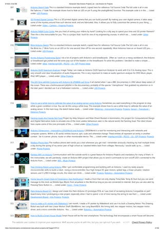 9/19/23, 9:52 AM Advanced View Arduino Projects List - Use Arduino for Projects
https://duino4projects.com/advanced-view-arduino-projects-list/?page31074=2 21/59
307. Arduino Sketch Fade This is a standard Arduino example sketch, copied here for reference. Full Source Code The full code is all in one
file Fade.ino. /* Fade This example shows how to fade an LED on pin 9 using the analogWrite() function. This example code is in the…... Listed
under: LED Projects
308. 3D Printed Digital Camera This is a 3D printed digital camera that you can build yourself. By making your own digital camera, it takes away
some of the mystery around how such devices work, and are fabricated. Also, it allows you to fully customize the camera to your liking.…...
Listed under: Video – Camera – Imaging Projects
309. Arduino M&M Color Sorter Are you tired of sorting your m&ms by hand? Looking for a silly way to spend your time and 3D printer filament?
Then this is the Instructable for you. This is a project that I built for one of my engineering courses, in which we…... Listed under: Other
Projects
310. Blink Arduino Sketch This is a standard Arduino example sketch, copied here for reference. Full Source Code The full code is all in one
file Blink.ino. /* Blink Turns on an LED on for one second, then off for one second, repeatedly. Most Arduinos have an on-board LED you…...
Listed under: LED Projects
311. Acrylic Arduino Prototyping Stand I do a lot of projects with Arduino's and breadboards. Often as I work on a messy workbench, the Arduino
or breadboard get jostled and the wires pop out of the headers or the breadboard. To solve this problem, I decided to make a simple…...
Listed under: Ideas, Interfacing(USB – RS232 – I2c -ISP) Project Ideas
312. Arduino OLED Spectrum Analyzer Image: Today I am make an Arduino OLED Spectrum Analyzer its work with 0 to 3.3v Analog input. This is
very smooth and clear Visualization of audio frequencies. This is very important to make an audio spectrum analyser for DVD Music player,
IPod, MP3 player…... Listed under: Other Projects
313. The LED Strip Jellyfish Costume with Arduino & LPD8806 Led Strips It all started when I saw a BBC documentary in 2002 about deep waters of
the ocean. There was a biolimunescent jellyfish in the documentary, probably of the species "ctenophores" that grabbed my attention so in
the later years I decided use it as a Halloween costume.…... Listed under: LED Projects
314. How to use a while loop to calibrate the value of an analog sensor using Arduino Sometimes you want everything in the program to stop
while a given condition is true. You can do this using a while loop. This example shows how to use a while loop to calibrate the value of an
analog sensor. In the main loop, the sketch below reads…... Listed under: Metering – Instrument Projects, Projects, Sensor – Transducer –
Detector Projects
315. Fainting Goats Are Friends Not Food Project by Ailey Simpson and Peter Ehvert Rooted in biomimetics, this project for Computational Design
and Digital Fabrication looks to emulate one of the most useless behaviours seen in the natural world, the Fainting Goat. The robot shown
here copies some of the core principals of the…... Listed under: Other Projects
316. Arduino-l3dgecomm – Integrating L3DGEWorld and Arduino L3DGEWorld is a tool for monitoring and interacting with networks and
computer systems. Within a 3D world, entities bounce, spin, scale and otherwise change. These entities all represent an entity in another
context - be it a server, phone, router or other monitorable device. The…... Listed under: Interfacing(USB – RS232 – I2c -ISP) Projects, Projects
317. Mailbox Phone Alert The mailbox phone alert sends you a text whenever you get mail. I remember anxiously checking my mail multiple times
a day during the spring of my senior year of high school as I awaited letters back from colleges. Nervously, I would walk up to…... Listed
under: Phone Projects
318. Painless WiFi on Arduino Communication with the outside world is a great feature for Arduino Projects and mandatory for many of them. In
this instructable, we will, painlessly, create an Arduino WiFi project that allows you to send it commands to turn on/off LED's connected to the
Arduino from…... Listed under: Wifi - WLan Projects
319. Tree Climbing Robot using Arduino After I got comfortable programming and building with an Arduino, I used my newly acquire
microcontroller skills to build a robot. Using a microcontroller, four high-torque DC gear motors, spiked legs, a linear actuator, rotation
sensors, and 3 L298 H-bridge circuits, this robot can climb…... Listed under: Projects, Robotics – Automation Projects
320. Home Security Smart Clock IoT Emergency App Notification I made a Clock that not only display Time,Date, Temp & Hum but you can send
message to the clock via Mobile App (Blynk) from anywhere in the World as long as you are connected to internet. And you can also alert by
Pressing Panic Button in…... Listed under: Clock – Timer Projects
321. Palm Arduino Board V3 I design and create this Palm Arduino V3 prototype PCB, as I was tired of recreating Arduino Compatible on perf
board every time I prototyping a new project, especially when I had to spend a lot of time tracing the wiring to see that I…... Listed under:
Development Board – Kits Projects, Projects
322. How to make a XY-plotter with Makeblock Last month, I made a XY-plotter by Makeblock and use it to built a Drawing Robot. This Drawing
Robot was built with two Linear Motion Shaft D8x480mm, two Long Beam0824, the timing belt, two stepper motors, two stepper motor
driver, and a micro-controller Arduino. You…... Listed under: Robotics – Automation Projects
323. How to Build a Smart House Model Smart House will be the next smartphone. The technology that encompasses a smart house will become
the new normal for modern-day homeowners. Smart houses range from basic to advanced depending on the sensors that are installed in the
house and the operating system. The ARD-02,…... Listed under: Other Projects
This website uses cookies to improve your experience. We'll assume you're ok with this, but you can opt-out if you wish. Check Privacy Policy
ACCEPT
 