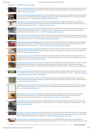 9/19/23, 9:52 AM Advanced View Arduino Projects List - Use Arduino for Projects
https://duino4projects.com/advanced-view-arduino-projects-list/?page31074=2 3/59
bitsy partsYou…... Listed under: Clock – Timer Projects
23. Arduino Hello World Blink Code This is a basic example how arduino works. In this arduino projects you’ll see how arduino control LED on for
1 second and off for 1 second repeatedly. Instruction; 1) Connect cathode lead of LED (shorter lead) to ground pin and anode lead of LED…...
Listed under: LED Projects, Projects
24. Autonomous Autonavigation Robot using Arduino This is a step by step guide to build an autonomous navigation robot. We use the Arduino
microcontroller to control this robot. We have two different programs for this robot. The first enables the robot to drive around and avoid
anything that gets in its…... Listed under: Projects, Robotics – Automation Projects
25. 2 Bit Adder Binary and Decimal Calculator By: Sonya Singh Computer Engineering Step 1: Project Overview Have you ever dreamed of
building a 2-bit adder calculator, which can display the results in both binary and decimal? Well, look no further - Through this guide, your
dreams have finally come true! Not only…... Listed under: Calculator Projects
26. AAA Robot (Autonomous Analog Arduino) The AAA Robot is a perfect robot for beginners. It is versatile, easy to build, and discusses many of
the topics roboticists need to learn, including but no limited to transistor switches, motor driving nad analog sensors. This Instructable
includes step-by-step instructions on how to…... Listed under: Robotics – Automation Projects
27. How to Motorize a Camera Slider (Battery Powered) When making videos with a tripod fluid head, there aren't that many movements you can
do. You've got tilt and pan - so basically either a vertical movement or a horizontal movement. Both of these have one common characteristic:
the camera stays in pretty much…... Listed under: Video – Camera – Imaging Projects
28. An Arduino Thermometer with Digital Display This is a project for Arduino to make a Thermometer with Digital Display, aimed at beginners.
Arduino measures the voltage on a TMP36 Temperature sensor, converts the Voltage to Degrees Celcius and Displays the value on an LOL
shield display. Objectives: * Learn how to…... Listed under: LED Projects, Temperature Measurement Projects
29. Arduino Activated Light Catcher Arcade Game This pandemic time has been rough for us all, as it confined us in our homes thus not enabling
the opportunity to go outside and meet with family and friends to engage in fun activities of all sorts, such as going to your nearby arcade…...
Listed under: Game – Entertainment Projects
30. Cell phone text using an Arduino Arduino text‘in. Key Features: 24 relays controlled by 4 I/O lines! Cell phone text using your Arduino. This
project hacks a cell phone to text using normally open relays. After investigating cellular modules on the internet I decided it looks not only
rather pricy, but…... Listed under: Phone Projects, Projects
31. PAD HERO (Guitar Hero Using Arduino) A group of three students present you PAD HERO, our Arduino based Guitar Hero game. This project
was submitted to 'Creative Electronics', a Beng Electronics Engineering module at University of Málaga, School of Telecommunications
(https://www.uma.es/etsi-de-telecomunicacion/). The aim of this Project was to replicate the popular…... Listed under: Game – Entertainment
Projects
32. Thermal Camera Have you ever had the desire to see what can not be seen? I never had the ability to see in thermal infrared, and it is rather
cool to be able to see in the thermal infrared part of the electromagnetic spectrum. Unfortunately, most thermal…... Listed under: Temperature
Measurement Projects, Video – Camera – Imaging Projects
33. Location Tracking “Weasley Clock” As with so many other people, I've always been a massive Harry Potter fan. One of the coolest magical
items in the series was almost certainly the Weasley family clock that had a hand for each family member, and moved to reflect their location.
I…... Listed under: Clock – Timer Projects
34. Arduino FM radio receiver shield This Instructable will show you how to build your own FM radio receiver shield to be used with an Arduino
board. The radio chip we are going to be using is the AR1010 on a breakoutboard found at Sparkfun or Electrokit and there will be code to
get…... Listed under: Projects, Radio Projects
35. Arduino/ESP32 Capacitive Touch Sensor Adding touch interfaces to your projects might seem difficult at first, but it really isn't. In this
Instructable I'll show you how to do it using an Arduino or ESP32 development board. What you will need: an Arudino* or ESP32
development boarda wiresome tinfoilsome sticky…... Listed under: Sensor – Transducer – Detector Projects
36. Classroom Pencil Protection Machine HEY KID, GIVE ME BACK MY PENCIL! As a teacher, one problem I face every day is losing my pencils.
Now pencils don't just disappear, they walk away in the hands of my middle school students. I know this may not seem like a big…... Listed
under: CNC Machines Projects
37. ArrDrownHo! – Easily convert AVR to Arduino Cap'n ArrDrownHo! is the lovechild of Ardweeny and Boarduino and he's here to commandeer
your AVR ships. ArrDrownHo! inherits pros of both and cons of neither. Pick up an AVR chip and start prototyping instantly on a breadboard!
Want to replace that costly Arduino in your project with a…... Listed under: Development Board – Kits Projects
38. Kaosduino: Create your own kaosillitaor using Arduino This project is a part of experiments done while doing an artist in residence at
Instructables. You can see the other projects here. Inspired by Korgs Kaossilator I took it upon myself to build an opensource version of it. This
way people can design new ways…... Listed under: Projects, Sound – Audio Projects
This website uses cookies to improve your experience. We'll assume you're ok with this, but you can opt-out if you wish. Check Privacy Policy
ACCEPT
 