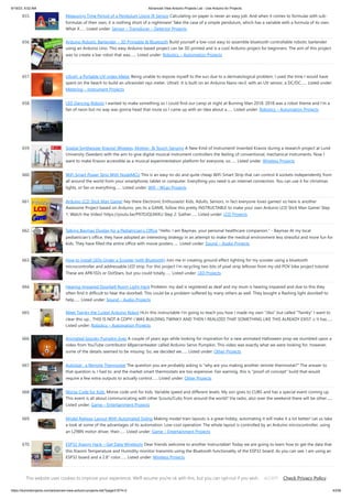 9/19/23, 9:52 AM Advanced View Arduino Projects List - Use Arduino for Projects
https://duino4projects.com/advanced-view-arduino-projects-list/?page31074=2 43/59
655. Measuring Time Period of a Pendulum Using IR Sensor Calculating on paper is never an easy job. And when it comes to formulas with sub-
formulas of their own, it is nothing short of a nightmare! Take the case of a simple pendulum, which has a variable with a formula of its own.
What if…... Listed under: Sensor – Transducer – Detector Projects
656. Arduino Robotic Bartender – 3D Printable  Bluetooth Build yourself a low-cost easy to assemble bluetooth controllable robotic bartender
using an Arduino Uno. This easy Arduino based project can be 3D printed and is a cool Arduino project for beginners. The aim of this project
was to create a bar robot that was…... Listed under: Robotics – Automation Projects
657. UltraV: a Portable UV-index Meter Being unable to expose myself to the sun due to a dermatological problem, I used the time I would have
spent on the beach to build an ultraviolet rays meter. UltraV. It is built on an Arduino Nano rev3, with an UV sensor, a DC/DC…... Listed under:
Metering – Instrument Projects
658. LED Dancing Robots I wanted to make something so I could find our camp at night at Burning Man 2018. 2018 was a robot theme and I'm a
fan of neon but no way was gonna head that route so I came up with an idea about a…... Listed under: Robotics – Automation Projects
659. Spatial Synthesizer Kravox! Wireless, Motion-  Touch-Sensing A New Kind of InstrumentI invented Kravox during a research project at Lund
University (Sweden) with the aim to give digital musical instrument controllers the feeling of conventional, mechanical instruments. Now I
want to make Kravox accessible as a musical experimentation platform for everyone, so…... Listed under: Wireless Projects
660. WiFi Smart Power Strip With NodeMCU This is an easy-to-do and quite cheap WiFi Smart Strip that can control 4 sockets independently from
all around the world from your smartphone, tablet or computer. Everything you need is an internet connection. You can use it for christmas
lights, or fan or everything…... Listed under: Wifi - WLan Projects
661. Arduino LCD Stick Man Game! hey there Electronic Enthusiasts! Kids, Adults, Seniors, in fact everyone loves games! so here is another
Awesome Project based on Arduino, yes its a GAME, follow this pretty INSTRUCTABLE to make your own Arduino LCD Stick Man Game! Step
1: Watch the Video! https://youtu.be/P97DJQUtKKU Step 2: Gather…... Listed under: LCD Projects
662. Talking Baymax Display for a Pediatrician’s Office “Hello. I am Baymax, your personal healthcare companion.” - Baymax At my local
pediatrician's office, they have adopted an interesting strategy in an attempt to make the medical environment less stressful and more fun for
kids. They have filled the entire office with movie posters…... Listed under: Sound – Audio Projects
663. How to Install LEDs Under a Scooter (with Bluetooth) Join me in creating ground effect lighting for my scooter using a bluetooth
microcontroller and addressable LED strip. For this project I'm recycling two bits of pixel strip leftover from my old POV bike project tutorial.
These are APA102s or DotStars, but you could totally…... Listed under: LED Projects
664. Hearing Impaired Doorbell Room Light Hack Problem: my dad is registered as deaf and my mum is hearing impaired and due to this they
often find it difficult to hear the doorbell. This could be a problem suffered by many others as well. They bought a flashing light doorbell to
help…... Listed under: Sound – Audio Projects
665. Meet Twinky the Cutest Arduino Robot Hi,In this instructable I'm going to teach you how I made my own Jibo but called Twinky I want to
clear this up... THIS IS NOT A COPY! I WAS BUILDING TWINKY AND THEN I REALIZED THAT SOMETHING LIKE THIS ALREADY EXIST :c It has…...
Listed under: Robotics – Automation Projects
666. Animated Spooky Pumpkin Eyes A couple of years ago while looking for inspiration for a new animated Halloween prop we stumbled upon a
video from YouTube contributor 68percentwater called Arduino Servo Pumpkin. This video was exactly what we were looking for, however,
some of the details seemed to be missing. So, we decided we…... Listed under: Other Projects
667. Autostat : a Remote Thermostat The question you are probably asking is why are you making another remote thermostat? The answer to
that question is, I had to, and the market smart thermostats are too expensive. Fair warning, this is proof-of-concept build that would
require a few extra outputs to actually control…... Listed under: Other Projects
668. Morse Code for Kids. Morse code unit for kids. Variable speed and different levels. My son goes to CUBS and has a special event coming up.
This event is all about communicating with other Scouts/Cubs from around the world? Via radio, also over the weekend there will be other…...
Listed under: Game – Entertainment Projects
669. Model Railway Layout With Automated Siding Making model train layouts is a great hobby, automating it will make it a lot better! Let us take
a look at some of the advantages of its automation: Low-cost operation: The whole layout is controlled by an Arduino microcontroller, using
an L298N motor driver, their…... Listed under: Game – Entertainment Projects
670. ESP32 Xiaomi Hack – Get Data Wirelessly Dear friends welcome to another Instructable! Today we are going to learn how to get the data that
this Xiaomi Temperature and Humidity monitor transmits using the Bluetooth functionality of the ESP32 board. As you can see, I am using an
ESP32 board and a 2.8” color…... Listed under: Wireless Projects
671. Dropping Spider on Doorbell – Halloween Scare Prank This Halloween my son Max, came up with the idea to drop a spider on anyone who tries to ring our
doorbell... I immediately jumped on the idea and we started to work on it. Using a simple ultrasonic distance sensor (HC-SR04) and a servo…... Listed under:
This website uses cookies to improve your experience. We'll assume you're ok with this, but you can opt-out if you wish. Check Privacy Policy
ACCEPT
 