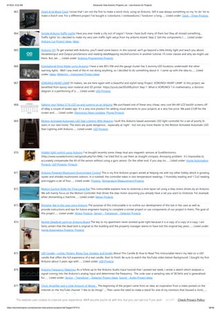 9/19/23, 9:52 AM Advanced View Arduino Projects List - Use Arduino for Projects
https://duino4projects.com/advanced-view-arduino-projects-list/?page31074=2 56/59
863. Dutch 8×8 Word Clock I know that I am not the first to make a word clock, using an Arduino. Still it was always something on my 'to do' list to
make a Dutch one. For a different project I've bought a 'colorduino / rainbowduino / funduino' a long…... Listed under: Clock – Timer Projects
864. Simple Arduino Traffic Lights Have you ever made a city out of Legos? I know i have built many of them but they all missed something...
Traffic lights! So i decided to make my very own traffic light setup from my arduino board. Step 2: Get the components I…... Listed under:
Arduino Car Project Ideas, Ideas
865. Arduino 101 To get started with Arduino, you'll need some basics. In this tutorial, we'll go beyond a little blinky light and teach you about:
VariablesInput and Output pinsSensors and reading dataMapping resultsFunctions In another tutorial, I'll cover classes and why we might use
them. But, we…... Listed under: Arduino Programmer Projects
866. Gravitational force Mater using Arduino I have a late 80's VW and the gauge cluster has 5 dummy LED locations underneath the other
warning lights. Well I was tired of the m not doing anything, so I decided to do something about it. I came up with the idea to…... Listed
under: Ideas, Metering – Instrument Project Ideas
867. VORONOI HEART LAMP Hi makers, we are here again with a beautiful and stylish lamp Project. VORONOI HEART LAMP. In this project, we
benefited from epoxy resin material and 3D printer. https://youtu.be/0SoN9cphUrI Step 1: What Is VORONOI ? In mathematics, a Voronoi
diagram is a partitioning of a…... Listed under: LED Projects
868. Getting your Nokia 5110 LCD up and running on an Arduino We purchased one of these very cheap, very cool 84×84 LCD backlit screens off
of eBay a couple of weeks ago. It’s a very nice product for adding visual elements to your projects at a very low price. We paid £3.89 for the
screen and…... Listed under: Electronics News Updates, Phone Projects
869. Motion Activated Automatic LED Stair Lighting With Arduino I built this Arduino based automatic LED light controller for a set of poorly lit
stairs in our new home. The stairs are quite dangerous - especially at night - but not any more thanks to the Motion Activated Automatic LED
Stair Lighting with Arduino…... Listed under: LED Projects
870. Hidden light control using Arduino I’ve bought recently some cheap dual axis magnetic sensors at SureElectronics
(http://www.sureelectronics.net/goods.php?id=944), I’ve tried first to use them as straight compass. Annoying problem : it’s impossible to
accurately compensate the tilt of the sensor without using a gyro sensor. On the other end, if you stay on…... Listed under: Home Automation
Projects, LED Projects, Projects
871. Arduino Powered Mushroom Environment Control This is my first Arduino project aimed at helping me with my other hobby which is growing
oyster and shiitake mushrooms indoors. In a nutshell, the controller takes in two temperature readings, 1 Humidity reading and 1 Co2 reading
and triggers a set of four…... Listed under: Projects, Temperature Measurement Projects
872. Motion Control Slider for Time Lapse Rail This instructable explains how to motorize a time lapse rail using a step motor driven by an Arduino.
We will mainly focus on the Motion Controller that drives the step motor assuming you already have a rail you want to motorize. For example
when dismantling a machine…... Listed under: Motor Projects
873. Diorama, Bat in the cave using Arduino The purpose of this instructable is to outline our development of this bat in the cave as well as
provide instructions and tips for future engineers hoping to complete a similar project or use components of our project in theirs. The goal of
this project…... Listed under: Motor Projects, Sensor – Transducer – Detector Projects
874. Keyfob Deadbolt using an Arduino Board The key to my apartment never worked quite right because it is a copy of a copy of a copy. I am
fairly certain that the dead bolt is original to the building and the property manager seems to have lost the original key years…... Listed under:
Home Automation Projects, Projects
875. LED Candle – Lights, Flickers, Blows Out, Smokes, and Smells About This Candle  How to Read This Instructable Here's my take on a LED
candle that offers the full experience of a real candle. Start to finish. Be sure to watch the YouTube video below! Background: I bought my first
Arduino about 3 years ago with…... Listed under: LED Projects
876. Arduino Frequency Detection As a follow up to the Arduino Audio Input tutorial that I posted last week, I wrote a sketch which analyzes a
signal coming into the Arduino's analog input and determines the frequency. The code uses a sampling rate of 38.5kHz and is generalized
for…... Listed under: Sensor – Transducer – Detector Project Ideas, Sound – Audio Project Ideas
877. Clock, Amplifier and a Little Amount of Wood… The beginning of the project came from an idea, an inspiration from a video posted on the
Internet on the YouTube channel I like to do things ... Then came the need to make a stand for one of my monitors that housed a clock,…...
Listed under: Clock – Timer Projects
This website uses cookies to improve your experience. We'll assume you're ok with this, but you can opt-out if you wish. Check Privacy Policy
ACCEPT
 