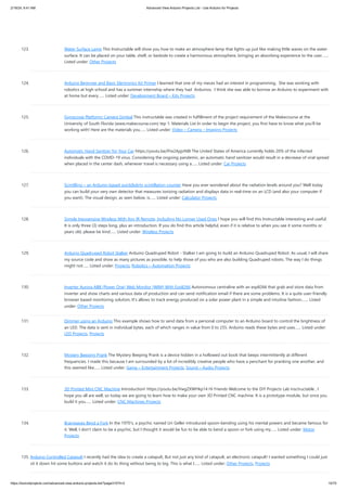 2/19/24, 9:41 AM Advanced View Arduino Projects List - Use Arduino for Projects
https://duino4projects.com/advanced-view-arduino-projects-list/?page31074=2 10/70
123. Water Surface Lamp This Instructable will show you how to make an atmosphere lamp that lights up just like making little waves on the water
surface. It can be placed on your table, shelf, or bedside to create a harmonious atmosphere, bringing an absorbing experience to the user.…...
Listed under: Other Projects
124. Arduino Beginner and Basic Electronics Kit Primer I learned that one of my nieces had an interest in programming. She was working with
robotics at high school and has a summer internship where they had Arduinos. I think she was able to borrow an Arduino to experiment with
at home but every…... Listed under: Development Board – Kits Projects
125. Gyroscope Platform/ Camera Gimbal This instructable was created in fulfillment of the project requirement of the Makecourse at the
University of South Florida (www.makecourse.com) tep 1: Materials List In order to begin the project, you first have to know what you'll be
working with! Here are the materials you…... Listed under: Video – Camera – Imaging Projects
126. Automatic Hand Sanitzer for Your Car https://youtu.be/IYw2ApjvN8I The United States of America currently holds 20% of the infected
individuals with the COVID-19 virus. Considering the ongoing pandemic, an automatic hand sanitizer would result in a decrease of viral spread
when placed in the center dash, whenever travel is necessary using a…... Listed under: Car Projects
127. Scintillino – an Arduino-based quick&dirty scintillation counter Have you ever wondered about the radiation levels around you? Well today
you can build your very own detector that measures ionizing radiation and displays data in real-time on an LCD (and also your computer if
you want). The visual design, as seen below, is…... Listed under: Calculator Projects
128. Simple Inexpensive Wireless With Any IR Remote, Including No Longer Used Ones I hope you will find this Instructable interesting and useful.
It is only three (3) steps long, plus an introduction. If you do find this article helpful, even if it is relative to when you see it some months or
years old, please be kind…... Listed under: Wireless Projects
129. Arduino Quadruped Robot Stalker Arduino Quadruped Robot - Stalker I am going to build an Arduino Quadruped Robot. As usual, I will share
my source code and show as many pictures as possible, to help those of you who are also building Quadruped robots. The way I do things
might not…... Listed under: Projects, Robotics – Automation Projects
130. Inverter Aurora ABB (Power One) Web Monitor (WIM) With Esp8266 Autonomous centraline with an esp8266 that grab and store data from
inverter and show charts and various data of production and can send notification email if there are some problems. It is a quite user-friendly
browser based monitoring solution, It's allows to track energy produced on a solar power plant in a simple and intuitive fashion.…... Listed
under: Other Projects
131. Dimmer using an Arduino This example shows how to send data from a personal computer to an Arduino board to control the brightness of
an LED. The data is sent in individual bytes, each of which ranges in value from 0 to 255. Arduino reads these bytes and uses…... Listed under:
LED Projects, Projects
132. Mystery Beeping Prank The Mystery Beeping Prank is a device hidden in a hollowed out book that beeps intermittently at different
frequencies. I made this because I am surrounded by a lot of incredibly creative people who have a penchant for pranking one another, and
this seemed like…... Listed under: Game – Entertainment Projects, Sound – Audio Projects
133. 3D Printed Mini CNC Machine Introduction! https://youtu.be/VwgZXWHkp14 Hi Friends Welcome to the DiY Projects Lab insctructable , I
hope you all are well, so today we are going to learn how to make your own 3D Printed CNC machine. It is a prototype module, but once you
build it you…... Listed under: CNC Machines Projects
134. Brainwaves Bend a Fork In the 1970’s, a psychic named Uri Geller introduced spoon-bending using his mental powers and became famous for
it. Well, I don’t claim to be a psychic, but I thought it would be fun to be able to bend a spoon or fork using my…... Listed under: Motor
Projects
135. Arduino Controlled Catapult I recently had the idea to create a catapult, But not just any kind of catapult, an electronic catapult! I wanted something I could just
sit it down hit some buttons and watch it do its thing without being to big. This is what I…... Listed under: Other Projects, Projects
 