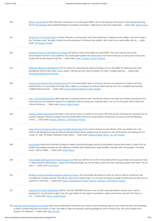 2/19/24, 9:41 AM Advanced View Arduino Projects List - Use Arduino for Projects
https://duino4projects.com/advanced-view-arduino-projects-list/?page31074=2 19/70
240. Wilson – the IoT Hat Hi There, Recently, I finished up on my DIY project Wilson: the IoT hat. Because of the big fun I had creating and using
this IoT hat, and given the wonderful feedback it provided to the wearer, I really want to share this project with…... Listed under: Other Projects
241. Flicker up to 6 LEDs with Arduino Hi there. Christmas is coming closer, and I was wondering if I could put some candles in my room to get in
the "christmas mood". But after a friends house burned down of christmas tree candles, I don't want to burn real candles into my…... Listed
under: LED Projects, Projects
242. Displaying Images on 4D OLEDS using Arduino 4D Systems makes some really nice serial OLEDS. They aren't hard to use, but the
documentation for them is very scattered. This tutorial pulls together the various pieces i've found so that you can get up and running very
quickly. Start by skimming through the…... Listed under: Video – Camera – Imaging Projects
243. ARDUINO AIRGUN CHRONOGRAPH This is a chrono for measuring the speed and energy of an air rifle pellet. It's pretty fast and could
probably be used for other types of gun, (airsoft , full bore etc) but I have not tested it on them. I initially made this…... Listed under:
Temperature Measurement Projects
244. Program your Arduino with an Android device Hi, in this Instructable I want to show you, how you can program your Arduino with your
Android device. It is very simple and cheap. Also it allows us to program our Arduino where ever we want, this is usefull for permanently
installed Arduino boards,…... Listed under: Arduino Android, Electronics News Updates
245. Deej – a Physical Volume Mixer Meet deej! deej is a physical voulume mixer. Just like the volume mixer built into windows, just physical! This
means that you can change the volume of an application without closing your important game. You can turn the game volume down and
Discord volume up,…... Listed under: Sound – Audio Projects
246. Arduino stoplight web server At the place I work, we use xymon to monitor of our servers. All of the services monitored are important, but we
wanted a separate indicator to simply show the overall health of the most critical systems. Furthermore, we came up with the following
criteria:…... Listed under: Internet – Ethernet – LAN Projects, Projects
247. Power off from an Arduino Sketch using the Pololu Power Switch If you need an Arduino to shut off from within your Sketch, this is the
solution. We will explore wiring the Pololu Pushbutton Power Switch, programming the Arduino to shut off the power, and making the unit
"power on" only. The Pololu Pushbutton Power Switch…... Listed under: Interfacing(USB – RS232 – I2c -ISP) Projects
248. Bounce Back! Responsive Pneumatic Envelop (A useless machine) Mockingly inspired by the blowfish, Bounce Back builds on state of the art
bubble wrap shipping envelops by only inflating its bubbles when frightened by rough handling. Inversely, when the package is not being
shuck, it will not inflate…... Listed under: Other Projects
249. How to Make CLAP Control Car || Using Arduino Uno Hey Guys, welcome to my first instructables article. So guys today we are going to make
a " Clap Control Car With Arduino " seems to be interesting Right? Let me first tell you about the main working principle of this robot: This car
uses a…... Listed under: Car Projects
250. Wireless nunchuk controlled animatronic doll using Arduino This instructable will attempt to show you how to make an animatronic doll
controlled by a wireless nunchuk. This doll can only move its head though. I'm sure there are plenty of people out there who can take this and
expand on it and make…... Listed under: Game – Entertainment Projects, Internet – Ethernet – LAN Projects, Projects
251. Arduino & TFT Screen Volume Mixer Before i start this AMAZING tutorial on how to build a physical windows volume mixer, i want to
apologize for my bad written English. Now, let's get started. For this project I would like to build a sound mixer, but with a tft screen so i
can…... Listed under: Sound – Audio Projects
252. Automatic Opening Garbage Can Cabinet https://youtu.be/RrtcjfrJk7I Sometimes you need to throw something away, but your hands are either full of garbage,
or they're contaminated with raw chicken or meat. I was able to make this automatic opening garbage bin with an Arduino Uno, and some supplies from
Amazon, Ace Hardware…... Listed under: Other Projects
 