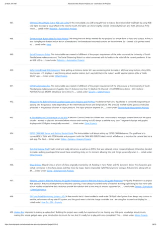 2/19/24, 9:41 AM Advanced View Arduino Projects List - Use Arduino for Projects
https://duino4projects.com/advanced-view-arduino-projects-list/?page31074=2 38/70
487. DIY Robot Head Made Out of RGB LED Lights In this instructable, you will be taught how to make a decorative robot head light by using RGB
LED lights to create a visual effect in the robot's mouth, the lights can shine brightly colored rainbow lights back and forth, almost as if the
robot…... Listed under: Robotics – Automation Projects
488. Simple Arcade Button Ideas for Your Projects One thing that I've always needed for my projects is a simple form of input and output. At first, it
was a simple push button and an led on a breadboard. The breadboard mounted buttons are inconvenient. So I created a 3D printed stand
to…... Listed under: Ideas
489. Social Distancing Robot This instructable was created in fulfillment of the project requirement of the Make course at the University of South
Florida (www.makecourse.com). The Social Distancing Robot is a robot concerned with its health in the midst of the current pandemic. It has
an RGB LED to…... Listed under: Robotics – Automation Projects
490. Kid’s Control Panel With Arduino(s) Since getting an Arduino starter kit I was wondering what to make of all those fancy buttons, shiny LEDs,
touchscreen LCD displays... I was thinking about weather station, but I was told that in the maker's world, weather station is like a Hello
World app.…... Listed under: Other Projects
491. COVID-safe Useless Box This instructable was created in fulfillment of the project requirement of the Makecourse at the University of South
Florida (www.makecourse.com) Supplies One (1) Arduino Uno One (1) Adafruit 16-Channel 12-bit PWM/Servo Driver - I2C interface -
PCA9685 Two (2) MG995 Metal Gear Servo One (1)…... Listed under: Security – Safety Projects
492. Measuring the Boiling Point of Liquefied Gases Using Arduino and PhyPhox A substance that is in a liquid state is constantly evaporating or
passing into the gaseous state (depending on the intermolecular forces and temperature). The pressure exerted by the gaseous molecules
produced in this process is known as vapor pressure. The vapor pressure depends on…... Listed under: Temperature Measurement Projects
493. A Shuttle Mission Control Mock-Up for Kids A Mission Control Center for children was constructed to manage a pretend launch of the space
shuttle. I wanted to play-out the make believe mission with nothing but LED lamps to tell the story; both 7-segment displays and graphic
displays with LED lights strategically mounted.…... Listed under: Other Projects
494. ESP32 CAM WEB Server and Getting Started Guide This Instructables is all about setting up ESP32 CAM Webserver. The goal here is to
connect ESP32 CAM with FTDI Module and program it with the CAM WEB SERVER sketch which will allow us to monitor the camera feed via a
web app. The Next…... Listed under: Video – Camera – Imaging Projects
495. Tom the Tortoise Thief I had 8 small and really old servos, as well as an ESP32 that was soldered onto a copper stripboard. I therefore decided
to make a walking quadruped that would have something sticky on it's stomach, allowing it to pick things up secretly when it…... Listed under:
Other Projects
496. Wizard Chess Wizard Chess is a form of chess originally invented by J.K. Rowling in Harry Potter and the Sorcerer's Stone. The characters give
verbal commands to the chess pieces and they move by magic. Seems impossible right? Not anymore! Using an Arduino Uno, along with an
XY…... Listed under: Game – Entertainment Projects
497. Machine Learning With the Arduino: Air Quality Prediction Learning With the Arduino: Air Quality Prediction Air Quality Prediction is a project
that balances Arduino development and Machine Learning. I have always found the world of machine learning captivating but was never able
to run models on real-time data. Arduinos provide the solution with a vast array of sensors supported on…... Listed under: Sensor – Transducer
– Detector Projects
498. DIY Solar Panel Monitoring System – V1.0 A few months back, I have installed a small-scale Off-Grid Solar System. I am always very curious to
see the performance of my solar PV system, and the good news is that the charge controller that I am using has its own local display for…...
Listed under: How To – DIY – Projects
499. Useless Box Interested in making a useless box? Building this project was a really fun experience for me. Having very little prior knowledge about circuits,
making this simple gadget was a great introduction to circuits for me. And, it's really fun to play with once completed! This…... Listed under: Motor Projects
 