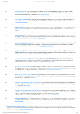 2/19/24, 9:41 AM Advanced View Arduino Projects List - Use Arduino for Projects
https://duino4projects.com/advanced-view-arduino-projects-list/?page31074=2 43/70
552. Arduino 8 Key Tinfoil Piano In this Instructables tutorial, I will teach you how to make a simple 8 key piano with your Arduino. Supplies:
Arduino Board Breadboard 10MΩ Resistor*8 Arduino mini box speaker Wires/Jumpers Tape Cardboard Tinfoil (optional) Hot glue gun Step 1:
Gather Supplies Here is what you'll…... Listed under: Sound – Audio Project Ideas
553. Arduino Snake LED Game In a previous project we created an interactive coffee table, which lit up leds under an object. In this project, we
reuse that table to create a snake game from the 2D matrix of LEDs. If some parts of the project are unclear, it may be…... Listed under: Game
– Entertainment Project Ideas
554. Delayed Dog Feeder For our second project, I wanted to make something that I am going to be able to use in my day to day life. When I have
to leave during awkward mealtime hours, it's important for my dog to maintain a consistent eating schedule, and…... Listed under: Other
Projects
555. Arduino Volume Control ArduinoUNO with volume control, pause/play button, and LCD display: This tutorial will show you how to set up an
arduinoUNO to produce a tone through standard earphones, with volume control via potentiometer, with visual volume display via LCD, with
pause/play button. Step 1: Pieces, Parts…... Listed under: Other Projects
556. Arduino Cyclone Reaction Time Game In this instructable, we walk through how I made a Cyclone - type arcade game using an Arduino. This
game also includes a reaction timer mode. Let's get started! A list of things you will need: Arduino UnoLCD ScreenMCP23017 serial port
expander2 pushbuttonsLEDs of differing…... Listed under: Game – Entertainment Projects
557. SafeT-Park System This device will help protect parking structures by implementing three safety concepts into an IOT device. Automated
emergency response system, in the case of parking structure fires Integrated temperature and altitude sensor to pinpoint the location of the
fire Activated pressure system to mitigate radiation…... Listed under: Other Projects
558. Arduino Home Irrigation System With a 7 Segment Display https://youtu.be/Iu4rbQRmRWo In this instructable we are building a home
irrigation system based on an arduino uno. I know there are tons of similiar projects / tutorials already floating the web, but maybe I did
something different and you can pick up an idea or two.…... Listed under: Irrigation Projects
559. Alone Together – Plant Lamps This instructable is part of the course Physical Interaction and Realization at KTH, Royal Institute of Technology.
We are going to teach you how to build two, quite organic and interactive plant-lamps, Thorulf and Svamp. Thorulf is a plant with flex sensors
and LEDs while Svamp is a collection of mushrooms…... Listed under: Sensor – Transducer – Detector Projects
560. Blink an LED With Arduino in Tinkercad https://youtu.be/yyG0koj9nNY Let's learn how to blink an LED (light emitting diode) using Arduino’s
digital output. If you’re new to Arduino, this is a great place to start. We'll connect an LED to the Arduino Uno and compose a simple program
to turn the LED on…... Listed under: LCD Projects
561. SMS Monitor || Dot Matrix Display || MAX7219 || SIM800L In this video, you will learn how to use a GSM module, dot matrix display and how
to display scrolling text on it. After that we will combine them together to display messages received over a GSM SIM to a dot matrix display.
It is…... Listed under: Other Projects
562. Premiere Pro Edit Dial Controller (Seek / Play / Pause) ($6 DIY) https://youtu.be/FACm5D3bskQ Update!!! New version is here!! I’m really into
making Youtube videos for Instructables. Sometimes it is hard to rewind the moment I wanted to pause. So, I thought it would be nice if I had
a dial for it. [ Instruction ] Manual https://eunchan.me/PREMIERE-PRO-CONTROLLER-DIAL-DI... Source
Code https://github.com/happythingsmaker/PremiereProDi...…... Listed under: How To – DIY – Projects
563. Arduino RFID Lock Tutorial Dear friends welcome to another Instructable. This is Nick from educ8s.tv and today we are going to learn how to
use this RFID Reader with Arduino in order to build a simple lock system. For the first time, we are going to use RFID tags…... Listed under:
RFID - NFC projects
564. 6WD Shock Absorption Robot for Arduino The new design of the 6WD mobile platform, the vehicle uses 2mm aluminum alloy, aluminum spray surface
treatment. 6 high-speed DC motor (original 17000 rpm), with 1:34 full metal gear box, so that the car to obtain strong off-road performance. Shock absorption
design is the…... Listed under: Robotics – Automation Projects
 