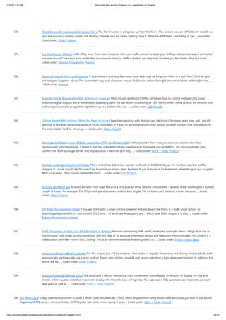2/19/24, 9:41 AM Advanced View Arduino Projects List - Use Arduino for Projects
https://duino4projects.com/advanced-view-arduino-projects-list/?page31074=2 45/70
578. The Ultimate DIY Automatic Fish Feeder Tier 2 The Tier 2 Feeder is a big step up from the Tier 1. This version uses an ESP8266 wifi module to
sync the arduino's clock to control the feeding schedule and the tank's lighting. Step 1: What You Will Need: Everything in Tier 1 except the…...
Listed under: Other Projects
579. Eve, the Arduino Chatbot Hello DIYrs, have there been instances when you really wanted to share your feelings with someone and no trusted
one was around? In today's busy world, this is a common instance. Well, a chatbot can help here to make you feel better. And that leads…...
Listed under: Arduino Programmer Projects
580. Arduino Powered Dog Food Dispenser If your house is anything like mine, some tasks may be forgotten when in a rush. Don't let it be your
pet that gets forgotten about! This automated dog food dispenser uses an Arduino to deliver the right amount of kibble at the right time.…...
Listed under: Projects
581. Multiple LEDs  Breadboards With Arduino in Tinkercad https://youtu.be/MojSo7OtF9w Let's learn how to control multiple LEDs using
Arduino’s digital outputs and a breadboard. Expanding upon the last lesson on blinking an LED, We'll connect some LEDs to the Arduino Uno
and compose a simple program to light them up in a pattern. You can…... Listed under: LED Projects
582. Getting Started With Arduino: What You Need to Know I have been working with Arduino and electronics for many years now, and I am still
learning. In this ever-expanding world of micro-controllers, it is easy to get lost and run circles around yourself trying to find information. In
this Instructable, I will be showing…... Listed under: Other Projects
583. Minimalist IoT Clock (using ESP8266, Adafruit.io, IFTTT, and Arduino IDE) In this tutorial I show how you can make a minimalist clock
synchronized with the internet. I tested it with two different ESP8266 based boards: Firebeetle and NodeMCU. The microcontroller gets
current time from a Google server, and displays it on a NeoPixel LED ring.…... Listed under: Clock – Timer Projects
584. YouTube Subscriber Counter With LEDs This is a YouTube Subscriber counter built with an ESP8266. It uses the YouTube apiv3 to poll for
changes. It's made specifically for one of my favourite youtubers Henk Rijckaert. It was featured in his livestream where the goal was to get to
9000 subscribers. https://youtu.be/6b43IbccmZ0…... Listed under: LED Projects
585. Acoustic Levitator Case Acoustic levitator from Asier Marzo is a very popular thing here on instructables. I build it, it was working but I noticed
couple of issues. For example: The 3D printed space between bowls is a bit fragile. The levitator can't stand on its own because…... Listed
under: Other Projects
586. DIY Attiny Programming Shield If you are looking for a small and low powered Arduino board the Attiny is a really good option, its
surprisingly featureful for it's size. It has 5 GPIO pins, 3 of which are Analog pins and 2 which have PWM output. It is also…... Listed under:
Arduino Programmer Projects
587. Knife Sharpening Angle Coach With Bluetooth  Arduino Precision sharpening skills aren't developed overnight! Here's a high-tech way to
monitor your knife angle during sharpening, with the help of an absolute orientation sensor and bluetooth microcontroller. This project is a
collaboration with Alex French Guy Cooking! This is an intermediate level Arduino project, so…... Listed under: Phone Project Ideas
588. Motorized Window Blinds Controller For this project you will be creating a device that is capable of opening and closing window blinds, both
automatically and manually (via a push button), based upon a time schedule and sensor data from a light dependent resistor. In addition, this
device will be…... Listed under: Other Projects
589. Arduino Perpetual Calendar Clock The clock uses 2 electro mechanical clock movements controlled by an Arduino to display the Day and
Month. A third quartz controlled movement displays the time tide Low or High tide. The Calendar is fully automatic and takes into account
leap years as well as…... Listed under: Clock – Timer Projects
590. DIY Word Clock Today, I will show you how to build a Word Clock. It is basically a clock which displays time using words. I will also show you how to use a Shift
Register and RTC using a microcontroller. Shift Register can come in very handy if you…... Listed under: Clock – Timer Projects
 