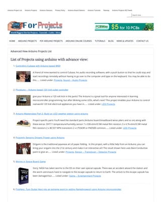 Search here ...
Arduino Project List Arduino Projects Arduino Glossary Privacy Policy Arduino Board Selector Arduino Tutorials Sitemap Arduino Projects RSS Feeds
HOME ARDUINO PROJECTS PDF ARDUINO PROJECTS ARDUINO ONLINE COURSES TUTORIALS BLOG NEWS & UPDATES CONTACT US
Advanced View Arduino Projects List
List of Projects using arduino with advance view:
1. Controlling Cubase with Arduino based MIDI
A friend of mine wanted to control Cubase, his audio recording software, with a push button so that he could stop and
start recordings remotely without having to go over to the computer and type on the keyboard. You may be able to do
this…… Listed under: Projects, Sound – Audio Projects
2. Plugduino – Arduino based 120 Volt outlet controller
give your Arduino a 120 volt kick in the pants! The Arduino is a great tool for anyone interested in learning
microcontroller programming, but after blinking some LEDs, what’s next? This project enables your Arduino to control
real-world 120 Volt electrical appliances you have in…… Listed under: LED Projects
3. Arduino Masterclass Part 2: Build an LED weather station using arduino
Project-speci c parts You’ll need the standard parts (Arduino board breadboard wires pliers and so on) along with
these extras: DHT11 temperature/humidity sensor 7 x 330-ohm/0.5W metal lm resistors 3 x 4.7k-ohm/0.5W metal
lm resistors 2 x BC337 NPN transistors 2 x LTS543R or FND500 common…… Listed under: LED Projects
4. Proximity Sensing Origami Flower using Arduino
Origami is the traditional Japanese art of paper folding.  In this project, with a little help from an Arduino, you can
bring your origami into the 21st century and make it an interactive art! The result shown here uses Bare Conductive
paint to give an…… Listed under: Projects, Sensor – Transducer – Detector Projects
5. Worms in Space Board Game
Story: NASA has taken worms to the ISS on their own special capsule. There was an accident aboard the station and
the worm astronauts have to navigate to the escape capsule to return to Earth. The airlock to the escape capsule has
been damaged but…… Listed under: Game – Entertainment Projects
6. FireHero: Turn Guitar Hero into an extreme sport by adding flamethrowers! using Arduino microcontroller
 