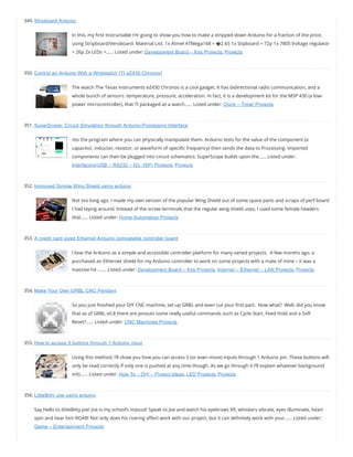 349. Stripboard Arduino
In this, my rst Instructable I’m going to show you how to make a stripped down Arduino for a fraction of the price,
using Stripboard/Veroboard. Material List: 1x Atmel ATMega168 = �2.65 1x Stipboard = 72p 1x 7805 Voltage regulator
= 26p 2x LEDs =…… Listed under: Development Board – Kits Projects, Projects
350. Control an Arduino With a Wristwatch (TI eZ430 Chronos)
The watch The Texas Instruments eZ430 Chronos is a cool gadget. It has bidirectional radio communication, and a
whole bunch of sensors: temperature, pressure, acceleration. In fact, it is a development kit for the MSP 430 (a low-
power microcontroller), that TI packaged as a watch…… Listed under: Clock – Timer Projects
351. SuperScope: Circuit Simulation through Arduino-Processing Interface
nto the program where you can physically manipulate them. Arduino tests for the value of the component (a
capacitor, inductor, resistor, or waveform of speci c frequency) then sends the data to Processing. Imported
components can then be plugged into circuit schematics. SuperScope builds upon the…… Listed under:
Interfacing(USB – RS232 – I2c -ISP) Projects, Projects
352. Improved Simple Wing Shield using arduino
Not too long ago, I made my own version of the popular Wing Shield out of some spare parts and scraps of perf board
I had laying around. Instead of the screw terminals that the regular wing shield uses, I used some female headers
that…… Listed under: Home Automation Projects
353. A credit card sized Ethernet Arduino compatable controller board
I love the Arduino as a simple and accessible controller platform for many varied projects.  A few months ago, a
purchased an Ethernet shield for my Arduino controller to work on some projects with a mate of mine – it was a
massive hit -…… Listed under: Development Board – Kits Projects, Internet – Ethernet – LAN Projects, Projects
354. Make Your Own GRBL CNC Pendant
So you just nished your DIY CNC machine, set up GRBL and even cut your rst part.  Now what?  Well, did you know
that as of GRBL v0.8 there are pinouts some really useful commands such as Cycle Start, Feed Hold and a Soft
Reset?…… Listed under: CNC Machines Projects
355. How to access 5 buttons through 1 Arduino input
Using this method, I’ll show you how you can access 5 (or even more) inputs through 1 Arduino pin. These buttons will
only be read correctly if only one is pushed at any time though. As we go through it I’ll explain whatever background
info…… Listed under: How To – DIY – Project Ideas, LED Projects, Projects
356. LittleBitty Joe using arduino
Say Hello to littleBitty Joe! Joe is my school’s mascot! Speak to Joe and watch his eyebrows lift, whiskers vibrate, eyes illuminate, heart
spin and hear him ROAR! Not only does his roaring a ect work with our project, but it can de nitely work with your…… Listed under:
Game – Entertainment Projects
 